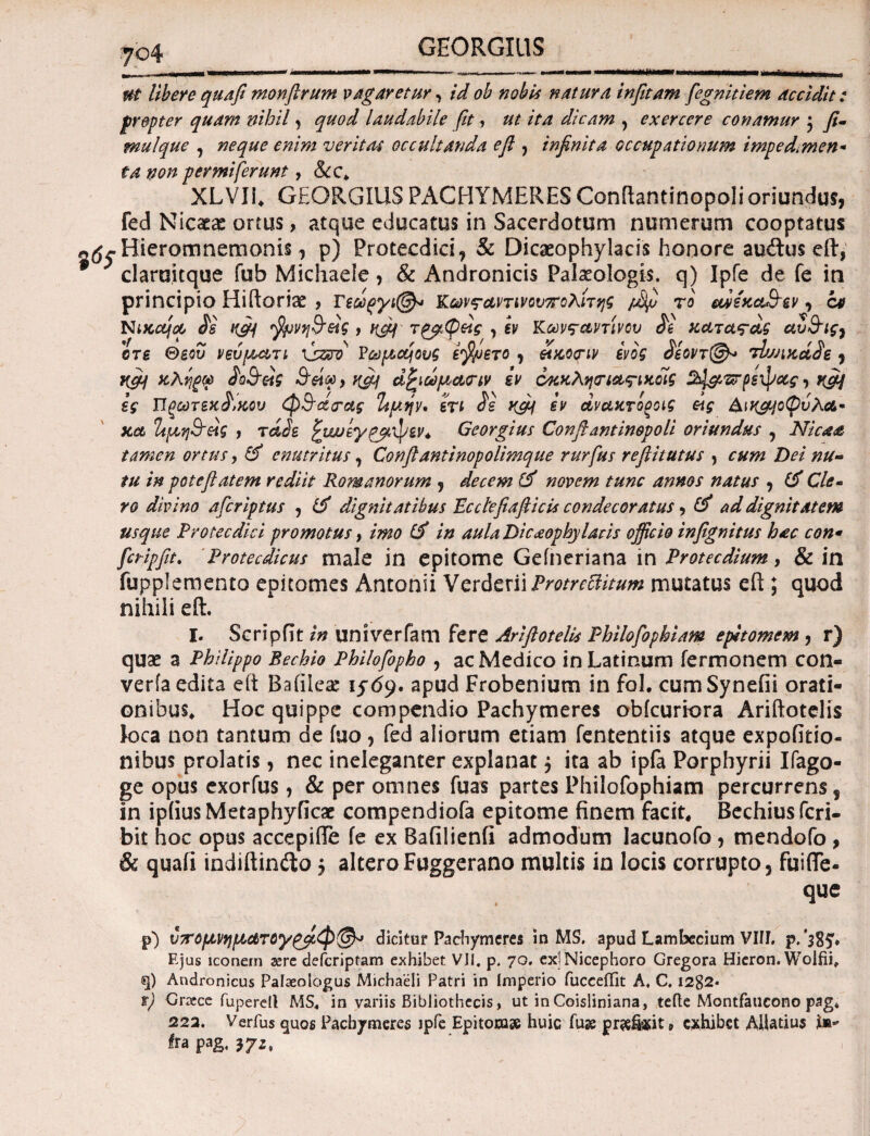 libere quafi monfirum vagaretur, id ob nobis natura infitam fegnitiem accidit: f repter quam nihil, quod laudabile fit, ut ita dicam , exercere conamur 3 fi- mulque , enim veritas occultanda eft , infinita occupationum impedmien* ta non per miferunt, &c* XLVIi, GEORGIUS PACHYMERES Conftantinopoli oriundus, fed Nicaeae ortus, atque educatus in Sacerdotum numerum cooptatus «^Hieromnemonis, p) Protecdici, & Dicaeophylacis honore au<ftus eft, ? clarcsitque fub Michaele, & Andronicis Palaeologis. q) Ipfe de fe in principio Hiftorise , ΓΚωνς-αντινουπολπης /ijJ το edixaddtv , ct NiKc&joo Js ufii , rfiq τρβφ&ς , εν Κωνταντινου χαταταξ αυ&ις, ore Θεού νεύρ^τι \s&to P ωραίους ε$μετο , &χο<πν ενός £εοντ@* tbjJiKoide , rfii χλίψύ doQ-ζαζ , vfij ά£ιωμα<ην iv οκκληηα,ς-ικοίς ^csrpsxpacf, vfiq ες Τίξωτεχ^χου φΐ^άρας %μψ* ετι <5ε Ktfi iv αναχτοξοις οις &\γ&\οφυΚ&· xct Ίίρη&ας , rade ζμυεγρβφεν* Georgius Conftantinopoli oriundus , Nica& tamen ortus, id enutritus 7 Confiantinopolimque rurfus reftitutus , cum Dei nu¬ tu in pote flatem rediit Romanorum , decem id novem tunc annos natus , (f Cie- ro divino afcriptus , id dignitatibus Ecctefiafticis condecoratus 5 id ad dignitatem usque Protecdici promotus, imo id in aula Dicaophylaris officio infignitus hac con* fcripfit» Protecdicus male in epitome Geineriana in Protecdium, & in fupplemento epitomes Antonii Y erdmi ProtrccUtum mutatus eft ; quod nihili eft. I. Scripfit in univerfam fere Ariftotelis Philofophiam epitomem , r) quae a Philippo Bechio Philofopho , ac Medico in Latinum fermonem con- veria edita eft Bafileae 1569. apud Frobenium in fol. cumSynefii orati¬ onibus, Hoc quippe compendio Pachymeres obicuriora Ariftotelis loca non tantum de fuo, fed aliorum etiam fententiis atque expofitio- nibus prolatis, nec ineleganter explanat 3 ita ab ipfa Porphyrii Ifago- ge opus exorfus, & per omnes fuas partes Philofophiam percurrens s in ipiiusMetaphyficae compendiofa epitome finem facit, Bechiusfcri- bit hoc opus accepifie fe ex Bafilienfi admodum lacunofo, mendofo , & quafi indiftinilo 5 alteroFuggerano multis in locis corrupto, fuifte- que p) υ7ΓόΐανηΐΛατθγ£$ίφ(&> dicitur Pachymeres in MS. apud Lambecium VIII. Ejus iconem sere defcripram exhibet VII. p. 70. ex^Nicephoro Gregora Hieron. Wolfii. q) Andronicus Palaeologus Michaeli Patri in Imperio fucceffit A, C. 1282* t) Cnece fuperell MS. in variis Bibliothecis, ut inCoisliniana, teile Montfaucono pag. 222. Verius quos Pachymeres jpfe Epitoruse huiG fuse pr^ikit* exhibet AUatius Irapa g,?72,