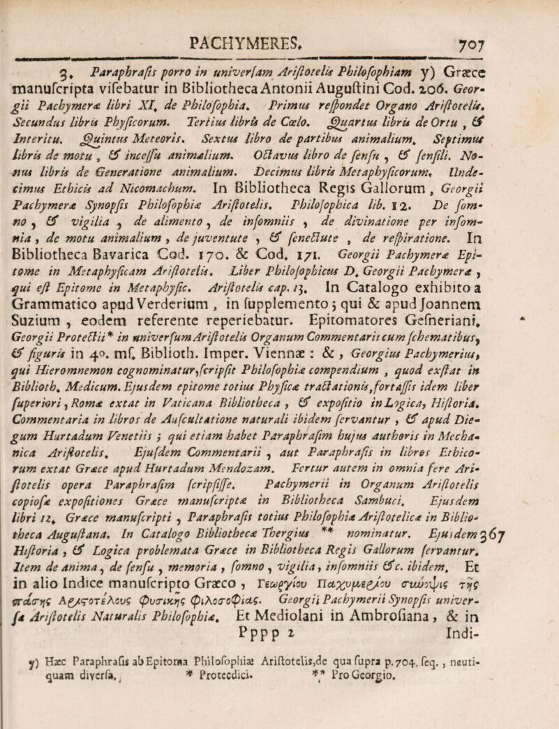 g. Paraphrafts porro in univerfam Ariftotelis Philofophiam y) Graece manufcripta vifebatur in BibliothecaAntonii AuguftiniCod. zo6. Geor- gii Pacbymer& libri λT. Philofophia. Primus reftondet Organo Ariftotellr, Secundus libris Phy ficorum. Tertius libris de Coelo. Quartus libris de Ortu , Cf Interitu. Quintus Meteoris. Sextus libro de partibus animalium. Septimus libris de motu , £$* ince[fu animalium. Obi avus libro de fenfu , £5 (enfli. No· mus libris de Generatione animalium. Decimus libris Metaphyficorum. Unde- Ethicis ad Nicomachum. In Bibliotheca Regis Gallorum, GeorgU Pachymera Synopfs Philofophia Ariftotelis. Philojophica lib. 12. De fom- no ^ & vigilia 3 Λ alimento, afe infomniis , Λ divinatione per infom- ni a , dfe animalium , de juventute , # feneblute , refpiratione. In Bibliotheca Bavarica Cod. 170. & Cod* 171. GeorgU Pachymer* Epi¬ tome in Metaphyjicam Ariftotelis. Liber Pbilojophicus D. GeorgU Pacbymera , ^0/ eft Epitome in Metaphyftc. Ariftotelis cap. /$, In Catalogo exhibito a Grammatico apud Verderium , in fupplemento} qui & apud Joannem Suzium 7 eodem referente reperiebatur. Epitomatores Gefneriani* GeorgU Proteclii* in univerfum Ariftotelis Organum Commentarii cumfchematibuSy id figuris in 40. mf4 Biblioth. Imper. Viennae: & , Georgius Pachymerius, qui Hieromnemon cognominaturftcripftt PbilofopbU compendium , quod exftat in Biblioth. Medicum. Ejusdem epitome totius Phyftca tr ablationis ftortafis idem liber fuperiori , Roma extat in Vaticana Bibliotheca , Lf expofitio in Logica, Hiftoria. Commentaria in libros de Aufcultatione naturali ibidem fervantur , & apud Die- gum Hurtadum Venetiis ,* qui etiam habet Paraphraftm hujus authoris in Mecha- nica Ariftotelis. Ejufdem Commentarii , aut Paraphrafts in libres Ethico¬ rum extat Grace apud Hurtadum Mendozam. Fertur autem in omnia fere Ari¬ ftotelis opera Paraphraftm (cripfiffe. Pachymerii in Organum Ariftotelis copiofte expofttiones Grace manufcripta in Bibliotheca Sambuci. Ejusdem libri iz* Grace manuferipti ? Paraphrafts totius Philo fophia Ariftotelica in Biblio¬ theca Auguft ana. In Catalogo Bibliotheca Thergius ** nominatur. Ejuidem%6j thftoria , Logica problemata Grace in Bibliotheca Regis Gallorum fervantur, Item de anima, de fenfu y memoria , fomno , vigilia, infomniis &c. ibidem. Et in alio Indice manuferipto Graeco , Τεωξγίου Ήαχυμεζ/ου τιωοψις της orctcrtff Αρ/ςοτελους φυτικής φιλοσοφίας. Georgii Pachymerii SynopfL univer- fa Ariftotelis Naturalis Philofophia. Et Mediolani in Ambroiiana , & in Pppp 2 Indi* y) Haec Paraphrafts ab Epitoma Philofophia* Ariftotelis,de qua fupra p.704, feq. , neuti- quam diycria^ * Protccdici. ** ProGeorgio,