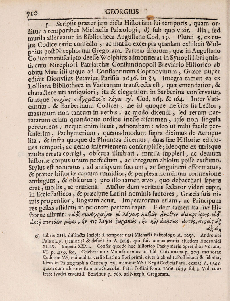 •JIO 5·. Scripfit praeter jam ditfta Hiftoriam fui temporis , quam or¬ ditur a temporibus Michaelis Palxologi, d) fub quo vixit. Ilia , fed mutila affervatur in Bibliotheca Auguftana Cod. 19. Plutei 5. ex cu¬ jus Codice carie confedo , ac mutilo excerpta quaedam exhibuit Wol- phius poftNicephorumGregoram. Partem illorum, quae in Auguftano Codice manufcripto deeffe Wolphius admonuerat inSynopii libri quin¬ ti? cum Nicephori Patriarchae Conftantinopoli Breviario Hiftorico ab obitu Mauritii usque ad Conftantinum Copronymum , Graece nuper edidit Dionyiius Petavius, Parifiis 1616. in g<\ Integra tamen ea ex Lolliana Bibliotheca in Vaticanam tranfvedla eft , quae emendatior, & charadtere uti antiquiori, ita & elegantiori in Barberina confervatur* funtque Wcg/αξ <rvfygpi(pifcfe λογοι ιγ. Cod. 163. & 164. Inter Vati¬ canum > & Barberinum Codices , ne id quoque nefcius fis Lecftor, maximum non tantum in verbis, ac modo dicendi, fed rerum nar¬ ratarum etiam quandoque ordine ineffe difcrimen , ipfe non fingula percurrens, neque enim licuit, adnotabam : adeo ut mihi facile per- fuaferitn , Pachymerium , quemadmodum fupra diximus de Acropo- lita , & infra quoque de Phrantza dicemus, duas fuae Hiftoriae editio¬ nes tempori, ac genio infervientem confcripftffe; ideoque ex utrisque multa errata corrigi, obfcura illuftrari, mutila iuppleri, ac demum hiftoriae corpus unum perfedum „ ac integrum abfolui poffe exiftimo* Stylus eft accuratus ? ad antiqvum fuccum , ac fanguinem efformatus, & praeter hiftoriae captum tumidior, & perplexa nominum connexione ambiguus, & obfcurus 3 pro illo tamen aevo , quo debacchari fapere erat, mollis, ac prudens. Au&or dum veritatis fecftator videri cupit, in Ecclefiafticos, & praecipue Latini nominis fautores, Graecis fuis ni¬ mis propenfior, lingvam acuit. Imperatorum etiam , ac Principum res geftas affiduus in peiorem partem rapit. Fidem tamen ita fuae Hi- ftoriae aftruit: τα£e tnwsypail/ev ου λόγους λάζων ανω&εν αμάρτυρους* ου$ , ν , / </ ' i ν λ ν ι . »χ* * ' n* ακογ τπς-ευων μονον > ψ ηζ λ§γ& εω&κωζ > y ν n&f ακχ/τας αυτός, οπτούς d) Libris XIII. diftin&a incipit a tempore nati Michaeli Palaeologo A. 1258. Andronici Palaeologi (fcniorisj & definit in A. 1308· qni fuit annus aetatis ejusdem Andronici XLIX. imperii XXVI. Confer quae de hoc hiftorico Pachymeris opere dixi Volum, VI. p. 459. feq. Celeberrimus Montfauconus in Bibi. Coislimana p. 209. memorat Codicem MS. cui addita verfio Latina libri primi, diverfa ab edita Fofiiniana & fcholia. Idem in Palaeographia Graeca p 79, meminit MSti Regii Codicis Parif exarati A. 1*45· quem cum editione Romana Grsecolat. Petri Poffini Rom. 1666, l66y< fol, l, Vol, con¬ ferre fvadet eruditiif. Boivinus p, 760, ad Niceph, Gregorara.