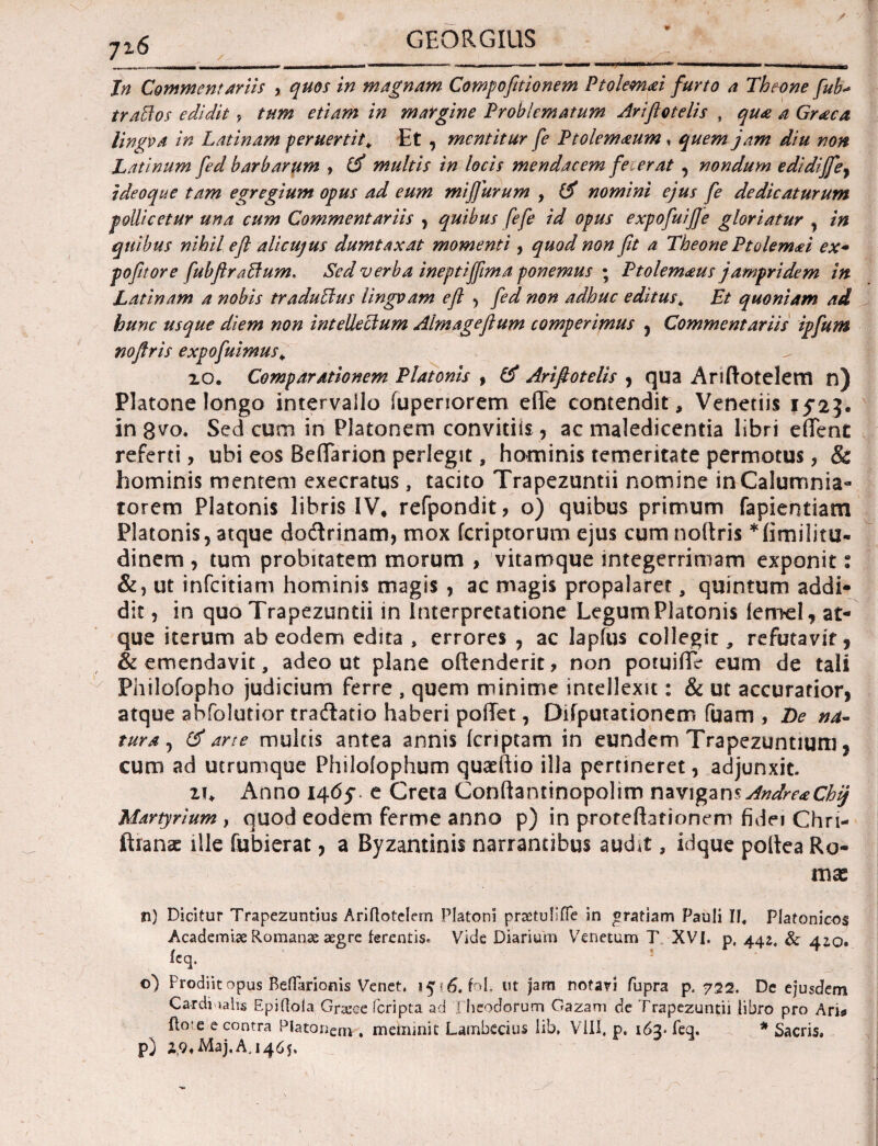 Ψ Jn Commentaviis > quos in magnam Compofitionem Ptolemaei furto a Theone fub·> trattos edidit, tum etiam in margine Problematum Ariftotelis , qua a Graea lingo a in Latinam peruertit. Et , mentitur fe Ptolemaum , quem jam diu non Latinum fed barbarttm , id multis in locis mendacem fe erat , nondum edidiffey ideoque tam egregium opus ad eum mifiurum , id nomini ejus fe dedicaturum pollicetur una cum Commentariis , quibus fefe id opus expofuif/e gloriatur , in quibus nihil efl alicujus dumtaxat momenti, quod non fit a Theone Ptolem<ei ex- pofitore fubflrabfum. Sed verba ineptijfima ponemus · Ptolemaus jampridem in Latinam a nobis tradubius lingvam efi , fed non adhuc editus* Et quoniam ad hunc usque diem non intellectum Almagefium comperimus , Commentariis ipfum noflris expofuimus. 2.0. Comparationem Platonis , id Arifiotelis , qua Ariftotelem n) Platone longo intervallo iuperiorem efie contendit, Veneriis 152*$. in 8^0. Sed cum in Platonem convitiis, ac maledicentia libri effent referti, ubi eos BefTarion perlegit, hominis temeritate permotus , & hominis mentem exeeratus , tacito Trapezuntii nomine in Calumnia¬ torem Platonis libris IV, refpondit, o) quibus primum fapientiam Platonis, atque dodrinam, mox feriptorum ejus cum noltris dinem , tum probitatem morum , vitamque integerrimam exponit: &, ut infeitiam hominis magis , ac magis propalaret, quintum addi¬ dit , in quo Trapezuntii in interpretatione Legum Platonis ieroel, at¬ que iterum ab eodem edita , errores , ac lapfus collegit, refutavit, & emendavit, adeo ut plane oilenderit ? non potuiiTe eum de tali Philofopho judicium ferre , quem minime intellexit: & ut accuratior, atque abfolutior tradatio haberi poilet, Diiputationem fuam , De na¬ tura, id arte multis antea annis (criptam in eundem Trapezuntium, cum ad utrumque Philoiophum quaeftio illa pertineret, adjunxit. zi. Anno 146?. e Creta Conftantinopolim navigans Andre*Chij Martyrium , quod eodem ferme anno p) in prorefhfionem fidei Chri- ftianae ille fubierat, a Byzantinis narrantibus audit, idque poltea Ro¬ mae n) Dicitur Trapezuntius Ariftotclem Platoni praetulifie in gratiam Pauli II, Platonicos Academi.se Romanae aegre ferentis. Vide Diarium Venetum T XVI. p, 442. & 420. ieq. s ©) Prodiit opus Beflarionis Venet, 1516, fol. ut jam notari fupra p. 722. De ejusdem Cardinalis Epiitola Graree feripta ad Flicodorum Gazam de Trapezuntii libro pro Arii fto'e e contra Platanem . meminit Lambccius lib. VIII, p. 163* feq. * Sacris,