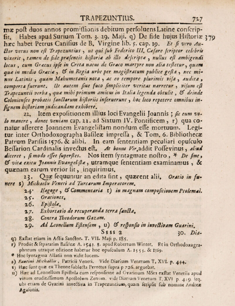 TRAPEZUNT1US._‘_727 mae pod duos annos pronvffionis debitum perfoluensLatine confcrip- fir. Habes apud Surium Tom. 3. 29. Maji, q) De fide hujus Hidoriae 379 haec habet Petrus Canifius de B. Virgine lib. y. cap. 19, Et fi vero Au¬ li or vetus non eft Trapezuntius , ut qui fub Eederico IIICee far e jcriptor celebris vixerit ? tamen de fide prafentis hiftoria ab illo dejeript<e ? nullus eft ambigendi locus , cum Gr<ecus ipfe in Creta natus de Grssco martyre non alia teftetur ? quam qua in medio Gracia , Gf in Regia urbe per magiftratum publice gefta , nec mi- nus Latinis , quam Mabumetanis nota , ac eo tempore plurimis vifa , audita , comperta fuerunt. Llt autem fine fuco [impliciter veritas narretur , vifum eft Trapezuntii verba , qua mibiprimum amicus in Italia legenda obtulit, & deinde Colonienfes probatis [anciorum biftoriis inferuerunt , hoc loco repetere omnibus in- fignem biftoriam judicandam exhibere. zi. Item expolitionem illius loci Evangelii Joannis ; fic eum vo- lo manere , donec veniam cap. 21. ad Sixtum IV. Pontificem , r) qua co¬ natur aderere Joannem Evangelidam nondum e(Te mortuum. Legi¬ tur inter Orthodoxographa Bafileae impreda , & Tom* 6. Bibliothecae Patrum Pariliis 1576. & alibi. In eam fente,ntiam peculiari opufcuio Bedarion Cardinalis invecdus ed* At bonus Γ/V.addit Pofievinus, aliud diceret , fi modo effiet fuperfies. Nos item fyntagmate nodro , * De fine i & vita exitu Joannis Evangelfia, utramque fententiam examinamus , & quaenam earum verior iit, inquirimus* 23. Quae fequuntur an edita fint, quaerent alii. Oratio in fu- fiere $) Micbaelts Veneti ad Turearum Imperatorem. 24· Ifagoge Commentaria t) in magnam compofitionem Ptolemai. 2f. Orationes # 26. EpiftoU. 27. Exhortatio de recuperanda terra [anftaφ 28* Contra Theodorum Gazam. 29. Ad Leonellum Eftenfem , u) & reftonfio in inveftbam Guarini. Ssss 2 30. Dia- q”) Exftat etiam in Ailis San&or. T. VII. Maji p. 185. r) Prodiit & feparatim Bafiieac A. «54?. 8- apud Robertum Winter. Ftin Orthodoxagra- phorum utraque editione habetur hoc opufculuin A. 15 5 5. & 1569. * Hoc iyntagma A i lacii non vidit lucem. s) Faanni Michselis , Patricii Veneri. Vide Diarium Venetum T» XVI. p. 444, t) Hjccfuntqua: ex Theone fubleda Perottus fupra p 726. arguebat. 11) Haec ad Leonellum Ep-iQola cum refponfione ad Gvarinum MSra exftat Venetiis apud virum eruditiiTimum Apoftolum Zenuin. vde Diarium Venetum Γ. XVI p. 4*9 feq. ubi etiam de Gyarim inycdUya in Trapezuncium, quam feripfu fub nomine Andre* Adonis,