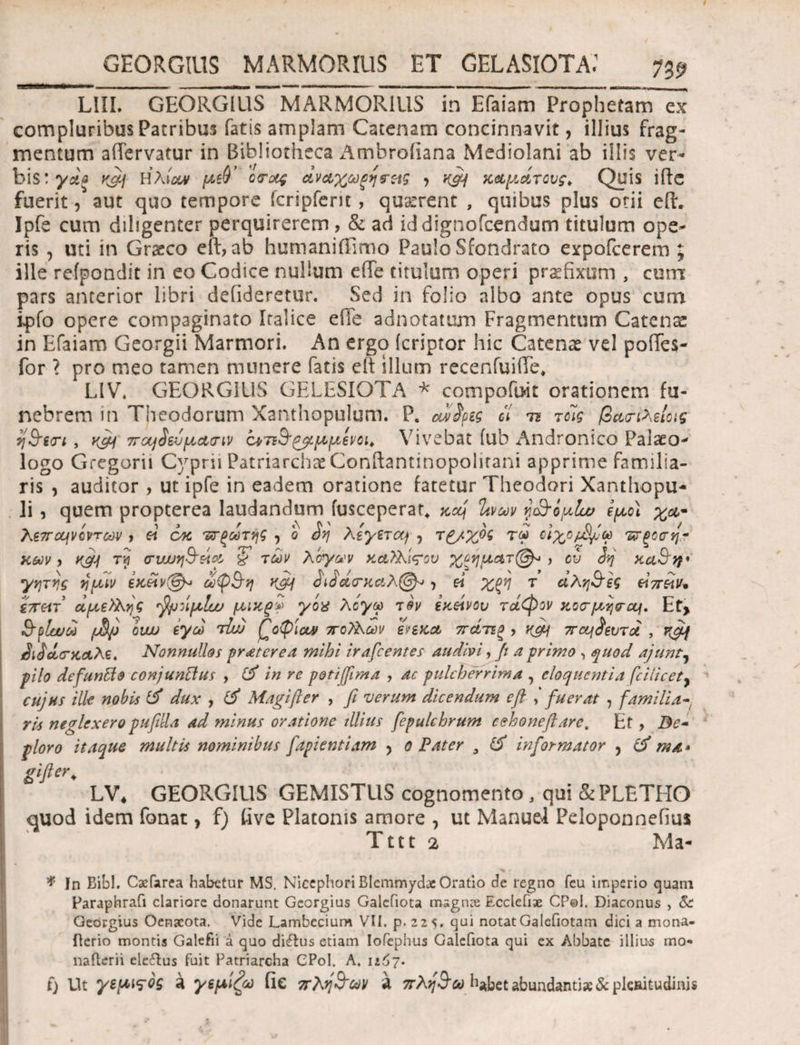 LIII. GEORGIUS MARMORIUS in Efaiam Prophetam ex compluribus Patribus fatis amplam Catenam concinnavit, illius frag¬ mentum aiTervatur in Bibliotheca Ambroiiana Mediolani ab illis ver¬ bis: γάξ Ηλία* μ>$’ άνα,χωξηνεχς , y&f καμάτους, Quis ifte fuerit, aut quo tempore icripfem , quatrent , quibus plus otii efL Ipfe cum diligenter perquirerem , & ad iddignoicendum titulum ope¬ ris , uti in Gratco eft, ab humaniffimo Paulo Sfondrato expoicerem ; ille refpondit in eo Codice nullum effe titulum operi praefixum , cum pars anterior libri defideretur. Sed in folio albo ante opus cum ipfo opere compaginato iralice e fle adnotatum Fragmentum Catenae in Efaiam Georgii Marmori. An ergo (criptor hic Catenas vel poiTes- for ? pro meo tamen munere fatis eft illum recenfuiffe* LIV. GEORGIUS GELESIOTA * compofuit orationem fu¬ nebrem in Theodorum Xanthopulum. P. αϊ$μς ii τι τοίς βαπλείοις q&in , 7Tctfievy*a,(nv ο^ηΒ'^μμενοι, Vivebat iub Andronico Palaeo- logo Gregorii Cyprii Patriarchae Conftantinopohtani apprime familia¬ ris , auditor , ut ipfe in eadem oratione fatetur Theodori Xanthopu- li, quem propterea laudandum fusceperar* xcq %νων γ&ομίω έμο) χα- λεπο^νοντων , « cac τοξωτής , ο οη Λeyttccj , τ£/%ος τω οιχομίμω ντξοσή¬ χων > κ&! (ruuy&eta & των λόγων χα?λί<του Χξηματ@^ > ci> 3η χα&ν γητης ημιν εχϋν@* ωφ&η κ&Ι &3&<τχ&λ@*, « χξη τ άλη&ες ειπών* £7τατ άμεϊλης ^μήμΐυυ μικζ* γόχ λόγω τον εκείνου τάφον χοσ·μη<ται. Et> $^1αυω όιω εγω τίιυ ΓοφΙα» ποΤλων ενεκα πάτεξ, yfil 7τα^3ευτά , rfiif &3ά<τκ&λε, Nonnullos praeterea mihi irafeentes audivi, fi a primo , quod ajunt7 pilo defunUo conjunftus , in re p&tijfima , Ac pulcherrima , eloquentia fcilicety cujus ille nobis dux , & Magifter , fi verum dicendum eft fuerat , familia- rls neglexeropufilla ad minus oratione illius fepulchrum eehoneftare, Et, Be- ploro itaque multis nominibus fapientiam , o Pater 9 & informator , & ma» gifter. LV4 GEORGIUS GEMISTUS cognomento , qui &PLETHO quod idem fonat, f) live Platonis amore , ut Manuel Peloponnefius Tttt 2 Ma- * Jn Bibi. Cxfarea habetur MS. NiccphoriBlemmydac Oratio de regno feu imperio quam Paraphrafi clariore donarunt Gcorgius Galefiota msgnce Ecclefiae CP©I. Diaconus , &: Georgius Oenacota. Vide Lambecium VII. p. 225. qui notat Galefiotam dici a mona- flerio montis Galefii a quo di&us etiam Iofephus Galefiota qui ex Abbate illius mo« nafterii elcftus fuit Patriarcha CPol. A. 1167· t) Ut γεμ^ος a γεμίζω iie πλη&ων Λ πλη&ύύ h*bet abundanti»& plenitudinis