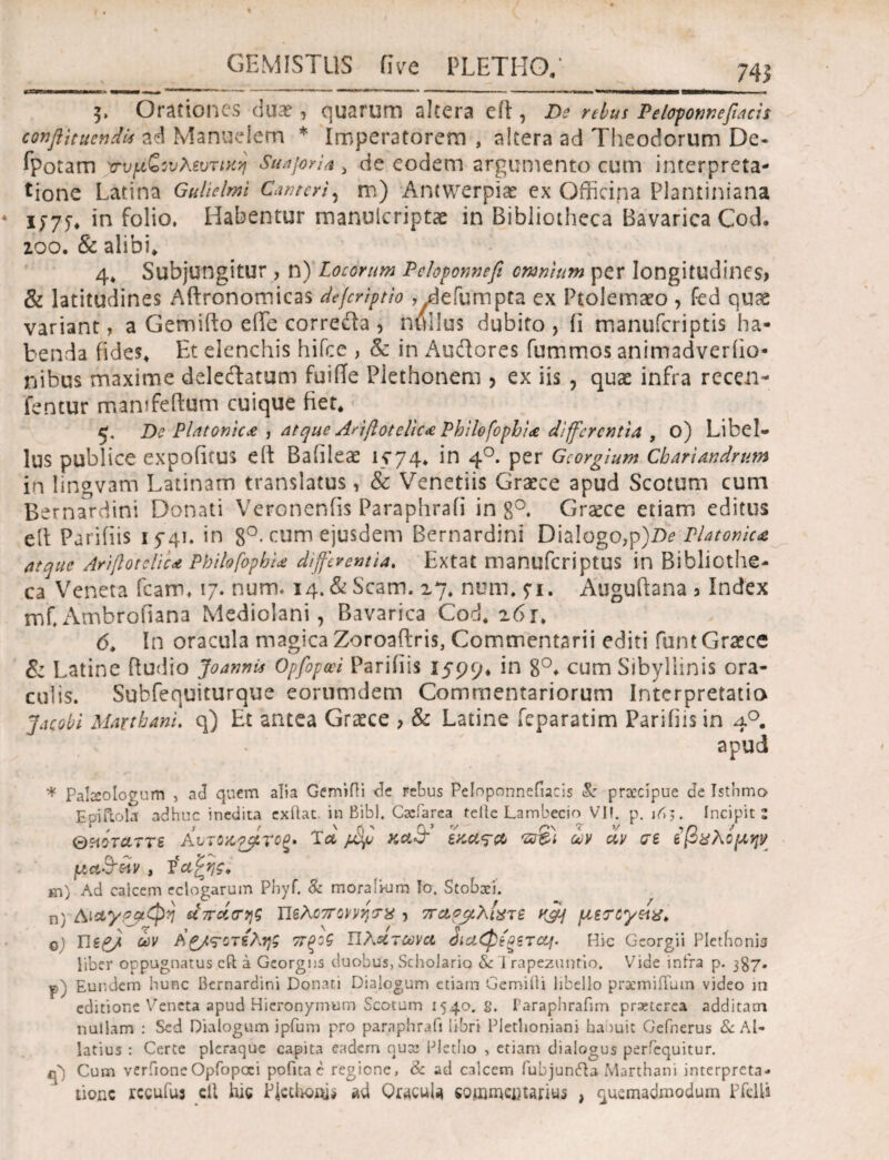 74ί * T91 ι·ιι·ιι·ιι·ι·ΐιι ■ . »-— --•mnmmmum -----i ,»«. , . . . .. 3> Orationes dux , quarum altera eft, De rebus Peloponnefiacis conflituendU ad Manudem * imperatorem , altera ad Theodorum De- ipotam χτυμζινλζυτιχη Suajoria i de eodem argumento cum interpreta¬ tione Latina Gulielmi Cwtcri, m) Antwerpix ex Officipa Plantiniana 1575* in folio, Habentur manulcriptx in Bibliotheca Bavarica Cod. 200. & alibi» 4» Subjungitur , n) Locorum Pcloponnefi omnium per longitudines, & latitudines Aftronomicas defcriptio , defumpta ex Ptolemaeo , fed quae variant, a Gemifto eiTe correiia , nullus dubito, ii manufcriptis ha¬ benda fides» Et elenchis hifce , & in Audores fummos animadveriio* nibus maxime deleftatum fuifTe Plethonem , ex iis , qux infra rccen- fentur mamfeftum cuique fiet* 5, De Platonica , atque Anflotelic* Philofophice differentia , o) Libel¬ lus publice expofirus eft Baiileae 1574* in 40. per Gcorgium Cbariandrum in lingvam Latinam translatus, & Venetiis Graece apud Scotum cum Bernardini Donati Veronenfis Paraphrafi in 8°. Grxce etiam editus eib Parifiis 15-41. in 8°· cum ejusdem Bernardini Dialogo,p)De Platonica atque Ariflotclic* PbilofophU differentia. Extat manuferiptus in Bibliothe¬ ca Veneta icam, 17. num. 14. &Scam. 27. num, 51. Auguftana > index mf,Ambrofiana Mediolani, Bavarica Cod* 261. 6* In oracula magica Zoroaftris, Commentarii editi funt Graece & Latine ftudio Joannis Opfopm Parifiis 1599, *n 8°* cum Sibyllinis ora¬ culis. Subfequiturque eornmdem Commentariorum Interpretatio Jacobi Marthani. q) Et antea Graece , & Latine ieparatim Parifiis in 40. apud ·* Pabeolopum , ad quem alia Gemifii de rebus Peloponnefiacis & praecipue de Isthmo Eoiftola adhuc inedita exilat in Bibi. Cxfarea teile Lambecio VII. p. i^;. Incipit e Θϊιίταττε Aυτοκ^ίτοξ· Tλ jjSjj ί?® ύν civ σε εβχλομψ [Λ<Α&&ν , ’έαζτις, s\) Ad calcem eclogarum PhyΓ Se moralkim Io. Stobxi. η) Αι&γρρφη απάσης Πελοπόννησό) παρβλίχΤ6 K&j μεσεγ&χ. ο Πε£/ ών Α£/<?οτεληζ ττξοζ Πλάτωνα diaQiQsrcq. Hic Georgii Pletfionia liber oppugnatus cft a Georgns duobus. Scholaria & 1 rapezuntio. Vide infra p. 387. ψλ Eundem hunc Bernardini Donati Dialogum etiam Gemifti libello pracmiflum video m editione Veneta apud Hieronymum Scotum 1540. g. Paraphrafim praeterea additam nullam : Sed Dialogum ipfum pro paraphrafi libri Plethoniani ha iuic Gefnerus & Al- latius : Certe pleraque capita eadem nuce Pletho > etiam dialogus perfequitur. q') Cum verfioneOpfopoei pofita c regione, & ad calcem Pubjun&a Marthani interpreta¬ tione rccufus elt 1ης PJcthoais ad Qracula commentarius , quemadmodum Pfcltt