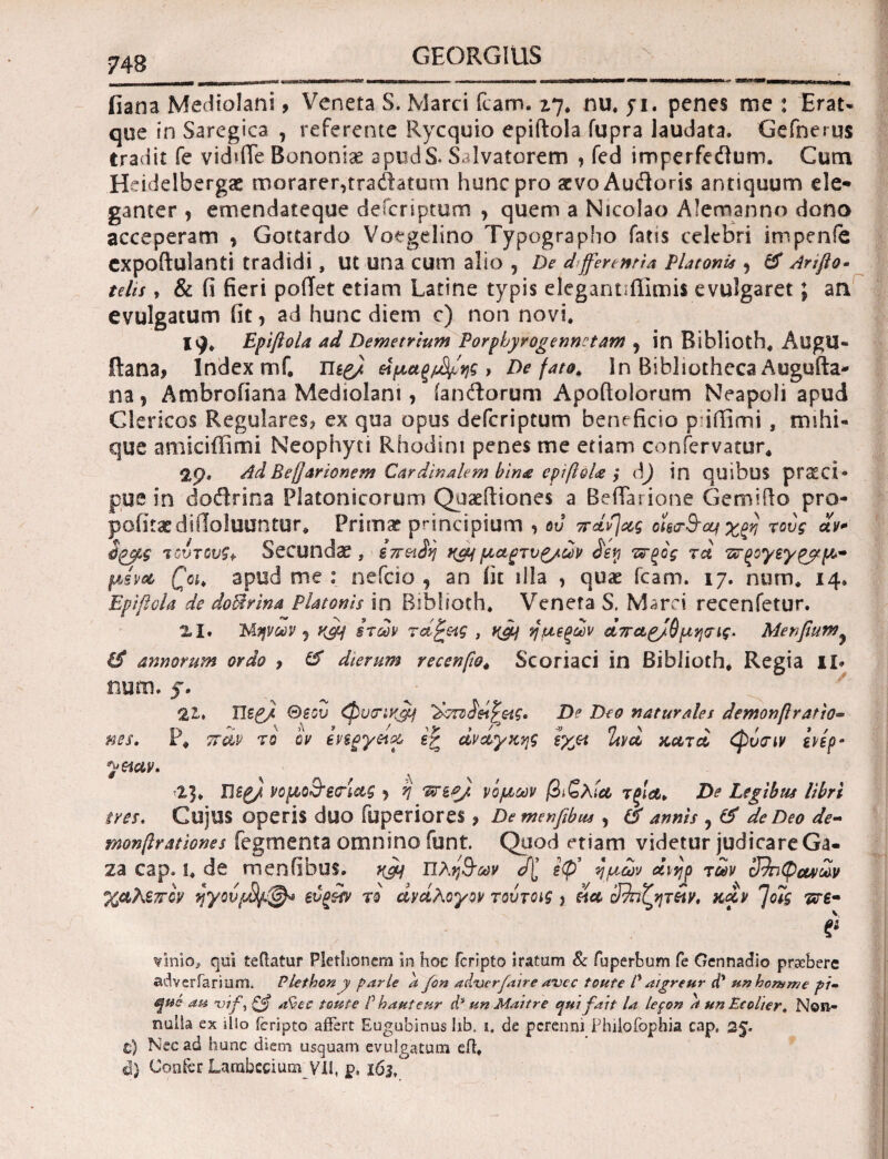 iiana Mediolani, Veneta S. Marci fcam. 27. nu. 71. penes me : Erat* que in Saregica , referente Rycquio epiftola fupra laudata. Gefnerus Cradit fe vid»(Te Bononiae apudS. Salvatorem , fed imperfedium. Cum Heidelbergas morarer,traftatum hunc pro aevoAufloris antiquum ele· ganter , emendateque deferiptum , quem a Nicolao Alemanno dono acceperam , Gottardo Voegelino Typographo fatis celebri im penfe cxpoftulanti tradidi, ut una cum alio , De d>ferentia Platonis , & Anfto· telis, & (i fieri poiTet etiam Latine typis elegantiffimis evulgaret; an evulgatum fit, ad hunc diem c) non novi. HJ. Epiftola ad Demetrium Porphyrogennctam , in Biblioth. AtJgU- ftana, Index mf. nep/ αμαξιτής* De fato, in Bibliotheca Augufta- na ? Ambrofiana Mediolani, ianftorum Apoftolorum Neapoli apud Clericos Regulares? ex qua opus deferiptum beneficio puffimi, mihi- que amiciffimi Neophyti Rhodini penes me etiam confervatur. AdBeftarionem Cardinalem bin£ epiftoU y d) in quibus praeci¬ pue in dodrina Platonicorum Quaefiiones a Beflarione Gemi do pro- pofitaedifloluuntur, Primae principium , ου παν] ας οϊεσθαι τους αν* ύρβς τοντουζ* Secundae, ίπ&ίη καιμαρτνζ/ων £ey ττξος τα πτξογεγζρμ* μίνα £«, apud me : nefeio , an fit illa , quae fcam. 17. num. 14. Epiftola de doUrina Platonis in Biblioth. Veneta S. Marci recenfetur. 2.1. Μηνών y KPH srcav raftetg , K&j ημεξων απαρ/θμησις. Menfium^ annorum ον do ? & dierum recen[io< Scoriaci in Biblioth, Regia II» num. 5. 21» ΠζP2 Beou φυσικά! ’&τζ^&Ρ&ις. D? Deo naturales demonftratio· D - \ Λ » ^ / sy > P « η s ' ,κ ' * ' nes. r, παν το ον evsgyeta er ανάγκης zyjt Uva κατα φυσιν ε\ερ· yetav. -1]. Ώερ), νομοθεσίας , η Ί*ζ*/ νομών βιζλία τξια> De Legibus libri ires. CUjUS Operis duo fuperiores ? Demenfibus , & annis , & de Deo de- monftrationes Tegmenta omnino funt. Quod etiam videtur judicare Ga¬ za cap. S. de menfibus. κομ Πληθών αζ ίφ’ ημών άιηρ των 39πφοαων χαλεπόν ηγούμ)/.&* svgifv το αντίλογον τούτοις , εία 32ήζητ£ν, καν 7οις πτε· i* νίηΐο, qui teffatur Plethoncm in hoc feripto iratum & fuperbum fe Oennadio prsebere adverfarium. Plethon y parle a fon aibuerfatre avec toute P aigreur d* unhomnje pi~ <^ns au mf, ζ$ afaec toute P hauteur d3 un Maitre qui fait la lepon a un Ecolter. Non¬ nulla ex illo feripto affert Eugubinus libt i. de perenni Philofophia cap» 35. C) Nec ad hunc diem usquam evulgatum efl. i) Confer Larabccium VII, p. i6j.