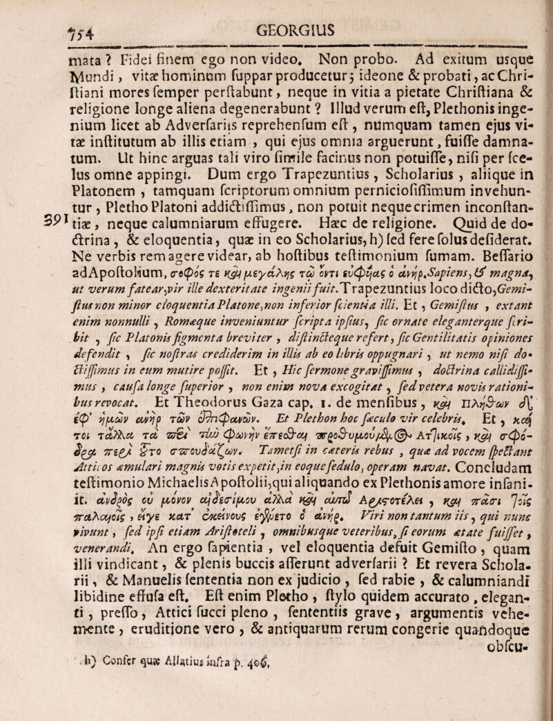 1f4 mata ? Fidei finem ego non video* Non probo. Ad exitum usque fylundi, vita? hominum fuppar producetur ideone & probati, ac Chri- iliani mores femper perilabunt, neque in vitia a pietate Chriftiana & religione longe aliena degenerabunt ? Illud verum eft, Plethonis inge¬ nium licet ab Adverfarhs reprehenfum eft, numquam tamen ejus vi¬ tae inftitutum ab illis etiam > qui ejus omnia arguerunt ,fuiffe damna¬ tum. Ut hinc arguas tali viro iimile facinus non potuiffe, nifi per fce- lus omne appingi. Dum ergo Trapezuntios, Scholarius , aliique in Platonem , tamquam fcriptorum omnium perniciofiilimum invehun* tur , Pletho Platoni addidrffimus, non potuit neque crimen inconftan- 59* tiae, neque calumniarum effugere. Ha?c de religione. Quid de do- drina , & eloquentia, quae in eo Scholarius, h) (ed fere folus defiderat. Ne verbis rem agere videar, ab hoftibus teftimonium fumam. Beffario adApoftolium, (τοψος τε κ&μεράλης τω οντι ευφί^ας ο uvrjp^Sapiens) magna, ut verumfatear-pir ille dexteritate ingenii fuit. Trapezuntius loco dido, Gemi- ftusnon minor cloquentia Platone.,non inferior [cientia illi. Et, Gemiflns , extant enim nonnulli , Romaque inveniuntur [cripta ipfius, fic ornate eleganterque firi- bit , fic Platonis figmenta breviter , diftintleque refert, fic Gentilitatis opiniones defendit , fic noftra-s crediderim in iUis ab eo libris oppugnari , ut nemo nifi do* Ptifimus in eum mutire pojfit. Et , Hic fer mone gravi fimus , doPlrina callidi fi- mus , caufia longe fuperior , non enim nova excogitat, fed vetera novis rationi¬ bus revocat. Et Theodorus Gaza cap* i. de menfibus, yfii πλή,&ων ημών aivjp των cffacpcu/av. Et Plethon hoc fieculo vir celebris* Et , Kcdj τοι τuT&u tu vfies tvjj φωνήν επε&ση vν^ο&υμου/^^» Ατ] ικοίς > yfifi ιτφί- iyi TregJ Sto οτ'ΖΓΰυ^ΰίζων. Tametfi in cateris rebus , qua ad vocem /pefiant Attii os amulari magnis votis expetit fn eoquefiedulo, operam navat. Concludam teftimonio MichadisApoftolii,quialiquando ex Plethonis amore infani- it. uvdpog ού μόνον equiri μου u?Aa f&f camS Α^/ς-οτελα , y&j 7ru<ri fifig TruAoofolg , etye κατ’ οκοίνους ifi/jzTO o dvrg* Viri non tantum iis, qui nunc vivunt, [ed ipfi etiam Ari fi «teli , omnib usque veteribus,fi eorum at at e fuijfet 9 venerandi\ An ergo Capientia , vel eloquentia defuit Gemifto , quam illi vindicant, & plenis buccis afferunt adverfarii ? Et revera Schola- rii n & Manuelis (ententia non ex judicio , fed rabie >& calumniandi libidine effufa eft* Eft enim Pletho , flylo quidem accurato , elegan¬ ti, preffo, Attici fucci pleno , fententiis grave, argumentis vehe- mente , eruditione vero , & antiquarum rerum congerie quandoque cbfcu- h) Confer qu» AiUtiu* infra p. 40&