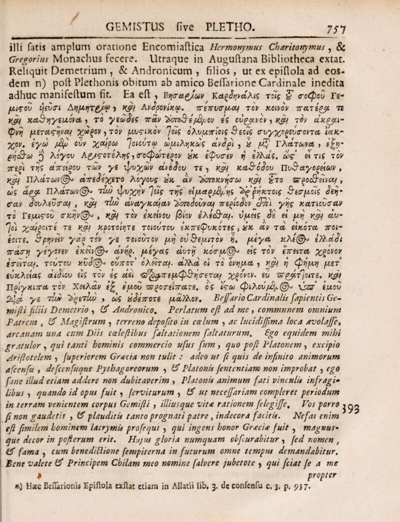 illi fatis amplum oratione Encomiaftica Hermonymus Charitonymus, & Gregorius Monachus fecere. Utraque in Auguftana Bibliotheca extat. Reliquit Demetrium 7 & Andronicum , filios, ut ex epifiola ad eos¬ dem n) poft Plethonis obitum ab amico BefTarione Cardinale inedita adhuc manifeftum fit. Ea cft 7 bηταζ/ων Κα^άηνάλις τοίς & ποφου Γε^ μιςου μεύπι Αημητζ/φ ) Κ&4 Ανάρονίχω. πεπυσμομ τον χοινον πατί^μ τε yjy χα,&ηγεμόνα > το γεωάεζ παν'ϊχτο&ίftyjov ες ού^μνον 7 xcfi τον άχρμι- φΰ μετατηνομ χάξον 7 τον μυτικον njolg ολυμπίοις &εοϊς (τυγχοξευο-οντα ιάχ~ %ον. εγω jvSp ούν χομρω ^αούτω ωμιληχως άνάξΐ 5 έ ^ Πλάτωνα, , s'£y ρη&ω ^ λόγου Αυτοτελής 7 σοφωτεξον £κ εφυπεν η ελλάς, ω<ς & τις τον πεξι της απ&ξου των γε ψυχών ανόδου τε 7 χμ/ χα,&οάου πυ&αγοξάων , χά] Πλάτων@» άπεάεχενο λογους αχ αν λχτπχνηπω χμι §το πτρο&είνομ, ως αρμ Πλάτων(§μ τΐώ ψυχήν 7οίς της είμα^/^ψης ’λησ fηχτοις &ε<τμοις άεη· cav <5ουλευ<Γου\ , xfij τιω άναγκομα,ν ~λπζ3ούνομ περιοάον cIJri γης χατιουταν το Τεμιτου πκην@» , χμ] τον εκείνου βίον ελε&ομ. υμείς σε ei μη xfij αυ~ 7 ο) χομζοιτί τε χςμ χροτοιητε τοιούτου εχπεφυχοτες, £κ άν τα ei κότα ποι- εοιτε, Β’ρηνπν γάο τον γε τοιουτον μη ου θεμιτόν η* μεγα κλε(§μ εΤλάάι πάα-η γεγονεν εκίίν@* άνηξ. μεγας άυτη κοσ-μ(&· άς τον έπειτα, χζονον έτείτομ, τούτου χύά(&* ούποτ ολέίτομ. άλλά οι το ονημα 7 xfij η φημη μετ ευκλάας άϊά'ιου εις τον ες άει ^μπεμφ^ηπετομ χξονον. ευ ντρμτ]οιτε. χμμ Πρίγκιπα τον Χαλάν ε£ εμού τχτροτεϊπα,τε, ός ϊτω φίλου \jzj εμού γε tLm ~λςετάυ , ως αόεποτε μάλλον * Befiurio Cardinalis fapientis Ge¬ mi fti filiis Demetrio 7 (5 Andronico. Perlatum e fi ad me , communem omnium Patrem , (fi Magiftrum , terreno depofito in coelum , ac lucidijfima loca avolajje, arcanam una cum Diis ccclefiibus faltationem /'altaturum. Ago equidem mihi gratulor , qui tanti hominis commercio ufus fum , quo pofi Platonem , excipio Ariftotelem 7 (upcriorem Gracia non tulit : adeo ut fi quis de infinito animorum afcenfu , defcenfuque Pythagoreorum , (fi Platoni* fententiam non improbat 7 ego fine illud etiam addere non dubitaverim , Platonis animum fati vinculis infragi* libus , quando id opus fuit 7 fervi turum , (fi ut neceffiariam compleret periodum in terram venientem corpus Gemifii , illiusque vit£ rationem felegijfie* Vos porro fi non gaudetis , (5 plauditis tanto prognati patre, indecora facitis. Nefas enim efi fimilem hominem lacrymis profequi 7 qui ingens honor Graci* fuit ^ magnus- que decor in pofterum erit. Hujus gloria numquam obfiurabitur , (ed nomen } fama ? cum beneditiione fempiterna in futurum omne tempus demandabitur. Bene valete & Principem Cbilam meo nomine falvere jubetote 9 qui fciat fe a me $ propter e) H«c Bcflarionis Epiflola cxftat etiam in Allatii lib, 3. de confenfu c, 3, p, 937·