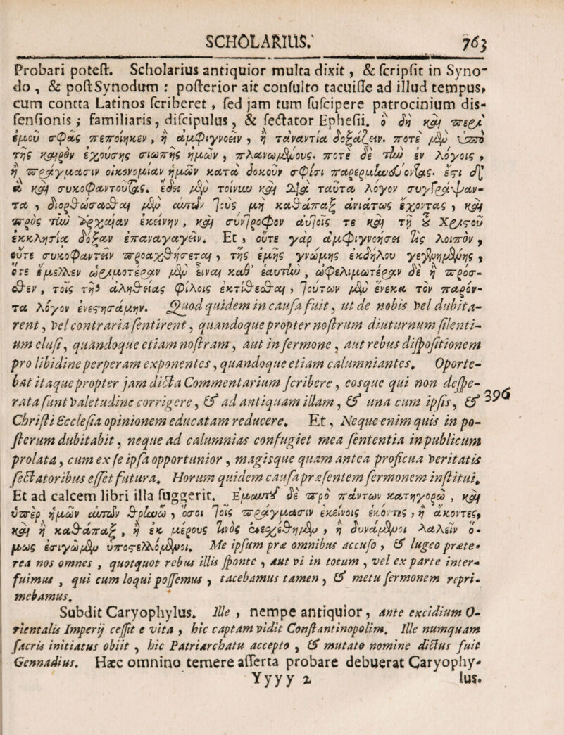 iit «Μ Probari poteft. Scholarius antiquior multa dixit, & fcripfit in Syno¬ do , & poRSynodum : pofterior ait coniulto tacuide ad illud tempus* cum contta Latinos fcriberet, fed jam tum fufcipere patrocinium dis- fenfionis; familiaris 7 difcipulus, & feilator Ephefii* o ττεζμ fμου σφάς πεποιηκεν, η άμφιγνοίίν > η τάναντία ^ο^άζριρ. ποτέ /dfij \jzzi της κ&ΐξΒν εχούσης σιωπής ημών , πλανώ μίμους· ποτέ 3e tTjj εν λόγοις , η πτ^γμασιν οικονομίαν ημών κατά Jqkouv σφίσι παρερμΙαυάΤονί&ς* εςι </[ k yfi) συκοφαντον{&ς< eJist fifi toivwj yfif 2^ ταντα λόγον σνγΓ&ίψαν- τα , άιοξ&ωσα&αι fifi outnSv *]:ύς μη κα3’άπα£ άνιάτως έχοντας , vfi/ Τνξός τϊω ~λξχχηαν εκείνην, yfij συν)ξΰφον αυ]ο7ς τε κ&Ι τη § Χζ/ς-οΰ εκκλησία dofcav επαναγωγών. Et , ούτε γάρ άμφιγνοησα Τις λοιπόν, CVT6 συκοφάντην πτξοαχ&ησεται , της εμης γνώμης εκ^ηλον γε'βμημ&μης } ere εμ,εϊλεν ωζ/μοτε^μν fifj είναι καθ’ εαυτί/) , ωφελιμωτε^μν de η πτρόσ- &εν , τοις τηΐ άλη&άας φιλοις εκτί&ε&αι, βουτών pSfi ενεκα τον παρόν* τα λόγον ενετησάμην. ^fiodquidem in caufa fuit, ut de nobis Y>el dubita¬ rent, Velcontrariafentirent, quandoque propter nofirum diuturnum filent i* um elufi, quandoque etiam noflram, aut in fer mone3 aut rebus diffofitionem pro libidine perperam exponentes , quandoque etiam calumniantes* Oporte¬ bat itaque propter jam difla Commentarium Jcribere, eosque qui non defpe- rata fiunt Valetudine corrigere, (f ad antiquam illam, (f una cum ipfis, (fi Cbrifli Scclefia opinionem educatam reducere. Et, Neque enim quis in po- flerum dubitabit, ^ J calumnias confugiet mea fent entia in publicum prolata, cum ex fe ipfa opportunior, magisque quam antea proficua feritatis fe flatoribus effiet futura. Horum quidem caufa prafcntem fermonem inft itui, Et ad calcem libri illa fuggerit. Εμαστ/ de wpo πάντων κατηγορώ , ^ vzrep ημών cumSv Srplcuto > <W Ίοϊς τσ^γμασιν εκείνοις εκο τις,ή άκοιτες, }{fii η κα&άπαξ , $ ε* μέρους ΐινός ίμε^&η/Αρ , η duvdfdfijci λαλίιν ό¬ μως εσιγωμδμ ύπος-εϊλόρ&ιυοι. Me ipfum pr<e omnibus accufo , # lugeo praete¬ rea nos omnes 3 quotquot rebus illis fonte , pi /# totum , vel ex parte inter¬ fuimus , qui cum loqui pofiemus ^ tacebamus tamen > metu fermonem repri¬ mebamus. Subdit Caryophylus* lUe , nempe antiquior, excidium 0- tientalis Imperij ceffit e vita , &/V captam vidit Conflantinopolim. Ille numquant [acria initiatus obiit ^ hic PAtriarcbatu accepto , ^ mutato nomine diftus fuic Gennadius. Hacc omnino temere afferta probare debuerat Caryophy- Yyyy z lus.