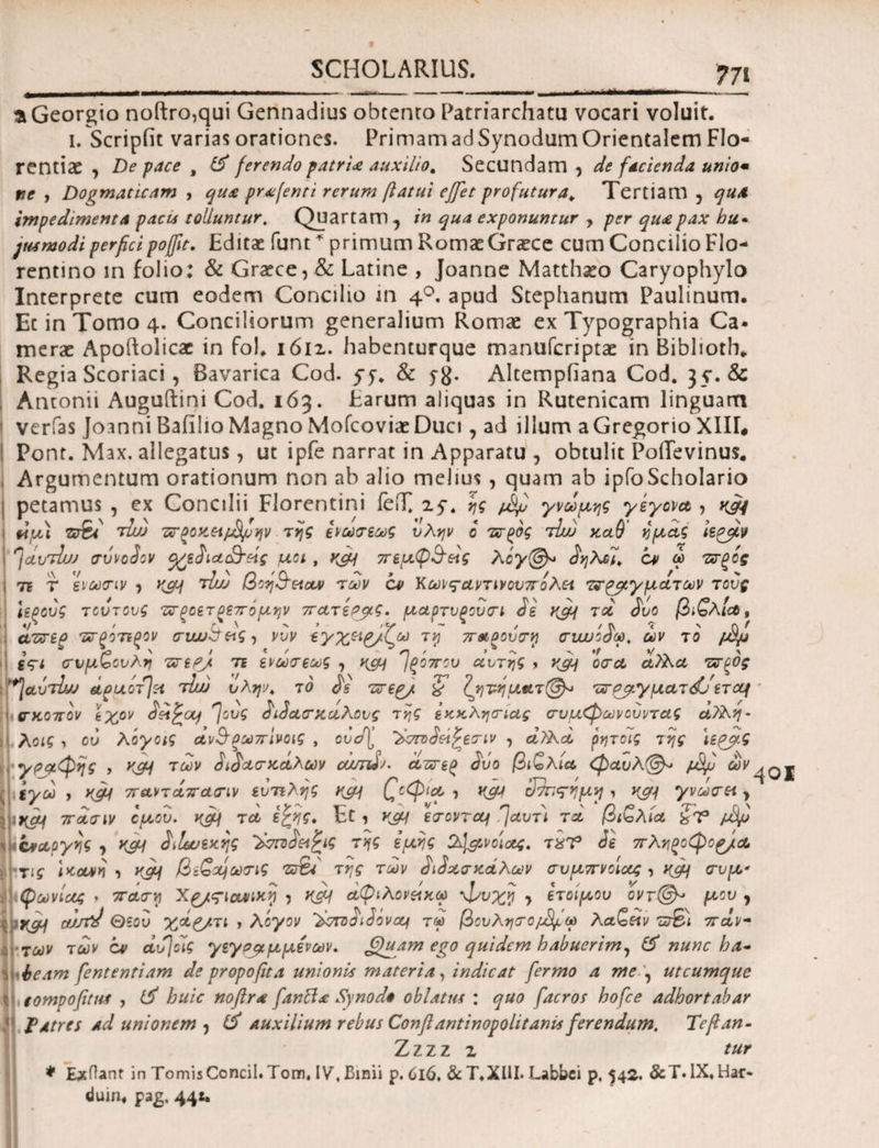 aGeorgio noftro,qui Gennadius obtento Patriarcham vocari voluit. i. Scripfit varias orationes. PrimamadSynodumOrientalem Flo¬ rentiae , De pace t & ferendo patria auxilio. Secundam , de facienda unio· ne , Dogmaticam , qua prafenti rerum ftatui effet profutura. Tertiam 3 qua impedimenta paca tolluntur. Quartam ^ in qua exponuntur , per qua pax hu · jtamodi perfici pojfit. Editae funt * primum Romae Graece cum Concilio Flo¬ rentino in folio: & Graece,& Latine , Joanne Matthaeo Caryophylo Interprete cum eodem Concilio in 40. apud Stephanum Paulinum. Ec in Tomo 4. Conciliorum generalium Romae ex Typographia Ca¬ merae Apoftolicar in fol. ιόιζ. habenturque manuferiptae in Biblioth» Regia Scoriaci, Bavarica Cod. yy. & yg. Altempiiana Cod. 35*. & Antonii Auguftini Cod. 163. Earum aliquas in Rutenicam linguam verfas Joanni Baiilio Magno Mofcoviae Duci, ad illum a Gregorio ΧΙΙΓ* Pont. Max. allegatus, ut ipfe narrat in Apparatu , obtulit PoiTevinus. Argumentum orationum non ab alio melius , quam ab ipfoScholario petamus , ex Concilii Florentini feiT. iy. ης ptyj γνώμης γεγονα , yjfj tiμ) Tsii tIw ττξοκ,είρΒμην της ίνωσεως ύλην ο τσρρς rlw καθ ημάς ιε^βν ^clvtIuj σύνοίον (χεδια&άς μοι , ν&\ πεμφ&κς λογ@* $ηλα, ον ω πτξίς ι τί τ ενωσιν , κομ tIl/j βοη&εΐαν των cv Κωις-αντινουπολα τν^γματων τους Ιερούς τούτους τσΡοετοεπομην πατερμς. μαρτυρουσι Jg κ^μ τοο ίυο βιζλΙα, ' · ύ ' ^ ’ ' γ > · Λ 'i ' Q t , ctzreg τχτξοτίξον συουσ^ς-, νυν εγχ^^/^ω τη π&ξουση συυυοσω, ων το ιχψ gV< συμζουλη τττερ). τι ενωσεως , κομ Τρόπου αυτής > οσα αλλα τσξΟς *]avtIuj θοριλοτ}γλ τlui ύλην, τό £s τσερ/. 'ζ Τ^ητη ματ@^ τχτPj?.yματετομ ' σκοπόν Ιχρν dsa^oLj fovg iiSeterκαλΰυς της εκκλησίας συμφωνουντας αΤλη- λοις y ου λόγοις dvS’Ρωπίνοις , ουσ\ εσιν , ά)λοi ρητοις της ίε^βς γραφής , κςμ των ύδασκάλων οαπύν. άπιρ ίύο βιζλία φαυλ(&> jotyu : iyco > παντάπασιν εύτιλης κτμ £οφιμ , κομ cfhq-ημη y καμ γνωσα y \\iHOf πασιν ομου. κβ\ τλ εζης. Et, κ$μ εσοντομ !]αυτ'ι τα βιζλία £ν ' 1 ίνοοργης , KSM διίωεκης ’λστο^^ις της εμης 2^νοίασς, τχΤ3 ύε πληξοφο^/α τις ικανή , κβη βίζομωσις z&t της των didxa κοίλων σύμπνοιας , κ&ι συ μ* { ψωνίας * παση Χρ/ςίουνικη , Κ&4 άφιλονείχω φυχη y ετοίμου οντ@^ μου 7 ousid θεού χάζ/τι , λόγον ’λστοοιίόναμ τω βουλησο/^ω λαζθίν ut&i παν- ± των των ον αυ]οίς γεγρμμμενων. ^Quam ego quidem habuerim, & nunc ha- ilibeam fententiam de propoftta unionis materia, indicat fermo a me , utcumque l| tompofitua , huic noftra fanft* Synod* oblatus : quo facros hofce adhortabar TAtres Ad unionem , & Auxilium rebus Conftantinopolitanis ferendum. Teflan- Z z z z z tur * E*flant in TomisCcncil. Tom, IV, Binii p. 6l6, & T.XIII. Labbci p, 542. &T.lX.Har- duin, pag, 441.