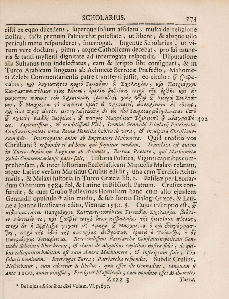 rifti ex equo difcedens , fuperque folium afficiens, multa de religione noftra , fadla primum Patriarchae poteilate , ut libere, & absque ullo periculi metu refponderet, interrogat* Ingenue Scholarius , ut vi¬ rum vere doftum , pium , atque Catholicum decebat, pro fui mune¬ ris & tanti myfterii dignitate ad interrogata refpondit. Difputatione illa Sultanus non indeleftatus, eam & icripto iibi confignari, & in Tureo Arabicam linguam ab Achmete Berroesc Praefedto, Mahome- ti Zelebi Commentarienfis patre transferri juffir, eo titulo : ξ £'φω« τάτου y nfij λογιωτΛτου χυ^ου Γενναδίου § Σχολαζ/ου , ujy Πατξιάξχου Κωνςουντινουπολεως νέας Ρώμης ? ομιλία ζη&είσα πτερ[ της οξ&ης ^ &· μωμητου πίςεως των Xg/ςΊανών* εξωτη&είς ycig £ Αμηροί Σουλτά¬ νου 7 X Μαχμετη» τι 7π<$·εύετε υμείς ο\ Χρ/ς-ιανοι* άττεχρ/νατο de ούτως , yfij είττε τχτρος αυτόν. μετεγλω]τω3~η de είς τίιυ Του^κοαρμζόγλωαζταν ύτχτο £ Αχματ Κ otddvj Βέροιας, χ πατρος Μαχουμχτ τζελεμπί 5 αναγ^αψέ’^ ο ας. Sapientijfimi, Θ' eruditijfimi Viri , Domini Gennadij Sch&larij Patriarcha Confit antinop ole os nova Roma Horni lia habita de vera , Θ' inculpata Chriftiano« rumfide- Interrogatus enim ab Imperatore Maho?neta, Quid creditis VOS Chriftiani ? refifondit ei ad hunc qui [equitur modum* Translata efl autem in Tureo-Arabicam Unguam ab Achmete , B er rosa Pratore , qui Machumeta Zelebi Commentarienfis pater fuit, Hifloria Politica* Viginti capitibus com- prehenfam , & inter hiiloriamEccleiiailicam Manuelis Malaxi relatam, atque Latine verfam Martinus Crufius edidit, una cum Turcicis Achu- matis, & Malaxi hifloria in Tureo Graecia lib. i. Bafile^ perLeonar- durn Oflenium 15“84· fol* & Latine inBiblioth. Patrum. Crufiuscon- fundit, Si cum Cruiio PoiTevinus Homiliam hanc cum alio ejusdem Gennadii opufculo * alio modo, & fub forma Dialogi Grsee, Si Lati¬ ne aJoanneBrafficano edito, Viennae 1530» 8. Cujus inferiptio efl, 'ζ αίί'εο’ίμωτάτου Πατξιάρχου Κων^αντινουπολεως Γενναδίου Σχολάσου βιζλί· 9V σύντομον τι, vfij £αφες τσερ), Ίινων κεφαλιών της γμετίρνς στίςεως^ 'Zoepfi ων η 2\&λε£ις γεγονε μ[ Αμηοβ, $ Μαχχμετχ. ό Sdnyeypc/Mr- , ννερ/ της odod της σωτηρ/ας άν&(*ωπων<. εξωτα s Τουξ%(3^. ο de ΤΙατξιάοχης ’λσΓοκ.ζίνετομ. Rcvercndijfimi Patriarcha Confiantinopolitani Gen- nadij Scholarij liber brevis , Θ' clarus de aliquibus capitibus nofra fidei, de qui· bus colloquium habitum efl cum Amer a Machumeto , Θ' infer iptum fuit , Via falutis hominum. Interrogat Turea ; Patriarcha refondet. Subdit CrufiliS, Nefciebatur , cum ederetur is libellus , quis ejfet ille Gennadius , tanquam fi ante 11 oo* annos vixiffet, Presbyter Majfilienfis 5 cum nondum ejjetMahometes Z z z z 3 Turea. * De hujus editionibus dixi Volam. VL p« 697,