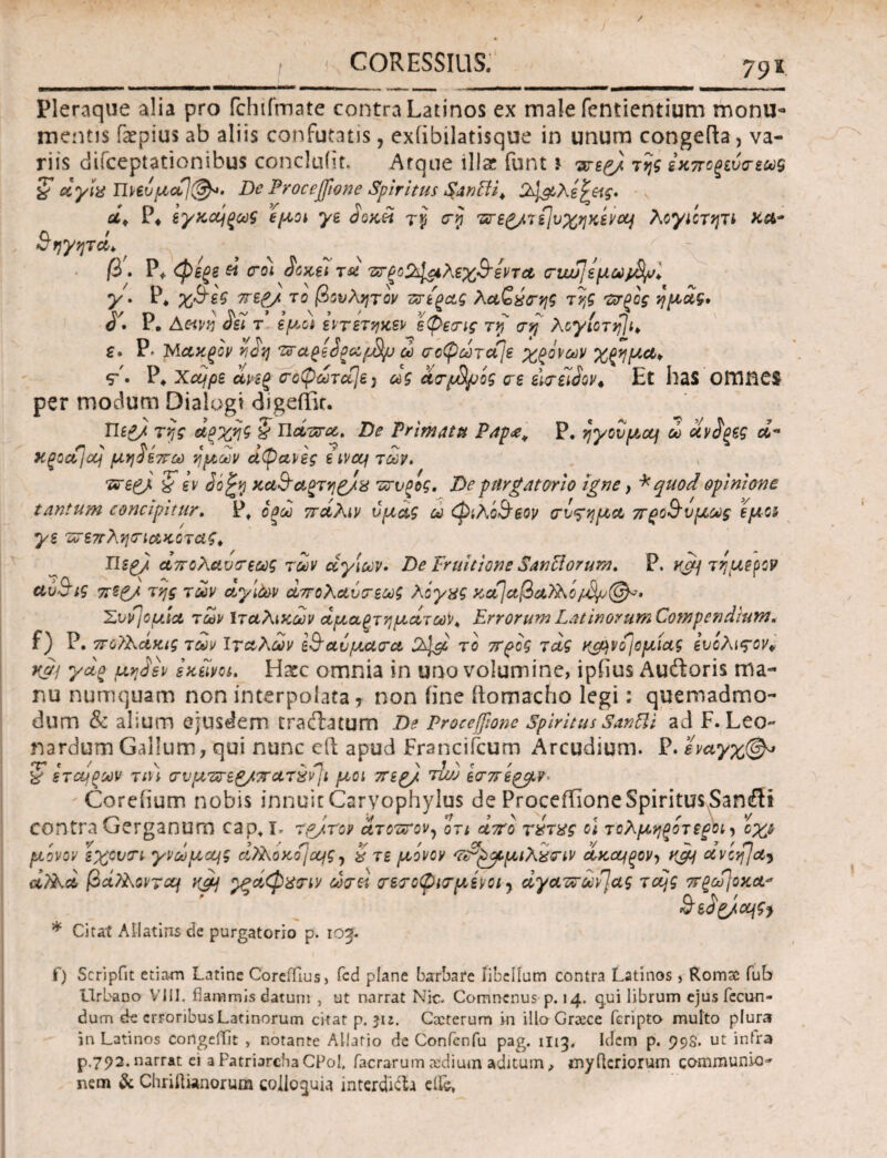 I CORESSIUS. 79τ Pleraque alia pro fchifmate contra Latinos ex male fentientium monu¬ mentis faepius ab aliis confutatis, exiibilatisque in unum congefta, va¬ riis difceptationibus concluiit. Arque lllar funt \ ντεζ) της εκποξεύσεως § etyix Πνεύμα]®*. De Proce(fione Spiritus Sanffi. 2\μλε^κς. οί> P* εγκαίξως εμοι γε SokH τρ ση ·ΒΓε£/τί]υ%ηκ6ν#4 λογιίτητι χα* $ηγητά> β. Ρ* <φεξβ ei eroi Socii τα 'ΰΤξο%1$ιλεχ&εντα, σ·νυυ]ψύύμ^> γ. Ρφ χ&εϊ περγ. το βουλητον πτε^ας λαζύσης της το-ξος ημοίς, S'· Ρ. Αανν Sei τ εμοι εντετηκεν εφεστς τη ση λογ[οτη]ι> e» Ρ- Μακξον riStj ttageSpecfJfy ώ οοφοorcfje χρόνων %ξημω> sr'. Ρ* Xcype ανεξ οτοφωτάCjey ως ανβμ'ος ere iitriiSov* Et has omne$ per modum Dialogi digeffir. Ue£/ της άξχης $ Παπτα. De Trimatu P4p£< Ρ. ηγονμοο) ώ dvS^eg a« Xgodjaj μηίεπω ημών αφανές eivcq των, τατερμ % εν ύοξρ κα3~αοτη£/& ττυοος. De purgat ori ο igne , * quod opinione tantum concipitur. Pf οξω πάλιν υμάς ω φιλο&φον (τνςημα 7Γρο&νμως εμο γε πτεπλητιακοτας^ Περ), απολαυτέως των αγίων. De Fruitione SanHorum. Ρ. K&j τ ήμερον *ύ$ις 7rt£/ της των αγίων απολαύτεως λόγχς κα\αβα)λο Συντομία των Ιταλικών άμαξτηματωΚ Errorum LatinorumCompendhtwt* f) Ρ. ποϊλάκις των Ιταλών Ι^αΰμασα το προς τ ας κμ^νο^ομίας ευίλι ςον* κμί γ*ξ μη£εν εκείνοι. H&c omnia in uno volumine, ipfius Auftoris ma¬ nu numquam non interpolata* non iine ftomacho legi: quemadmo¬ dum & alium ejusdem traftatum De Procejfionc Spiritus Santli ad F.Leo- nardum Gallum /qui nunc eft apud FranciCcum Arcudium. Ρ·εναγχ&* % εταίρων τtn <7υμ'ΖΓε£/πατχν)\ι μοι περ/ τla> ί<Γ7τίξβIV ■ Coreiium nobis innuit Caryophylus de ProceiTioneSpiritus,Sancilt contra Gerganum cao* I- rpjrov ατοπτον, οτι απ'ο τύτχς ο\ τολμηρότεροι^ οχζ μονον εχοντι γνωμα^ς α?ϊ\οκοjcqg? # τε μονον 'Κτ'^ορμιλχΰΊν ακαιρον> κμ ανοη/α^ dSkd βά?λοντομ κρη ^ςάφχοτν djet τετοφιτμένοί) άγαπτωνΊας τocjg 7Τξύϋ]οκα^ * Citat Allatins de purgatorio p. iog. f) Scripfit etiam Latine Coreffiusj fcd plane barbate libellum contra Latinos, Romae fub Urbano VIII. flammis datum , ut narrat Nic. Comncnusp. 14. q.ui librum ejus fecun¬ dum de erroribus Latinorum citat p. 512. Cxterum m illoGreece feripto multo plura in Latinos congelfit , notante Allatio de Confcnfu pag. 1H3. Idem p. 99S. ut infra p.792. narrat ei a Patriarcha CPol, facrarum ctdium aditum ^ myfleriorum communio^ nem 3c Chriftwnorum colloquia interdicta dic*