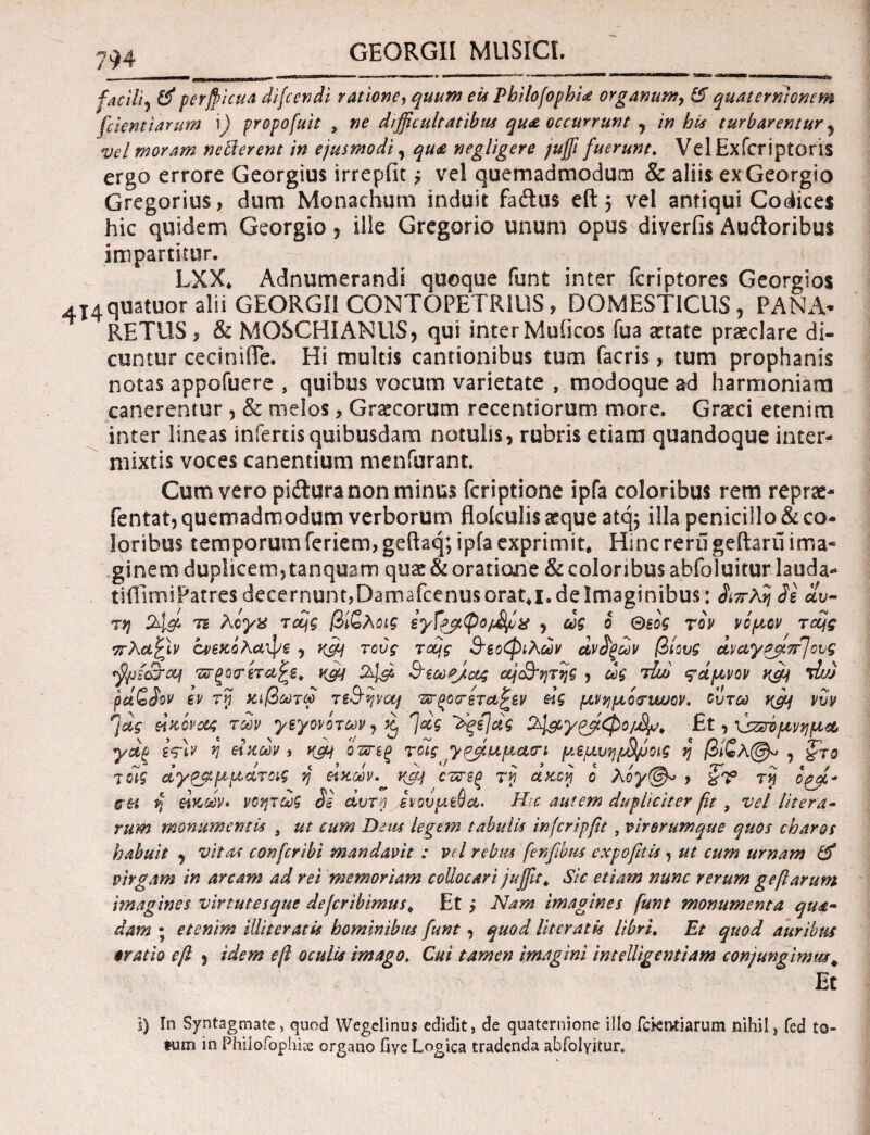 GEORGII MUSICI. facili? &perfiicua dijccndi ratione, quum euPhilofophia organum, &quaternionem fetent tarum \) fropofuit , ne difficultatibus quae occurrunt , in hia turbarentur 5 vel moram nefierent in ejusmodi, qua negligere juffi fuerunt. Vel Exfcriptoris ergo errore Georgius irrepfit, vel quemadmodum & aliis ex Georgio Gregorius, dum Monachum induit fadtus eft, vel antiqui Codices hic quidem Georgio ? ille Gregorio unum opus diverfis Audtoribus impartitur. LXX* Adnumerandi quoque funt inter feriptores Georgios 4I4quatuor alii GEORGII CONTOPETRIUS, DOMESTICUS , PANA- RETIIS > & MOSCHI ANUS, qui inter Muiicos fua aetate praeclare di¬ cuntur ceciniiTe. Hi multis cantionibus tum facris, tum prophanis notas appofuere , quibus vocum varietate , modoque ad harmoniam canerentur , & melos, Graecorum recentiorum more. Graeci etenim inter lineas infertis quibusdam notulis, rubris etiam quandoque inter¬ mixtis voces canentium menfurant. Cum vero pidlura non minus feriptione ipfa coloribus rem reprae- fentat, quemadmodum verborum floiculis aeque atq$ illa penicillo & co¬ loribus temporum feriem, geftaq; ipfa exprimit. Hinc reru geftaru ima* ginem duplicem, tanquam quae & oratione & coloribus abfoluitur lauda- tifErni Patres decernunt,Damafcenus orat,i. de Imaginibus: λττλη 3ε αυ¬ τή 24& tb λογχ τajg βίζλοις εγΓ&φο/^ίχ , ως b Θεός τον νόμον Tccjs ττλαζίν ά/έχολαψε , vfy τούς τους θεοφιλών uvfyuv βίους αναγαβ.π]ους <fjji(£roq τΰ-ξορίτα^Β. Κ04 &εωα/ας οή&ητης , ως tLu θάμνον yd) τΐυ) ρά£$ον εν τ\ι Κίβωτω τε&ψομ τΰ-ξοτεταζεν εΙς μνημόνυυυον. ουτω y&f νυν η*ς ΜΚονοος των γεγονότων , ^ Ί<*ς 'ϊξί/ας Et, \jzsiμνημ* γάξ ε<?\ν η είκων , κ&ί οπτεξ τοίς ^y?Jtuuct(n μεμυηρΒμοις η βίζλ@* , ζτο τοίς άγ&μμάτας ή άκων. vdj οπτζξ rn dstfij ό λογ@* , 3V τη oqffi* ch η ζίκων» νοητωξ αυτή ενουμεύα. H c autem dupliciter fit , vel Utera· rum monumentis s ut cum Deus lege?n tabulis infcripfit, virerumque quos charos habuit , vitas confcribi mandavit : vel rebus fenfibtis expofit.it, ut cum urnam & virgam in arcam ad rei memoriam collocari juffit, Sic etiam nunc rerum gefi arum imagines virtutesque dejeribimus, Et > Nam imagines funt monumenta qua¬ dam ; etenim illiseratis hominibus funt, quod Ut erat is libri. Et quod auribus cratio e fi , idem e fi oculis imago. Cui tamen imagini inteUigentiam conjungimus\ Et i) in Syntagmate, quod Wegclinus edidit, de quaternione illo fetentiarum nihil, fed to¬ tum in Philofophi* organo fiye Logica tradenda abfolyitur.