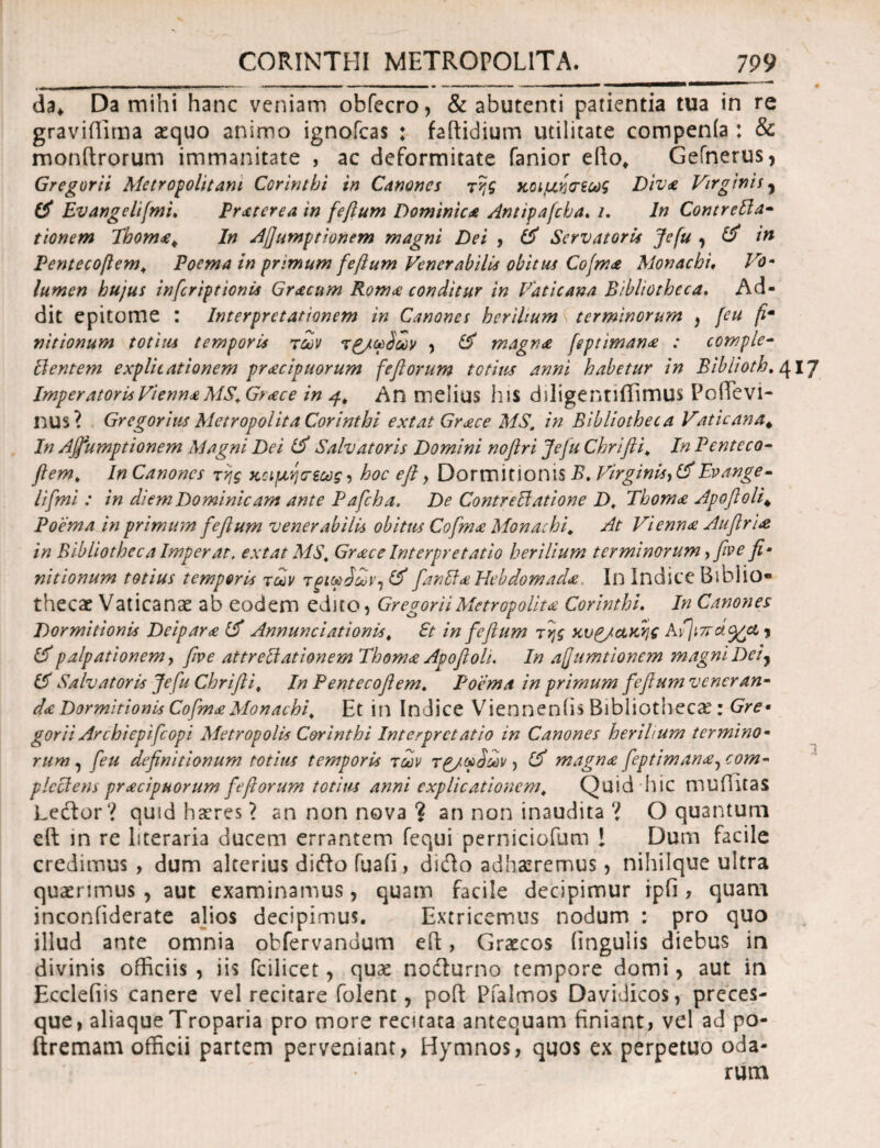 da* Da mihi hanc veniam obfecro, & abutenti patientia tua in re gravifTima aequo animo ignofcas : faitidium utilitate compenla : & monftrorum immanitate , ac deformitate fanior efto, Gefnerus, Gregorii Metropolitani Corinthi in Canones της Κοιμήσεως Diva Virginii, i$ Evangelifmi. Praterea in feftum Dominica Antipafcha. /. In ContreSla- tionem Thoma. In Aflumptionem magni Dei , & Servatoris Jefu , & in Pentecoftem, Poema in primum feftum Venerabilis obitus Cofma Monachi, Vo¬ lumen hujus inferiptionis Gracum Roma conditur in Vaticana Bibliotheca. Ad¬ dit epitome : Interpretationem in Canones herilium terminorum , [eu fim nitionum totius temporis των τ£/ω$ων , & magna [eptimana : comple- cientem explicationem pracipuorum feflorum tetius anni habetur in Bibli oth. 417 Imperatoris Vienna MS.Gtace in 4, An melius his ddigentlffimus Pofievi- nus? Gregorius Metropolita Corinthi extat Grace MSt in Bibliotheca Vaticana. In Ajfumptionem Magni Dei V) Salvatoris Domini noflri Jefu Chrifli. In Penteco- flem. In Canones της Κοιμήσεως, hoc efi, Dormitionis B. Virginis, &Evange- li[mi : in diem Dominicam ante Pafcha, De ContreElatione D, Thoma Apofioli. Poema in primu?n feflum venerabilis obitus Cofma Monachi, At Vienna Auflria in Bibliotheca Imperat, extat MS, Gr ace Interpretatio herilium terminorum, fio e fi¬ nitionum totius temperia των τρίωρωνΊ & fanSia Hebdomada. In Indite Biblio· thecae Vaticanae ab eodem educ* Gregor ii Metropolita: Corinthi. In Canones Dormitionis Deipara Annunciationis, St in feflum της κυρ/α,κης Avjiwa^et , & palpationem, five attrebiationem Thoma Apofioli. In afumtionem magni Dei ^ & Salvatoris Jefu Chrifli, In Pentecoflem. Poema in primum feflum veneran¬ da Dormitionis CofmaMonachi\ Et in Indice Viennenfis Bibliothecae: Gre· gorii Archiepifcopi Metropolis Corinthi Interpretatio in Canones herilium termino¬ rum , feu definitionum totius temporis των τ£/ω$ων > (i magna feptimana, com¬ plectens pracipnorum fefiorum totius anni explicationem\ Quid hic muilitas Lector? quid haeres? an non nova ? an non inaudita ? O quantum eft in re literaria ducem errantem fequi perniciofum ! Dum facile credimus , dum alterius diefto fuaii, didto adhaeremus, nihilque ultra quaerimus , aut examinamus, quam facile decipimur rpfi , quam inconiiderate alios decipimus. Extricemus nodum : pro quo illud ante omnia obfervandum eft, Graecos lingulis diebus in divinis officiis , iis fcilicet, quae nocturno tempore domi > aut in Ecclefiis canere vel recitare folent, poft Pfalmos Davidicos, preces¬ que, aliaque Troparia pro more recitata antequam finiant, vel ad po- ftremam officii partem perveniant, Hymnos, quos ex perpetuo oda- rum