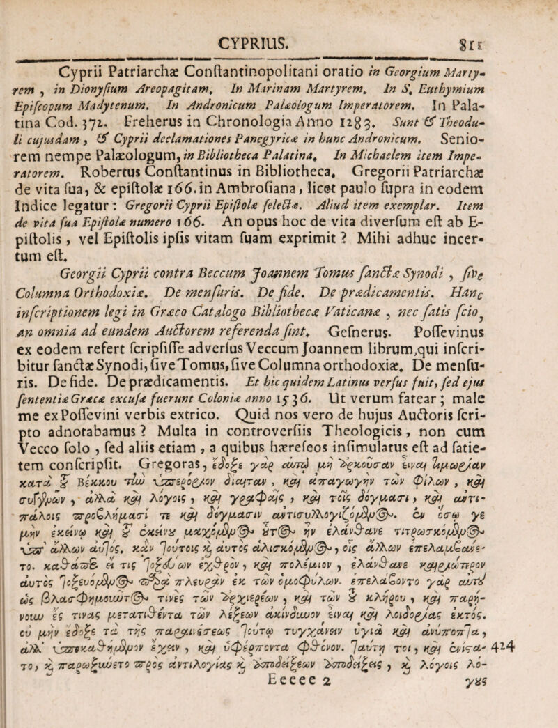 Cyprii Patriarchae Conftantinopolitani oratio in Georgium Marty¬ rem , in Dionyfium Areopagitam , In Marinam Martyrem„ In S\ Euthymium Epifcopum Madytcnum. In Andronicum PaUologum Imperatorem. In Pala¬ tina Cod. 371. Freherus in Chronologia Anno 1283. Sunt tfTheodu- li cujusdam , Cyprii declamationes Panegyrica in hunc Andronicum. Senio¬ rem nempe Palaeologum, Palatina* In Michaelem item Impe- ratorem. Robertus Conftantinus in Bibliotheca* Gregorii Patriarchae de vita fua, & epiftolae 166.in Ambrofiana, licet paulo fupra in eodem Indice legatur : Gregorii Cyprii EpiftoU feleft*. Aliud item exemplar. Item de vita fua EpifloU numero 166· An opus hoc de vita diverfum eft ab E- piftolis, vel Epiftolis ipiis vitam fuam exprimit ? Mihi adhuc incer¬ tum eft. Georgii Cyprii contra Beccum Joannem Tomus fanHa: Synodi , fac Columna Orthodoxi£. De menfuris. De fide. De pradicamentis. Hanc inferiptionem legi in Gr£co Catalogo Bibliothec£ Faticana 5 nec fatis fcio an omnia ad eundem AuBorem referenda fint; Gefnerus. Poflevinus ex eodem refert fcripfifte adverius Veccum Joannem librum.qui inferi- bitur fandacSynodi,iiveTomus,fiveColumnaorthodoxia?4 De menfu- ris. De fide. De praedicamentis. Et hic quidem Latinus verfus fuit, fed ejus fententiaGrac<e excufa fuerunt Colonia anno 15-36. Ut verum fatear ; male me exPoftevini verbis extrico. Quid nos vero de hujus Audoris feri- pto adnotabamus ? Multa in controverfiis Theologicis, non cum Vecco folo , fed aliis etiam , a quibus haerefeos infimulatus eft ad fatie- tem conicripiit. Gregoras, eio£s γαξ ώπώ μη ^κούπαν uva/ Ιιμωρ/αν κατά ζ Βεκκου τIuj \szs-gopyov dict/ταν , κα/ απαγωγήν των φίλων , κμ/ σν{$υων , aSs.d vfif λογοις , ufif 7&φ*ό$ t Κ&Ι τοίς 3όγμ&<τι y vfij otiri· πά\οις πτροζληματί τι ίογμασΊν αντιοτυ?λογιζόρ$μ&>· ον ορμ γε μην εκοίνω yfi/ ζ οκείνχ μ*Χ*1&Ρ'&> ην ελαν&α,νε τιτξωτκόρ$μ@λ» \szT οίλΕων αυ]ός. καν ^ουτοις >1 αυτός αλκτκό > οϊς αϊλων επελαμ^ανε* το. κα§άπτ& ei τις rjcfdj ων εχ&ξον, yfi/ πολέμιον 5 ελάν$ταχε ν^α/ωτιξον αυτός ffsvo/oSl/J^ πλευρμν εκ των ομοφύλων* επελαζοντο γάξ curfd ως βλα<τφημουυυτ(&> τινες των 'λξχιεξέων , vcy των % κληξου , yjy παξγ vouxj ες τινας μετατιΒ’εντα των λεζεων άκίνίυυυον livet/ h^j/ Xoidop/ας εκτός, ου μην είο^ξ τα της πα&αιίτεως η)ουτω τύγχαναν υγια ανύποπτα, athl \szB?Ka&r){Jfinv εχπν , yfif ύφεξποντα φθόνον. 7αυτν/ τοι, cvWa* 414 ΤΟ) κ, παοωξαυίτο ·ΖΓξος αντιλογίας ^τπiSetfctw >v70dW£c-iS , κ, χόγοα λό- Eeeee 2 γχς