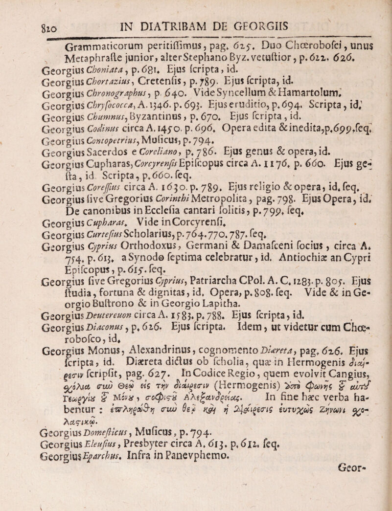 %ιο IN DIATRIBAM DE GEORGIIS Grammaticorum peritiffimus, pag* 6z5·. Duo Choerobofci, unus Metaphraile junior, alterStephanoByz.vetuftior ? p*6iz> 626, Georgius Chomata , p. 68n Ejus (cripta, id. Gtox%xvmChortazius^ Gretenfis, p. 789, Ejus fcripta, id. GeorgiusChronographus? p. 640. VideSyncellum &Hamarto!um. Georgius Chryfococca) A. 134 6, p. 693. Ejus erodi do, p, 694. Scripta , id; Georgius Chumnus, Byzantinos, p, 670* Ejus fcripta, id. Georgius Codinus circa A, 145*0. p. 696, Opera edita &inedita?p*69p/eq; Georgius ContopetriuSj Muticus, p. 794. Georgius Sacerdos e Cardiano, p. 786. Ejus genus & opera, id. GeorgiusGupharas,ConyrenfisEpifcopus circa Α.χιηό, p. 660. Ejus ge- ita, id Scripta, p.ddo. feq. Georgius Corejfius circa A. idjo.p. 789* Ejus religio & opera, id* feq* Georgius iive Gregorius Corinthi Metropolita, pag. 798. Ejus Opera, ida De canonibus inEccleiia cantari folitis> p.799» feq* Georgius Cupbaras. Vide inCorcyrenfi* Georgius Curtefius Scholarius, p. 764.770.787* feq* Georgius Cyprius Orthodoxus, Germani & Damafceni focius, circa A* 7)4, p. 611, a Synodo feptima celebratur, id, Antiochia an Cypri Epi fcopus, p. 61 f. feq. Georgius iive Gregarius Cyprius, Patriarcha CPol. A. C« 12,83. P* 8°>· Ejus ftudia, fortuna & dignitas, id» Opera, p. gog. feq. Vide & in Ge- orgio Bultrono & in Georgio Lapitha. GeorgiusDeutereuon circa A. if 83* p* 788· Ejus fcripta 5 id. Georgius Diaconus, p, 6x6. Ejus [cripta. Idem 5 ut videtur cum Choe· robofco, id* Georgius Monus, Alexandrinus, cognomentoDi*reta, pag,6x6. Ejus fcripta, id. Diaeteta didtH ob fcholia, quae in Hermogenis Λα/· ξΒο-ιν fcripiit, pag. 627. In Codice Regio, quem evolvit Cangius, σχόλια σ-uv θεω «V τψ ^si^ecnv (Hermogenis) φωνής % ou/fJ 'Γεωξγιχ & Mivx, cΓοφι<Γ$ In fine haec verba ha¬ bentur : ««τληςώ&η <πω 0g2 ^ η %1&ΐξςσΊς ευτυχώς Ζηνωπ <χο* λας-ίκω. Georgius Domeflicus, Muficuss p. 794· GeorgiusEleufiut, Presbyter circa A, 6ij, p,6ju. feq. Georgius Eparchur. Infra in Panevphemo.