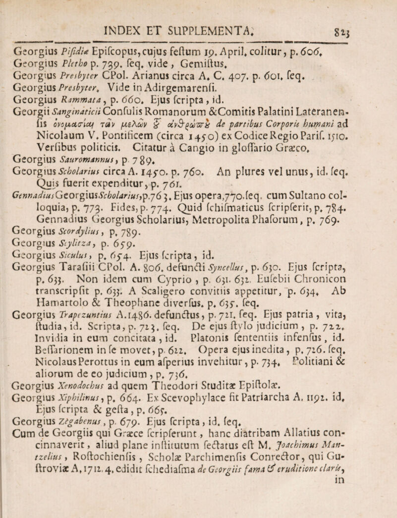 Georgius pifidi<e Epifcopus,cujus feftum 19. April, colitur, p. 606, Georgius Pletho p. 739. feq, vide > Gemiftus, Georgius Presbyter CPol. Arianus circa A, C. 407. p. <5oi, feq. „ Georgius Presbyter, Vide in Adirgemarenii. Georgius Rammata, p. 660, Ejus fcripta , id. Georgii Sanginaticii Confulis Romanorum &Comiti$ Palatini Lateranen- fis όνο μα ricti τάν μίλων § av&g&rzirx de partibus Corporis humani ad Nicolaum V, Pontificem (circa 1450) ex Codice Regio Parif. ijio. Veriibus politicis. Citatur a Cangio in gloffario Graeco, Georgius Sauromannus, p 789, Georgius Scholarius circa A. 145*0. p. 760. An plures vel unus, id. feq. Quis fuerit expenditur , p. 701. GennadiusGcovgmsScbolariuf}^,y6 3* Ejus opera^yo.feq. cum Sultano col¬ loquia, p. 773. Fides, p. 774. Quid fchifmaticus fcripferit, p, 784. Gennadius Georgius Scholarius, Metropolita Phaforum, p, 769. Georgius Scordyllus, p, 789. Georgius Stylitzay p. 659. Georgius Siculus > p, rtfq. Ejus fcripta, id. Georgius Tarafiii CPol. A. 80(5. defundi Syncellus, p. 6]c. Ejus fcripta, p. 633. Non idem cum Cyprio , p. 631. 631. Eufebii Chronicon transcripfit p, 633. A Scaligero conviciis appetitur, p. 634, Ab Hamartolo & Theophane diverfus. p, 635*. feq. Georgius Trapezuntius A.1486. defundus, p. 721. feq. Ejus patria , vita, ftudia, id. Scripta, p. 713. feq. De ejus ftylo judicium , p. 712. Invidia in eum concitata , id. Platonis fententiis infenfus, id. BdTarionem in fe movet, p. 611, Opera ejus inedita, p. 7:6. feq, Nicolaus Perottus in eum afperius invehitur, p. 734, Politiani & aliorum de eo judicium , p. y)6> Georgius Xenodochus ad quem Theodori Studitae Epiftolar. Georgius Xiphilinus, p, 664. Ex Scevophylace fit Patriarcha A, 1191. id. Ejus fcripta & gefta , p. 66f· Georgius ztgabenus, p. 679. Ejus fcripta , id. feq. Cum de Georgiis qui Graece icripferunt, hanc diatribam AI latius con¬ cinnaverit , aliud plane inllitutum fedatus efi: M, Joachimus Mjk- tzelius, Roftochieniis , Scholae Parchimenfis Conredor, qui Gu- ftroviac A, 1711,4, edidit fchediafma de Georgiis fama ii eruditione claris, in