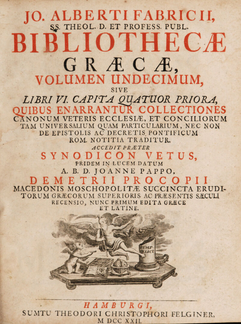 JO. ALBERTI FABRICII, S^. THEOL. D. ET PROFESS. PUBL. BIBLIOTHECA G R i C Λ, VOLUMEN UNDECIMUM, SIVE LIBRI VI. CAB ITA QUATUOR PRIORA, QUIBUS ENARRANTUR COLLECTIONES CXNONUM VETERIS ECCLESIA, ET CONCILIORUM TAM UNIVERSALIUM QUAM PARTICULARIUM, NEC NON DE EPISTOLIS AC DECRETIS PONTIFICUM ROM. NOTITIA TRADITUR. ACCEDIT PRJETER SYNODICON VETUS, PRIDEM IN LUCEM DATUM A. B. D. JOANNE PAPPO, DEMETRII PRO COPI I MACEDONIS MOSCHOPOLITA SUCCINCTA ERUDI¬ TORUM GRACORUM SUPERIORIS AC PRA SENTIS SAGULI RECENSIO, NUNC PRIMUM EDITA GRACE ET LATINE. Η A Μ B U RG Ϊ, SUMTU THEODORI CHR1STOPHORI FELGINER, M DCC XXII. _