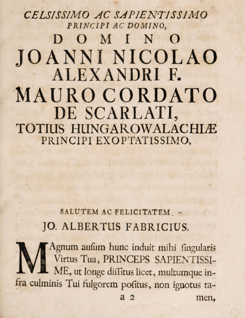 CELSISSIMO AC SAPIENT1SS1M0 PRINCIPI AC DOMINO, D Ο Μ I N O JOANNI NICOLAO ALEXANDRI F. MAURO CORDATO DE SCARLATI, TOTIUS HUNGAROWALACHLE PRINCIPI EXOPTATISSIMO, 0 . SALUTEM AC FELICITATEM n « «*- JO. ALBERTUS FABRICIUS. Agnum aufum hunc induit mihi Lingularis Virtus Tua, PRINCEPS SAPIENTISSI- ME, ut longe diiBtus licet, multumque in¬ fra culminis Tui fulgorem politus, non ignotus ta-