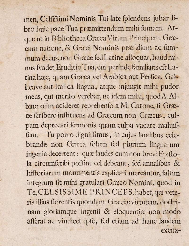 men, CelfiiTimi Nominis Tui late fplendens jubar li¬ bro huic pace Tua praemittendum mihi fumam. At¬ que ut in Bibliotheca Graeca Virum Principem, Grae¬ cum natione, & Graeci Nominis praefidium ac lum¬ inum decus, non Graece fed Latine alloquar, haud mi¬ nus fvadet Eruditio Tua, cui perinde familiaris eft La¬ tina haec, quam Graeca vel Arabica aut Perfica, Gal- licave aut Italica lingua, atque injungit mihi pudor meus, qui merito verebar, ne idem mihi, quod A. Al¬ bino olim aci der et reprehenfo a M. Catone, fi Grae¬ ce fcribere inftituens ad Graecum non Graecus, cul¬ pam deprecari fermonis quam culpa vacare maluif- fem. Tu porro digniilimus, in cujus laudibus cele¬ brandis non Graeca folum fed plurium linguarum ingenia decertent: quae laudes cum non brevi Epiito- la circumfcribi poilint vel debeant, fed annalibus & hiftoriarum monumentis explicari mereantur, faltim integrum fit mihi gratulari Graeco Nomini, quod in Te,CELSISSIME PRINCEPS,habet,qui vete¬ ris illius florentis quondam Graeciae virtutem, doftri- nam gloriamque ingenii <3c eloquentis non modo aflerat ac vindicet ipfe, fed etiam ad hanc laudem C excita-