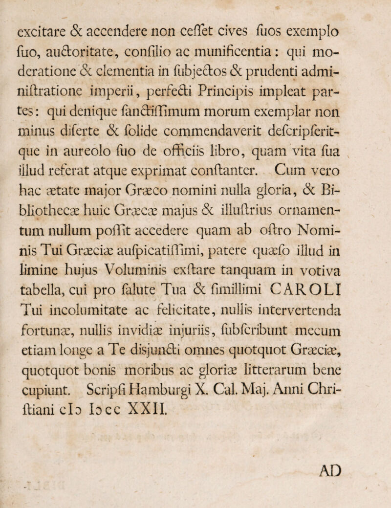 excitare & accendere non ceflet cives fuos exemplo fuo, au&oritate, confilio ac munificentia: qui mo¬ deratione & clementia in fubjectos <Sc prudenti admi- niftratione imperii, perfecti Principis impleat par¬ tes : qui denique fandiilimum morum exemplar non minus diferte & folide commendaverit defcripferit- que in aureolo fuo de officiis libro, quam vita fua iilud referat atque exprimat conilanter. Cum vero hac aetate major Graeco nomini nulla gloria, & Bi¬ bliothecae huic Graecae majus & illuitrius ornamen¬ tum nullum poffit accedere quam ab oftro Nomi¬ nis Tui Graecia: aulpicatiffimi, patere quaefo illud in limine hujus Voluminis cxftare tanquam in votiva tabella, cui pro falute Tua & fimillimi CAR OLI Tui incolumitate ac felicitate, nullis intervertenda fortunae, nullis invidiae injuriis, fubfcribunt mecum etiam longe a Te disjuncti omnes quotquot Graeciae, quotquot bonis moribus ac gloriae litterarum bene cupiunt. Scripfi Hamburgi X. Cal. Maj. Anni Chri- itiani clo Idcc XXII. AD