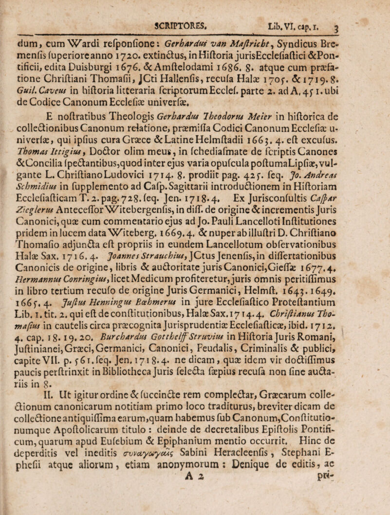 dum, cum Wardi refponfione: Gerhardus van Mafiricbt, Syndicus Bre- menfis iuperiorc anno 1720. extindus, in Hiftoria jurisEcclefiaftici &Pon- tificii, edita Duisburgi 1676« & Amftelodami 1686, 8· atque cum praefa¬ tione Chriftiani Thomafii, JCti Hallenfis, recuia Halo 1705·. & 1719. g. GuiLCaveus in hiftoria litteraria feriatorum Ecclei. parte 2. adA,45*1.ubi de Codice Canonum Ecclefio univerfo* E noftratibus Theologis Gerhardus Iheodortu Meter in hiftorica de collectionibus Canonum relatione, promifla Codici Canonum Ecclefio u- niveris, qui ipfius curaGroce & Latine Helmftadii 166;, 4. eft excuius. Tbomas lttigius, Dodor olim meus, in fchediafmate de feriptisCanones &Concilia (pedantibus,quod inter ejus varia opufcula poftumaLipfio, vul¬ gante L. ChriftianoLudovici 1714· 8. prodiit pag. 425*. feq. Jo.Andresu Schmidius in fupplemento ad Cafp.Sagittarii introdudionem in Hiftoriam Ecclefiafticam T. 2. pag. 728. feq. Jen. 1718·4* Ex Jurisconiultis Caftdr Zicglerm Antecefior^Witebergenfis, in diif. de origine & incrementis Juris Canonici, quas cum commentario ejus ad Jo. Pauli Lancellotilnftitutiones pridem in lucem data Wrteberg, 1669*4, & nuper abilluftri D. Chriftiano Thomafio adjunda eft propriis in eundem Lancellotum obfervationibus Halo Sax, 1716,4. Joannes Strauchiui, JCtus Jeneniis, in diftertationibus Canonicis de origine, libris & audoritate juris Canonici, Gieflo 1677,4* Hermannus Conrtngituy licet Medicum profiteretur, juris omnis peritiffimus in libro tertium recufo de origine Juris Germanici, Helmft, 1643.1649* 166f* 4. Juflut Henningtu Bcehmertis in jure Ecclefiaftico Proteftantium Lib, 1, tit, 2. quieftdeconftitutionibus,HaliESax.i7T4.4, Chriftianus Tbo- mafius in cautelis circa praecognita Jurisprudentia: Ecclefiaftico, ibid. 1712* 4, cap. 18· 19« 20, Buychardus Gotthelff Struvius in Hiftoria Juris Romani, Juftinianei,Gra:ci,Germanici, Canonici, Feudalis, Criminalis & publici, capite VII. p. f 6i,feq. Jen, 1718.4· ne dicam, quo idem vir dodiflimus paucis perftrinxit in Bibliotheca Juris feleda fopius recufa non fine auda- riis in 8· II. Ut igitur ordine & (uccinde rem compledar, Grocarum colle- dionum canonicarum notitiam primo loco traditurus, breviter dicam de colledioneantiquiflima earum,quam habemus fub Canonum,Conftitutio- numque Apoftolicarum titulo : deinde de decretalibus Epiftolis Pontifi¬ cum, quarum apud Eufebium & Epiphanium mentio occurrit. Hinc de deperditis vel ineditis συν αγωγούς Sabini Heracleenfis , Stephani E- phefii atque aliorum, etiam anonymorum ; Denique de editis, ac A z pw-