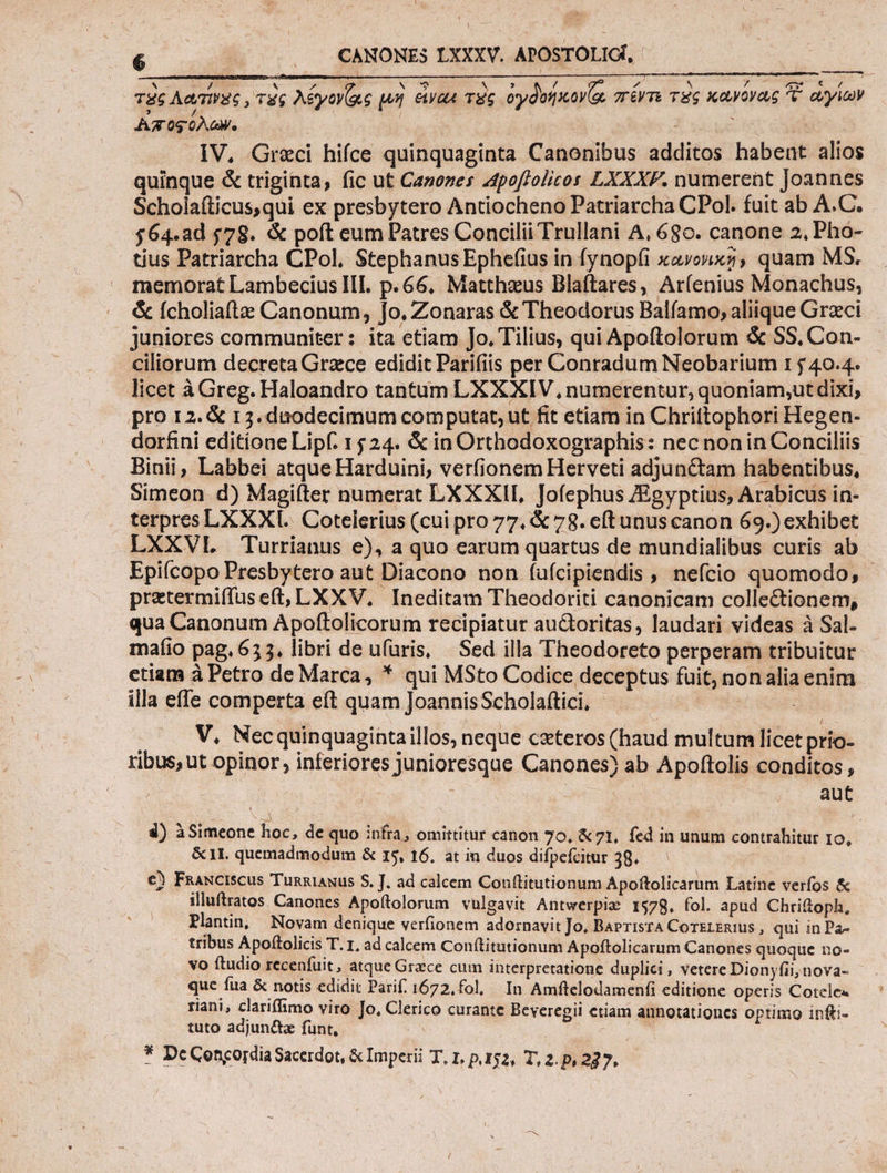 b wa . CANONESIXXXV. APOSTOLIG, — — | τὰς Λατῖνος, τὰς Aéyov(ac μὴ ei yan τὲς ὀγδοήκονΐᾳ “πέντε τὲς κανόνος e ὡγίων Αποςύλων. | | OMS | —.. Y1W,. Greci hifce quinquaginta Canonibus additos habent alios quinque ἃ triginta, fic ut Canozes Apo[lolicor LXYXXF. numerent Joannes Scholaíticus,qui ex presbytero Antiocheno Patriarcha CPol. fuit ab A.C. $64.ad 578. &amp; poft eum Patres Concilii Trullani A, 680. canone 2. Pho- tius Patriarcha CPol, Stephanus Ephefius in fynopfi xavouxs, quam MS. memorat Lambecius III. p. 66, Matthaeus Blaftares, Ar(enius Monachus, &amp; Ícholiaftz: Canonum, jo, Zonaras &amp; Theodorus Balfamo; aliique Grzci juniores communiter: ita etiam Jo, Tilius, qui Apoftolorum ὅς SS, Con- ciliorum decreta Grzce edidit Parifiis per Conradum Neobarium 1 j 40.4. licet à Greg. Haloandro tantum L'XX XIV, numerentur, quoniam,ut dixi, pro 12. &amp; 13. duodecimum computat, ut fit etiam in Chrittophori Hegen- dorfini editione Lipf. 1524. &amp; in Orthodoxographis: nec non in Conciliis Binii, Labbei atque Harduini, ver(ionem Herveti adjunctam habentibus, Simeon d) Magiíter numerat LXXXIL Jofephus ZEgyptius; Arabicus in- terpresLXXXI. Cotelerius (cui pro 77. &amp; 78. eftunuscanon 69.) exhibet LXXVI. Turrianus e), a quo earum quartus de mundialibus curis ab - Epi(copo Presbytero aut Diacono non íufcipiendis , nefcio quomodo, - pretermiffuseft, LXXV, Ineditam Theodoriti canonicam collectionem, qua Canonum Apoftolicorum recipiatur auctoritas, laudari videas à Sal. maíio pag. 633, libri de ufüris, Sed illa Theodoreto perperam tribuitur etiam à Petro de Marca, * qui MSto Codice deceptus fuit, nonaliaenim illa effe comperta eft quam JoannisScholaftici, - ! : V. Necquinquagintaillos, neque ceteros (haud multum licet prío- ribus, ut opinor , inferiores junioresque Canones) ab Apoftolis conditos , aut ---------- 4) àSimeone hoc, de quo infra, omittitur canon 70, &amp;71, fed in unum contrahitur 10, &amp;1I. quemadmodum &amp; 15, 16. at in duos difpefcitur 38. €) Fnauciscus Tunntaxus $. J. ad calcem Conftitutionum Apoftolicarum Latine verfos ὅς illuftratos Canones Apoftolorum vulgavit Antwerpiae 1978. fol. apud Chriftoph, Plantin, Novam denique verfionem adornavit Jo, BAprisrA CorsLERius, qui in Pa- tribus Apoftolicis T. 1, ad calcem Conftitutionum Apoftolicarum Canones quoque no- vo ftudio recenfuit, atque Grace cum interpretatione duplici , vetere Dionyfii;nova- que fua &amp; notis edidit Parif. 1672, fol, In Amftelodamenfi editione operis Cotele« riani, clariffimo viro Jo, Clerico curante Beveregii etiam annotationcs optimo infti- tuto adjunttz fünt, |