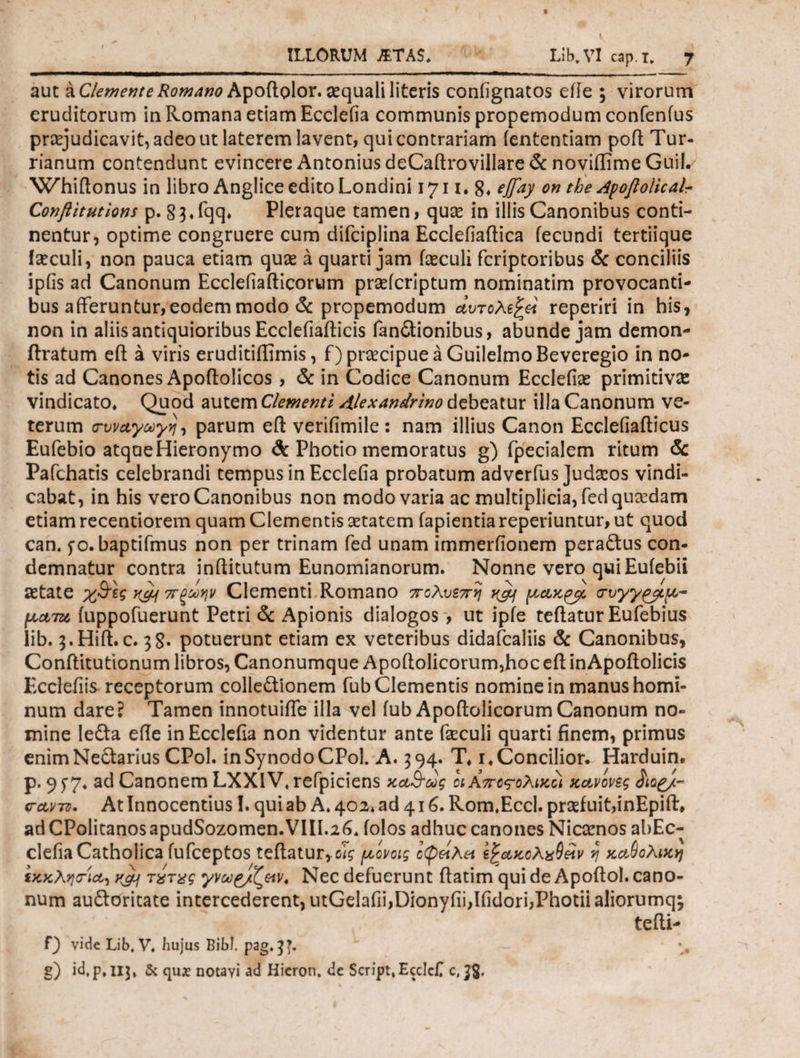 aut a Clemente Romano ApoRolor. aequali literis contignatos eiie ; virorum eruditorum in Romana etiam Eccleiia communis propemodum confenfus praejudicavit, adeo ut laterem lavent, qui contrariam iententiam pofl Tur- rianum contendunt evincere Antonius deCaftrovillare & noviffime GuiL· Whiftonus in libro Anglice edito Londini 1711. 8* eJTay on the Apoflolicalr Conftitutions p. §3» fqq» Pleraque tamen, quce in illis Canonibus conti¬ nentur, optime congruere cum difciplina Ecclefiaftica fecundi tertiique teculi, non pauca etiam quae a quarti jam faeculi fcriptoribus & conciliis ipfis ad Canonum Eccleiiafticorum praefcriptum nominatim provocanti¬ bus afferuntur, eodem modo & propemodum αυτολεξεί reperiri in his, non in aliis antiquioribus Ecclefiafficis fanitionibus, abunde jam demon- ftratum eft a viris eruditiilimis, f) praecipue a GuilelmoBeveregio in no¬ tis ad Canones Apoftolicos, & in Codice Canonum Ecclefiae primitivae vindicato» Quod autem Clementi Alexandrino debeatur illa Canonum ve¬ terum cwayooyyj, parum eft verifimile: nam illius Canon Ecclefiafticus Eufebio atque Hieronymo & Photio memoratus g) fpecialem ritum & Pafchatis celebrandi tempus in Eccleiia probatum adverfus Judaeos vindi¬ cabat, in his vero Canonibus non modo varia ac multiplicia, fed quadam etiam recentiorem quam Clementis aetatem fapientiareperiuntur, ut quod can. 5*0. baptifmus non per trinam fed unam immerfionem peraftus con¬ demnatur contra inftitutum Eunomianorum. Nonne vero qui Eufebii aetate χ&ες κ&ι π ζωήν Clementi Romano πολυεπη tyif (χακ^βο crvyy^pp- \χατα iuppofuerunt Petri & Apionis dialogos , ut ipfe teftatur Eufebius lib. s.Hift. c. 38· potuerunt etiam ex veteribus didafcaliis & Canonibus, Conftitutionum libros, Canonumque Apoftolicorum,hoc eff in Apoitolicis Ecclefiis receptorum colle&Ionem fub Clementis nomine in manus homi¬ num dare? Tamen innotuiffe illa vel fub Apoftolicorum Canonum no¬ mine lefta efle in Eccleiia non videntur ante feculi quarti finem, primus enimNe£tarius CPol. in Synodo CPol. A. 394. T» i» Concilior. Harduin. p. 9 ^7* ad Canonem LXXIV* refpiciens xa&oog οι Απο<?ολικοί κανόνες carro. At Innocentius!. qui ab A» 402* ad 416. Rom.Eccl. praefuit,inEpift» ad CPolitanos apudSozomen.VIII.26* folos adhuc canones Nicamos abEc- clefia Catholica fufceptos teftatur,^ /αονοις οφείλει εξακολχΟέϊν η καθολική εκκλητια-ι yjif τχτχς γνω^/ζειν. Nec defuerunt ftatim qui de Apoftol. cano¬ num auftoritate intercederent, utGelafii,Dionyiii,Iiidori,Photii aliorumq; tefti- f) vide Lib. V. hujus Bibi, pag,33. - §) id.p.IIJ. & qua? notayi ad Hieron, de Script.EccIcf c, 38·