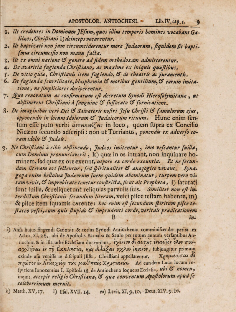 APOSTOLOR, ANTIOCHENI. * Lib. IV. cap. u $ I. Ut credentes in Dominum JEfttm, quos illius temporis homines vocabant Ga- UUosy Chriftiani \) deinceps vocarentur. 2· Ut baptizat i non jam circumciderentur more Judaornm, fi qui dem fit bapti- fmus circumcifto non manu fafta. 9 ♦ Ut ex omni natione (f genere ad fidem orthodoxam admitterentur. 4. De avaritia fugienda ChriftianOy ac maxime ex iniquis qttaftibus. f. De vitio guUy Chriftianis item fugiendo, & de theatris ac juramentis. 6. De fugienda (currilitate^ blasphemia & moribus gentiliumeorum imita* tione , ne fimpliciores deciperentur. 7. Quo renovatum ac confirmatum efi decretum Synodi Hierofolymitana , ut abftinerent Chriftiani a fanguine & fuffocato & fornicatione. 8· De imaginibus veri Dei & Salvatoris noftri Jefu Chrifti & famulorum ejus, opponendis in locum Idolorum & Judaicorum rituum. Hunc enim fen- ium eiTe puto verbi οίντακόνιζαν in loco, quem fupra ex Concilio Nicseno iecundo adicripfi: non utTurrianus, ponendis ex adverfo co- ram idolis & Judais. / 9. AV Chriftiani a cibis abft'mendo, Judaos imitentur , imo vefcantur fu IU a y cum Dominus pronunciaverit, k) quae in os intrant, non inquinare ho¬ minem, fed quae ex ore exeunt, utpote ex corde exeuntia. Et ne fecun¬ dum Ut eram eos fellentur, fed ffiritualiter & anagogice vivant. Syna¬ goga enim belluina Judaorum fuem quidem abominatur, turpem vero vi¬ tam vivity& improbitate tenetur conftrillayftcut ait Propheta y 1) faturati funt fuilla, & reliquerunt reliquias parvulis fuis. Similiter non eft in¬ ter diUum Chriftianis fecundum literam,veic\ pifce teftam habente, tn) & pifce item iquamis carente: hoc enim eft fecundum ffiritum pifce te- ftaceo vefciy cum quis ftupido imprudenti corde, veritais praedicationem B in- % '4* i ‘ 1 i) Anfa hujus fingendi Canonis & totius Synodi Antiochenae comminifcendae petita ex Actor, XI. 26. ubi de Apoftolis Barnaba & Saulo per totum annum verfantibus An¬ tiochiae, & in illa urbeEcclefiam docentibus, tyiViTZ dtavTyg SViaujOV θλ$ν <TW- αχ3~ηνΰα h τνι Εκκλησ-ία, ^ didd^eu οχλον Ικανόν, fubjungitur primum exinde ufu venifte ut difcipuli JEfu , Chriftiani appellarentur. ’Χξημ,ατΚΓΟΑ di πρώτον ίν Avitoχάα τχς (αα&ητζ&ςΧζ/ς-ιανχς. Ad eundem Lucae lo(um rc- fpiciens Innocentius I, Epiftola i#, de Antiochena loquensEcclefia, ubi Cf nomen, inquit, accepit religio Chriftianay & qu<e conventum dpoftolorum apud fe celeberrimum meruit.