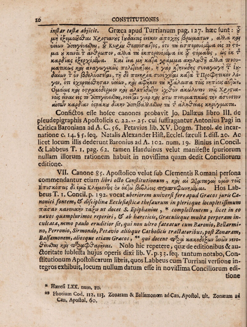 ΪΟ CONSTITUTIONES inftar teft<e abjicit, Graeca apud Turrianum pag» 127. haec iunfc: # μη ipotAoiScB-cu Xa/<?ict,vxg Ixicuoig ενεκεν αποχής βρωματων , ci?Xci yfcj *« / ) , ^ Λ 'T'1 / Λ / ,η '/ \j^ /q ’ > ^ ζοτογευζάπη, % Kt/£/& CT-eamrAyβς, οτί 7ie, ειτπορευο/χςυΛ ας τα <?ο· μα i κοινοί τ α,ν&ρωπον, &Ρ&& 7» εκπορευο^α εκ, & ς-ομα^ς 3 ως εκ £ Λ/ > V /λ' \ (/ V / 5 . Λ~ ' καρόιας εζεξχο/χψα· Kcu ivct μη κα\α ^ξαμμα awAxuy ct/Act τπνεν- μ&τικως και αναγωγικως πολίΐέυηία/. y η yctp κΐηνω^ης trvvayuyη X Ι&- ' a / w r η ίν < ' 7° - ^ ' ' 7° ο χ Νν π Λ, Ν Ν ' άθλων τ υν βόελυοτε&ι, τρ όε πονηρ/κ, (τυνεχε&ι Kctjct τΠξοφητικον Λδ- γον, οτι εχορτΐί&ησ-αν ναών , yji} αψηκεν τα χζωΚοιπα τοίς νηπίοις αυ]ων4 Ομοίως y&j ο<τρμκο£εξμον yaj αλεπι£ω\ον ΙχΒ'υν ακωλυτον τοίς Xp/si&· νοίς avcu ας το ‘Zhwytvec&zy, voef&i yap ydj ίτω πνευματικως την α,τυνεττν swnHv καξ^ίαν οςνακχ £ίκην ’ϊ>τπ)βα7Χε£?^ τα φ αλη&αας κηρύγματα. Confidos effe, hoiee canones probavit jo, Dallacus libro III. de pieudepigraphis Apoftolicis c. 22.- 2f. cui (uffragantur Antonius Pagi in CriticaBaroniana ad A. C. 5-6, Petavius lih, XV, Dogrn. Theol. de incar¬ natione c. 14. § f. ieq, Natalis Alexander HifLEcclel feculi I. diti. 20. Ac licet locum illis dederunt Baronius ad A. 102. num, 19. Binius inConcil. & Labbeus T. i, pag. 62. tamen Harduintrs velut manifefte ipuriorum nullam illorum rationem habuit in noviffima quam dedit Conciliorum editione. VII. Canone gf. Apofiolico velut fub Clementis Romani perfona commendantur etiam libri 0U0 Co n(l itu ΐ io num , ^ cu 2J^Tayaj υμίν τοίς τίπκτκοποις $ί, εμί Κλημεν&ς ον οκ)ω βιζλίοις τ^ζςαζτεφωνη/^θλ. Hos Lab- beus Τ. I. Condi ρ. i 92. vocat uberiorem univerfi fere apud Gracos juris Ca· nonici fontem, & diftiplin# Eccleftaftic<e thefaurum in pleris que locupletijfmum s TT.cicctv κανονικήν τω^ιν ut docet S. Epiphanius , * complettentem , licet in eo ! navos quamplurimos reperiri > ab hareticisr Graculisque multa perperam in- > culcata, nemo paulo eruditior fity qui non ultro fateatur cum Barento, Bellarmi- · no, Perronioy Strmondo, V et avio aliis que Catholicis traftat&ribus,poft Zonaram, \ Balfamonem, altos que etiam Gracos, ** qui docent κακο}ο£ων Ιανων νενο· - &ev&zcj ugj Τιτ^φ&α,ρηνα,ί. Nolo hic repetere > qu<e de editionibus &au- j doritate iubieita hujus operis dixilib. V.p. 3$. feq. tantum notabo, Con- ftitutionum Apoftolicarum libris, quos Labbeus cum Turriani veriione in- · tegros exhibuitjjocum nullum datum eile in noviflima Conciliorum edi- - tione I 'V ’ ‘ '' t · * . 7'  , ·. A ' . -d - - ' . -·'·· ' . ' I ^ Haercfi LXX, num, ro. ^ Photium Cod. 112* 115* Zonaram & Balismonetn ad Can, Apoftol. ult. Zonaram ad Canf Apoftol, όο» —