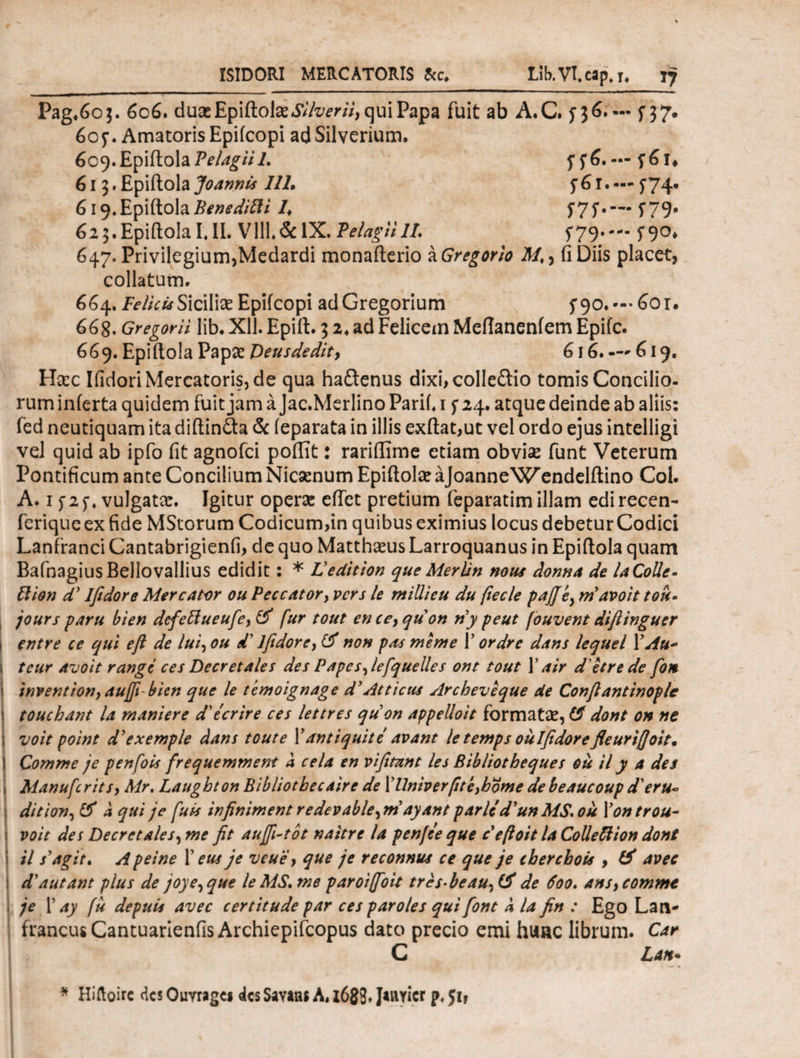 ISIDORI MERCATORIS 8cc* Lib.Vl.cap.i. T7 Pag.603. 606. duasEpiftolae«SV'/z/ir//, qui Papa fuit ab A.C. 5*36.'— f 37. 605·. Amatoris Epifcopi adSilverium. 609. Epiitola Pelagii 1. fftj.— f6f* 613. Epiitola Jo annis 111, f61. —- 5*74. 619.Epiitola Benedifti /♦ f7f·— f79* 62 3. Epiitola I. II. V111.&1X. Pelagii 11. 5*79·-- ί9°» 647. Privilegium,Medardi monaiterio a Gregor io fi Diis placet, collatum. 664. FeliciaSicilias Epifcopi adGregorium f90. — 601. 668. Gregorii lib. Xll. Epilt. 3 2. ad Felicem Meflaneniem Epifc. 669. Epiitola Papas Deus dedit, 616. —* 619. Hasc Ifidori Mercatoris, de qua hadtenus dixi,colle£tio tomis Concilio¬ rum inierta quidem fuit jam a Jac.Merlino Parii. 1 f 24. atque deinde ab aliis: fed neutiquam ita diitinita & ieparata in illis exftat,ut vel ordo ejus intelligi vel quid ab ipfo fit agnofci poifit: rariflime etiam obviae funt Veterum Pontificum ante Concilium Nicaenum EpiitolaeaJoanneWendelitino Coi. A. 1 j 1 f. vulgatas. Igitur operas eifet pretium feparatim illam edi recen- feriqueexfide MStorum Codicum,in quibus eximius locus debeturCodici Lanfranci Cantabrigienfi, de quo Matthaeus Larroquanus in Epiitola quam BafnagiusBellovallius edidit : * Ledition queMerUn nous donna de laColle- Ilion d’ Iftdore Mercator ou Peccator, vcrs le millieu du ftecle pajjey rnavoit tou- jours paru bien defettueufe, & fur tout enceyquon ny peut fouvent diftinguer entre ce qui eft de lui, ou d' Iftdore, & non pas meme Γ ordre dans lequel ΓAu~ tcur avoit rangc ces Decretales des Papes,lefquelles ont tout Γair d etrede foti inventionyaufi-bicn que le temoignage d'Atticus Arcbeveque de Conftantinople touchant la maniere d'tcrire ces lettres quon appelloit formatae, & dont on ne voit point dyexemple dans tout e Γ antiquite avant le temps oulfidorefleuriffoit. Comme je penfois frequemment a cela en vifitant les Bibliotbeques ou il y a des AianufcritSy Mr. Laughton Bibliotbecaire de XUniverpteyhome de beaucoup d'eru~ dition, & a qui je fu is infiniment redevable,mdyant parlcd'un MS.ou Xontrou- voit des Decretales, me fit aufi-tot naitre la pen/ee que c eftoit la Colle ftion dont il s’agit, Apeine X eus je veuie y que je reconnus ce que je chercbois , & avec <V aut ant plus de joye,que le MS. me paroiffoit trcs-beau, de 600. ansy comme je 1’ ay fu depuis avec c er t it ude par ces par oles qui [ont a la fin : Ego Lan- francusCantuarienfisArchiepifcopus dato precio emi hunc librum. Car C Latt* * Hiftoirc des Ouvragei des Savaas A, i689» parier p. 51*