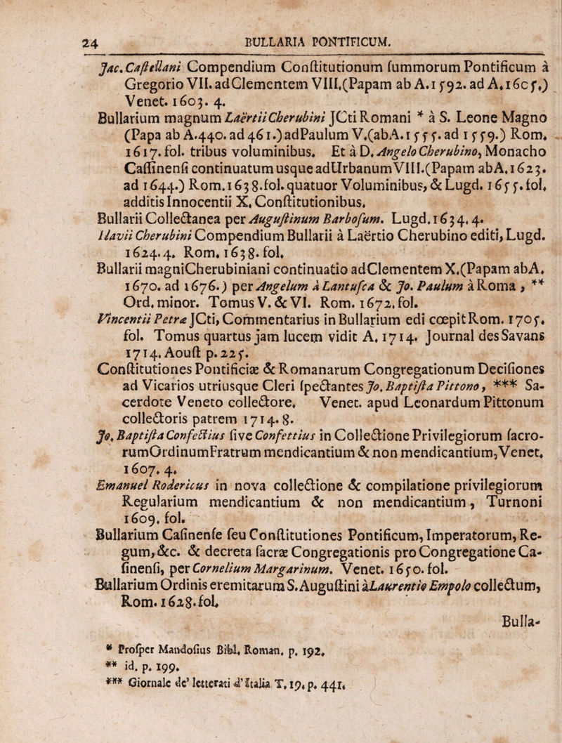 ]ac.CafleUani Compendium Conftitutionum iummorum Pontificum a Gregorio VII. adClementem VIIf(Papam ab A. i ad A* 16c f ♦) Venet. 1603. 4. Bullarium magnum LaertiiCherubini JCti Romani * a S. Leone Magno (Papa ab A.440.ad46i.)adPaulumV.(abA.i 5*.ad 1 f 5*9·) Rom* 1617. fol. tribus voluminibus. Et a D. Angelo Cherubino, Monacho Caflinenfi continuatum usque adllrbanum VII I.(Papam ab A» 1623. ad 1644.) Rom. 163 8‘Ioi.quatuor Voluminibus, & Lugd. 16f j·fol* additis Innocentii X. Conftitutionibus. Bullarii Colle&anea per Auguflinum Barbofum. Lugd. 163 4.4. llavii Cherubwi Compendium Bullarii a Laertio Cherubino editi, Lugd. 1624.4. Rom· 1638. fol* Bullarii magniCherubiniani continuatio adClementem X«(Papam abA. 1670. ad 1676.) per Angelum kLantufca Sc Jo. Paulum a Roma , ** Ord. minor. Tomus V. & VI. Rom. 1672, fol. Fincentii Petra JCti, Commentarius in Bullarium edi coepitRom. 1705·· fol. Tomus quartus jam lucem vidit A. 1714. Journal desSavans 1714, Aouft p.22f. Conftitutiones Pontificias & Romanarum Congregationum Decifiones ad Vicarios utriusque Cleri [ytQiantGsJo.BdptifidPittono, *** Sa¬ cerdote Veneto colledore. Venet. apud LconardumPittonum colle&oris patrem 1714.8. Jo.Baptifta Confefiius tivcConfettius in Colleitione Privilegiorum iacro- rumGidinumFratrutn mendicantium & non mendicantium3Venet* 1607. 4. Emanuel Rodericus in nova colle&ione & compilatione privilegiorum Regularium mendicantium & non mendicantium , Turnoni 1609. fol. Bullarium Cafinenfe feu Conftitutiones Pontificum, Imperatorum, Re¬ gum, &c. & decreta facras Congregationis pro Congregatione Ca- finenfi, per Cornelium Margarinum* Venet. i6fO. fol. Bullarium Ordinis eremitarum S. Auguflini a Laurentio Empolo colleflum, Rom. 162 8* fol Bulla- * Profper Maivdofms Bibi* Roman. p, 192. ** id. p. 199. *** Giornak dc’ ltttmti 4’ Italia T, 19, p. 44η