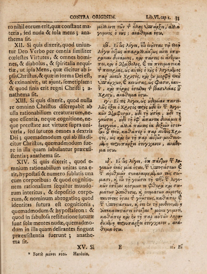 ro nihil eorum erit,quae conflant ma¬ teria , ied nuda & iola mens; ana¬ thema fit. XII. Si quis dixerit,quod uniun¬ tur Deo Verbo per omnia fimiliter coeleftes Virtutes, & omnes homi¬ nes, & diabolus, & fpiritalia nequi¬ tiae, ut ipiaMens, quae dicitur ab i- pfisChriftus,& quae in forma Dei eft, & exinanivit, ut ajunt, femetipiam: & quod finis erit regni Chrifti ; a- nathema fit* XIII. Si quis dixerit, quod nulla re omnino Chriflus difcrepabit ab ulla rationabilium creaturarum,ne¬ que edentia, neque cognitione, ne¬ que poteftate aut virtute fuprauni- veria , ied futuros omnes a dextris Dei; quemadmodum qui ab illis di¬ citur Chriflus, quemadmodum fue¬ re in illa quam fabulantur praeexfi- ftentia; anathema fit. XIV. Si quis dixerit , quod o- mnium rationabilium unitas una ε¬ πί, hypoftafi & numero fublatis una cum corporibus: & quod cognitio¬ nem rationalium fequitur mundo¬ rum interitus, & depofitio corpo- - rum,& nominum abrogatio; quod identitas futura eft cognitionis , quemadmodum & hypoftafeon: & quod in fabulofa reftitutionefuturie funt folse mentes nuda:, quemadmo¬ dum in illa quam delirantes fingunt praexfiftentia fuerunt ; anathe¬ ma fit. XV. Si * Fortfc μοvci vcoi. Harduin* με?λοντι των 'l· ύλης , οίϊλ» γυμνός ο νχς ; ανα&εμα εψω. ιβ'. ΕΪ Ζς λεγα, ο Ζ ivivreu τω Θεφ Αογω ου]ως απα^μ^λακ^ως cuti επχ- gytvicu Ήυναμείς, k$j\ παντις οι ανθξω* 7Γ0ΐ,κ&! ο 24&βοΛ$ζ> ^ τα πνευματικοί <£ πονηριάς, ως αυτός ο νχς ο Λεγομ&μος παξ a/snSv Χ&τος, k&j b> μοξφη Απαρχών^ χενωτας,ως φατιν, εαυ- τ , j^Lf πε^μς BTBedaf βασιλείας & Χ£/<ϊΖ, ανα&εμα ε?ω· ιγ. ΕΪ τις λέγα,ως χ&μ'ιαν παντε¬ λώς ίί£« ο Χ£/<τος ντζβς χ£ε εν τ λογι¬ κών ύαφοραν, τϊ ατία 3 χ£ε τϊ f > Λ. ’ > '/ ‘ * Λ 7 Α γνωτα , αόε τυ\ εφ απαντα όυναμεί ή , / * / > Λ V ~ ·*· ονεξγαα, α)λα παντις εκ όε^ιων ετον* ?Θεχ, κα&άπεξ ο παρ αυΖ>ιςΧ£/· ς-ος, ως χαί/ ον τίϊ παρ αυ]ων μυ&ευο- μ&μη *3ΰ^ύπαρ^α ετΰγχανον , ανα@&> μα ε<?ω. ι$\ ΕΪ Ζς λίγοι, οτ* πάντων ττ Α$- / γικων ένας μια ες-cu, τ υζνν<τατεων <c Ύ ονρι&μ,ών τυνανοαρχ/Αϊων τνϊς <τω- 1 \ Ίη / 1 ~ r\ . μάτι > X, oU τυ\ γνωτοι τν ίm Τ Λ9νι- > /%, Cl ν ν κων επε/ou κοτμων τι φσορα τω* f /Λ \ » / V ματων ^ντο^ετις, Kj ονομάτων αΐξεσΛς, ταυτΰτης ες-cu γνωτεως, κα&απεξ <έ Τ Άετος-ατεων, ^ en cv τί μυΰευομ^Μ ’^ττοκατατάτα. itov\ou * μονοί γυμνοί, κα&απεξ xgjf ον τγ πα^ρ αυτών λ βτ&υπαρζϊΐ ετυγχανον, ανα- &εμα eV«· 16. Ei