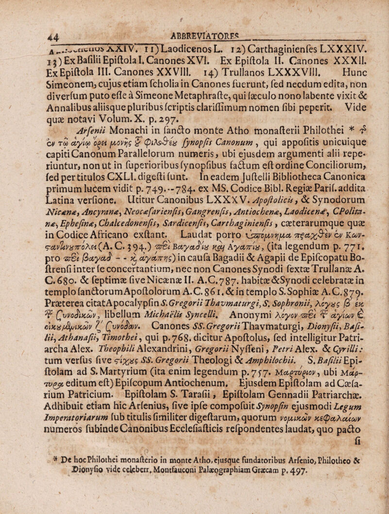 A ^^viicuosAAlV, i i)Laodicenos L. 12) Carthaginienfes LXXXIV. i3)ExBafiliiEpiftolaLCanonesXVl. Ex Epiftola II. Canones XXX11. ExEpiftola III. Canones XXVIII. 14) Trullanos LXXXVlil, Hunc Simeonem, cujus etiam fcholia in Canones fuerunt, fed necdum edita, non diverfum puto efle a Simeone Metaphrafte, qui iaeculo nono labente vixit & Annalibus aliisque pluribus (criptis clariflimum nomen fibi peperit. Vide quae notavi Volum.X. p. 297. Arfenii Monachi in fando monte Atho monafterii Philothei * £ cv τω αγία ’οξΗ μονής & φιλ$&εχ fynopfis Canonum , qui appofitis unicuique capiti Canonum Parallelorum numeris, ubi ejusdem argumenti alii repe- riuntur, non ut in fuperioribuslynopfibus fa&um eft ordine Conciliorum, ied per titulos CXLI. digefti iunt. In eadem Jufteili Bibliotheca Canonica primum luCem vidit p. 749.-784· ex MS. Codice Bibi. Regiae Parii, addita Latina veriione. Utitur Canonibus LXX X V. Apofi otici*, & Synodorum Nicame, Ancyrana, Neocafarienfi*) Gangrenfis, Antiochena, Laodicen#, CPotitu- na-i Epkefina, Chalcedonenfis, Sardicenfis> Carthagini en fis, oeterarumque quse in Codice Africano exftant. Laudat porro χαζσίμνημα ττξαχ&εν cv Κων- ΦΑν%ν%7τίλ& (A. C. 594.) '2X& Βαγα^ίχ Αγαπίχ, (ita legendum p. 77'* · pro 'zSi βαγα£ - - ^ αγαπης) in caufa Bagadii & Agapii de Epifcopatu Bo- ftrenfi inter fe concertantium, nec non Canones Synodi fex tx Trulla na: A. C.680. & feptimae fiveNicamas II. A.C.787. habitse&Synodi celebrata in templo fan&orumApoftolorum A.C. 86 i* & in templo S.Sophia A.C. 879. Praeterea cttatApocalypfin S. Gregor ii Thavmaturgi.S, Sophronii, λογάς β> εκ Ψ Qwo&kouv, libellum Michaelis Syncelii* Anonymi λόγον '35%) τ αγίων έ ϋ)κ%/Μμιχων ζ' Qvvo^xv. Canones SS. Gregorii Thavmaturgi, Dionyfii> Bafi- Hi^Athanapiy Timothei, qui p. 768« dicitur Apoftolus, fed intelligitur Patri¬ archa Alex. Theophiti Alexandrini, Gregorii Nyfteni, Petri Alex. & QyriUi; tum verfus (ive ?ίχχς SS, Gregorii Theologi & Amphilochii. S. Bafilii Epi- ftolam ad S. Martyrium (ita enim legendum p.7f7· Μαξτύξίον, ubi Mup- mjpjL editum eft) Epiicopum Antiochenum, Ejusdem Epiftolam ad Caria- rium Patricium. Epiftolam S. Tarafii, Epiitolam Gennadii Patriarcha. Adhibuit etiam hic Arienius, five ipfe compofuit Synopfin ejusmodi Legum Imperatoriarum iub titulis fimiliter digeftarum, quorum νομικών κεφαλαίων numeros fubinde Canonibus Ecqleiiafticis refpondentes laudat, quo pa&o fi * Dc hoc Philothei monafterio in monte Atho, ejuscjue fundatoribus Arfenio, Philothco & Dionyiio vide celcberr. Montfauconi Palaeographiam Graecam p»497»