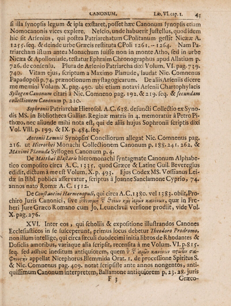 fi illa fynopfis legum & ipia exftaret,pofTet hasc Canonum fynopfis etiam Nomocanonis vices explere. Neleio, unde habuerit Juftellus, quod idem hic fit Arfenius, qui poftea Patriarchatum CPoIitanum geflic Ni casas A. i2f p. feq. & deinde urbe Gnecis reftituta CPoli 1261,-1264. Nam Pa¬ triarcham iflum antea Monachum fuiffe non in monte Atho, fed in urbe Nicaea & Apolioniade, teftaturEphraim Chronographus apud Allatium p. 726. de conieniu. Plura de Arienio Patriarcha dixi Volum. VI. pag. 759. 740. Vitam ejus, feriptum a Maximo Planude,'laudat Nic. Comnenus Papadopoli p.74. prasnotionum myftagogicarum. De aliisArieniis dicere me memini Volum. X. pag. 490. ubi etiam notavi ArfeniiChartophylacis Syllogen Canonum citari a Nic. Comneno pag. 19 2. & 219. feq. & fecundam collettionem Canonum p. 21 o. Sophronii Patriarchae Hierofol. A.C. 638. defundi Colledio ex Syno¬ dis MS. in Bibliotheca Galliar. Reginas matris in 4, memoratur ^PetroPi- thoeo, nec aiiunde mihi nota eft, qui de aliis hujus Sophronii feriptis dixi Vol. VIII· p. 199. & IX. p. 484.feq. Antonii Lemnii Synopfin Conciliorum allegat Nic. Comnenus pag, 216. ut Hierothei Monachi Colle&ionem Canonum p. 188*241· 262, & MaximiPianud<eSyllogen Canonum p, 4. De Mattb<eiBlajiaris hieromonachi fyntagmate Canonum Alphabe- tico compofito circa A. C. 13 3 f. quod Grace & Latine Guil. Beveregius edidit,didumameeil Volum.X.p. 493. EjusCodexMS. VoflianusLei- dse in Bibi, publica aifervatur, feriptus a JoanneSanclamone Cyprio, 74. annos nato Romas A. C. 1 f 12. De ConftantiniHarmenopuli, qui circa A.C.i 5 80. vel 13 8?· obiit,Pro- chiro Juris Canonici, live ΰτηττμ,ϊί τ &ζίων ycy ιεξων κανόνων, quas in Fre- heri Jure Graeco Romano cum Jo, Leunclavii verfione prodiit, vide Vol. X. pag. 276. ’ v* XVI. Inter eos, qui fcholiis & expofitione illuftrandos Canones Ecclefiafticos in ie fuiceperunt, primus locus debetur Theodoro Prodromo, non illum intellige, qui circa fieculi duodecimi initia libros de Rhodantes & Doficlis amoribus, variaque alia fcripfit, recenfita a me Volum. VI, ρ·8i f· feq. fed adhuc ineditum antiquiorem, quem τ τ \ερων κανόνων πξωΊον <ra- φηνιτην appellat Nicephorus Blemmida Orat, r, de proceffione SpiritusS· & Nic. Comnenus pag. 409. notat fcripfifle ante annos nongentos, anti- quifiimum Canonum interpretem, Baliamone antiquiorem p, 23· 28. juris