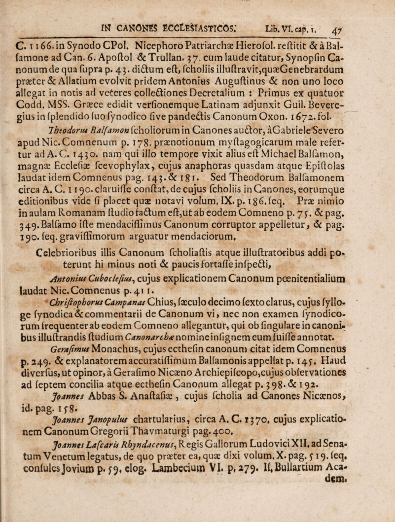 C. τ 166. in Synodo CPoI. Nicephoro Patriarchas Hierofol- reftitit & a Bal- famone ad Can. 6. Apoftol dcTrullan. 57. cum iaude citatur, Synopfin Ca¬ nonum de qua fupra p. 43. di&um eft, fchoiiis illuftravit,quaeGenebrarduni praeter & Allatium evolvit pridem Antonius Auguftinus & non uno loco allegat in notis ad veteres colle&iones Decretalium : Primus ex quatuor Codd. MSS. Graece edidit veriionemque Latinam adjunxit Guil. Bevere- gius in iplendido iuofynodico five pande&is Canonum Oxon. 1672.fol. Ibeodonts Balfamon fcholiorum in Canones audor, aGabrieleSevero apud Nic.Comnenum p. 178, praenotionum mydagogicarum male refer¬ tur ad A. C. 1430. nam qui illo tempore vixit alius eft Michael Balfamon, magnae Ecclefiae fcevophylax, cujus anaphoras quasdam atque Epiifolas laudat idemComnenus pag. 143.&181. Sed Theodorum Balfamonem circa A* C* 1 i ^o-claruiiTe condat, de cujus fchoiiis in Canones, eorumque editionibus vide fi placet quae notavi volum. IX. p. iSGieq. Prae nimio in aulam Romanam dudiofadtum eft,ut ab eodem Comneno p. 75*. &pag, 349.Balfamo ifie mendaciflimus Canonum corruptor appelletur, & pag. 190. ieq. gravidariorum arguatur mendaciorum* Celebrioribus illis Canonum fcholiadis atque illuftratoribus addi po¬ terunt hi minus noti & paucis fortadeinfpedi, Antonius Cuboclefius, cujus explicationem Canonum poenitentialium laudat Nic.Comnenus p. 41 1. Chriftophorus Campanas Chius, facculo decimo iexto clarus, cujus fyllo- ge fynodica& commentarii de Canonum vi, nec non examen fynodico- rum frequenter ab eodem Comneno allegantur, qui ob fingulare in canoni¬ bus illuftrandis ftudium Canonarcha nomine infignem eum fuide annotat. Gerafimus Monachus, cujus ecthefin canonum citat idem Comnenus p. 249. & explanatoremaccuratidimum Balfamonisappellat p. 145·« Haud diverfus, ut opinor, a Gerafimo Nicaeno Archiepifcopo,cujus obiervationes ad ieptem concilia atque ecthefin Canonum allegat p. 3 98· & 192. Joannes Abbas S. Anaftafiae , cujus fcholia ad Canones Nicaenos, id. pag. if 8· Joannes Janopulus chartularius, circa A. C. 1370* cujus explicatio¬ nem CanonumGregorii Thavmaturgi pag. 400. Joannes Lafcaris Rhyndacenus, Regis Gallorum Ludo vici XII* ad Sena¬ tum Venetum legatus, de quo praeter ea, quae dixi volum. X. pag. y 19. ieq· coniules Jovium p. ^9, elog. Lambecium VI. p, 279. Ii« Bullartium Aca- dem.