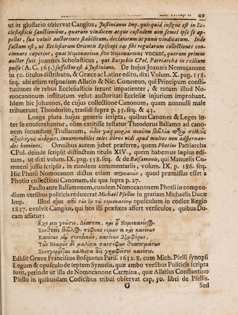 ■—ψ + ψ JL ♦ I φ ut in gloffario obiervatCangius, Juftinianus lmp.quicquid inpgne eft inEc- ciefiaft icis fanttionibus, quarum vindicem Atque cuftodem non femel ipfe fe Ap¬ pellat , fua voluit auCioritate ftabilitum> declaratum ac poenis vindicatum. Inde fattum eft, ut Ecclefiarum Orientis Epifcopi eas fibi regularum collectiones con¬ cinnare coeperint 9 quas Νομοκανονια βνΟ^ομοκανονας vocant, quorum primus auCior fuit joannes Scholafticus , qui Eutychio CPol, Patriarcha in exilium pulfo(A.C. $6f.)fufeftuseft ajuftiniano. De hujus Joannis Nomocanone in y o. titulos diftributo, & Graece ac Latine edito, dixi Volum. X. pag. i y 8· feq* ubi etiam refponium Allatio & Nic. Comneno, qui Principum confti- tutiones de rebus Eccleiiafticis ferunt impatienter, & totum illud No- mocanonum inftitutum velut audoritati Ecclefise injurium improbant* Idem hic Johannes, de cujus colledioneCanonum, quam nonnulli male tribuerunt Theodorito, tradidi iupra p. 5 y.feq. & 45* Longe plura hujus generis (cripta, quibus Canones & Leges in¬ ter fe conferebantur, olim extitiffe teftaturTheodorus Baliamo ad cano- nem fecundum Trullanum, ά^ον γαξ μυρ/α το^αυτα βιζλία πο^Κοίς αζιολογοις οίν<$£μσΊ, innumerabiles tales libros vidi apud multos non adfternan- dos homines. Omnibus autem jubet praeferre, quem Photius Patriarcha CPol. deinde fcripfit diffindum titulis XIV., quem habemus (aepius edi¬ tum, ut dixi volum. IX. pag. fy 8· feq. & άζΒα/famonis, qui Manuelis Ca* mneni juffu fcripfit, in eundem commentariis, volum. IX. p. 186· feq. HicPhotii Nomocanon didus etiam mικανών , quod praemiflus effet a Photio coltedioni Canonum, de qua iupra p. 27. PaulloanteBalfamonem,eundem Nomocanonem Photii in compen¬ dium verfibus politicis reduxerat MichaelPfellus in gratiam Michaelis Ducas Imp. Illud ejus των cv τω νομοκανόνω opufculum in codice Regio 1857. evolvit Cangius, qui hos illi praefixos affert verficulos, quibus Du¬ cam affatur: Εχε μοι γνωτιν, AtcorcTu 3 χ N ομοκανόν@-> 'Συν&ετος /3ίβλ@^ οτίφυκε νομών τι y&j κανόνων Κανόνων συνοδικών, κανόνων οξων, Των Νεαξων £ε μαλι^α πάνσοφων Ά’εοχτκτματων Συνήγορον} cu καΤΑι^α Ζης γ^μφώσιν κανο(Γίν· Edidit Graece FrancifcusBofquetusParif. 1652.8· cum Mich.Pfelli fynopfi Legum &opufculo de ieptem Synodis, qux ambo verfibus Politicis (cripta iunt, perinde ut illa de Nomocanone Carmina, quae AllatiusConftantino Piello in quibusdam Codicibus tribui obfervat cap, fq. libri de Pfellis. G Sed