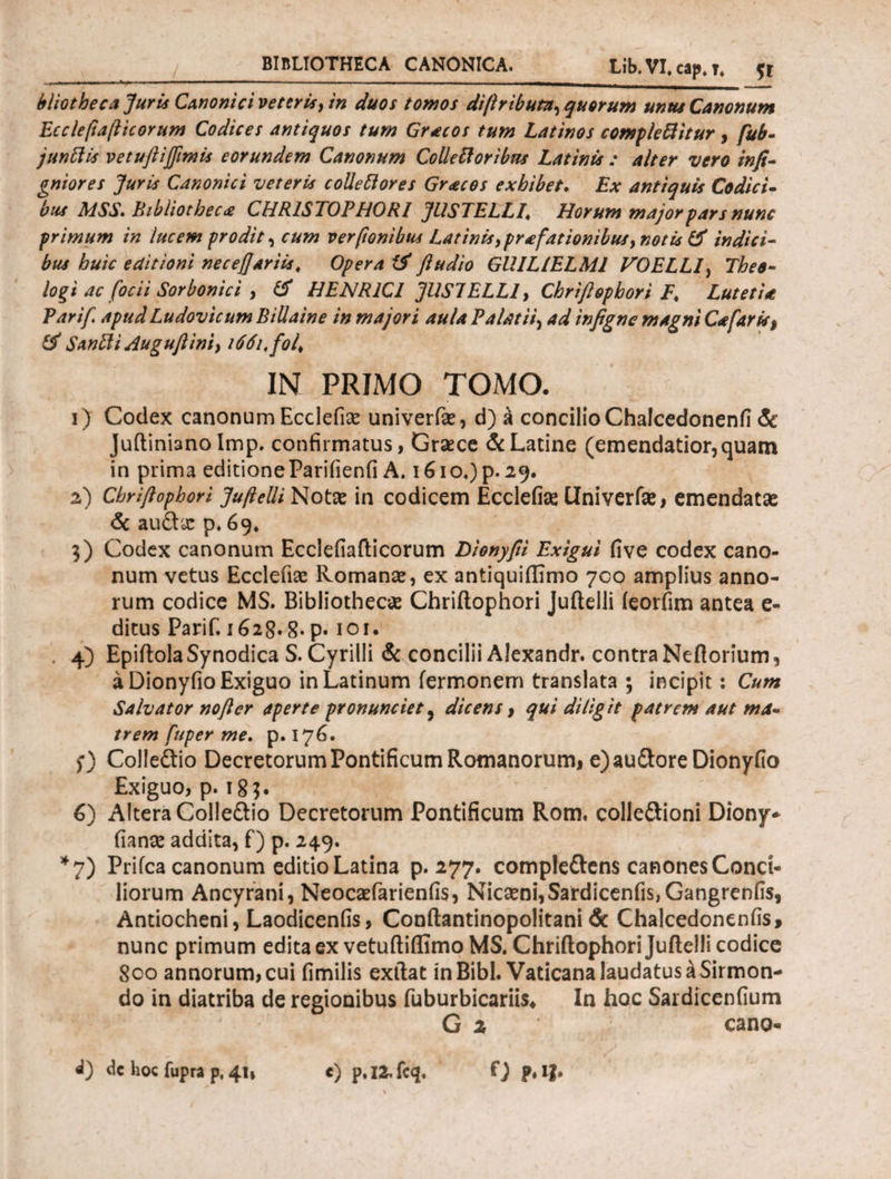 b lio theca Juris Canonici veteris, in duos tomos diftributz,quorum unus Canonum Ecclefiafticorum Codices antiquos tum Graecos tum Latinos complebitur, fub- junftis vetuftiffimis eorundem Canonum Colleft oribus Latinis : alter vero infi- gniores Juris Canonici veteris collettores Gracos exhibet, Ex antiquis Codici- bus MSS. Bibliotheca CHR1STOPHORI JUSTELLL Horum major pars nunc primum in lucem prodit, cum verfionibus Latinis,praefationibus, notis & indici- bus huic editioni neceflariis, Opera fludio GllIL/ELMI VOELL1, Theo¬ logi ac focii Sorbonici , & HENR1CI JUS7ELL1, Chriftophori F* Lutetia, Parif. apud Ludovicum Bili a in e in majori aula Palatii, ad infigne magni Cafaris, & SanPti Auguftini, 1661, fol> IN PRIMO TOMO. 1) Codex canonum Ecclefiae univerfae, d) a concilio Chalcedonenfi & Juftiniano Imp. confirmatus, Graece & Latine (emendatior, quam in prima editioneParifienfi A. i6io.)p. 29. 2) Chriflophori Juftelli Note in codicem Ecclefiae Univerfae, emendata: & audiar p. 69, 3) Codex canonum Ecclefiafticorum Dionyfti Exigui five codex cano¬ num vetus Ecclefiae Romanae, ex antiquiflimo 700 amplius anno¬ rum codice MS. Bibliothecae Chriftophori Juftelli ieorfim antea e- ditus Parif. 1628.8· p· 101. 4) EpiftolaSynodica S. Cyrilli & concilii Alexandr. contra Neflorium, a Dionyfio Exiguo in Latinum fermonem translata ; incipit: Cum Salvator nofter aperte pronunciet, dicens, qui diligit patrem aut ma¬ trem fuper me. p. 176. f) Colledlio Decretorum Pontificum Romanorum, e) au&ore Dionyfio Exiguo, p. 183. 6) Altera Colle&io Decretorum Pontificum Rom, colledtioni Diony* fianae addita, f) p. 249. *7) Priica canonum editio Latina p. 277. compleftens canones Conci¬ liorum Ancyrani, Neocaefarienfis, Nicaeni, Sardicenfis,Gangrenfis, Antiocheni, Laodicenfis, Conftantinopolitani & Chalcedonenfis, nunc primum edita ex vetuftiflimo MS. Chriftophori Juftelli codice 800 annorum, cui fimilis exftat in Bibi. Vaticana laudatus ^Sirmon- do in diatriba de regionibus fuburbicariis4 In hoc Sardiccnfium Gi 1 cano- d) dc hoc fupra pf 41, e) p,I2,fcq. Ο P* lb