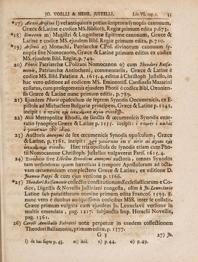 *i 7) Alex ii Ariftim 1) vel antiquioris potius fcriptoris fynopfis canonum, Graece & Latine e codice MS.Biblioth. Regiae primum edita p-67 5. *i8) Simeonis m) Magiftri & Logothetae Epitome canonum, Graece Sc Latine e codice MS. ejusdem Bibi. Regiae primum edita, p. 710. *ij) Arfenii n) Monachi, Patriarcha CPol. divinorum canonum fy- nopfis iive Nomocanon, Graece & Latine primum editus ex codice MS. ejusdem Bibi. Regiae, p. 749. 20) Photii Patriarchae CPolitani Nomocanon o) cum Theodori Balfa- monu, Patriarchae Antiocheni, commentariis, Graece & Latine e codice MS. Bibi. Palatinae A. 161 f. 4. editus aChriftoph Juftello, in hac vero editione ad codicem MS. EminentiiT. Cardinalis Mazarini collatus, cum prolegomenis ejusdem Photii e codice Bibi. Oxonien- fisGraece & Latine nunc primum editis, p.789. 21) Ejusdem Photii opuiculum de feptem Synodis Oecumenicis, ex E- piftola ad MichaelemBuIgariae principem, GraeceSc Latine p. 1141* incipit : η ττξωτη oiKX/jtyuiKq αγία <rvvoi@b>. 22) Nili Metropolitae Rhodii, de fandis & oecumenicis Synodis enar¬ ratio iynoptica Graece & Latine p. 1 if f. incipit: ο ποιμην ο καλός ο γινω<τκων arir ϊαίχς. 2z) Audoris anonymi de fex oecumenicis Synodis opufcuium, Graece β r · f . · * ' t */ / 3 \ * */ N oc Latine, p. 1161. incipit: γινω<τκ&ιν οτι etav ou ayiou Kgj <rvvo£ot. Haec triaopufcula de iynodis etiam cumPho- tiiNomocanone Chrilloph. Juilellus vulgaverat Parif. 1615·. 4. 24) 'Σύνοικον five Libellus Synodicus anonymi audoris , omnes Synodos tam orthodoxas quam haereticas k tempore Apoftoiorum ad oda- vam oecumenicam compledens Graece & Latine, ex editione D. Joannii Pappi & cum ejus verfione p. 1166· *2f) TheodoriBalfamonis colledio conftitutionumEcclefiailicarum e Co¬ dice, Digeilis & Novellis juftiniani congefta, olim k Jo.Leunclavio Latine iub paratitlorum nomine primum edita Francof. 15*9 5. 8* nunc vero e duobus antiquiffimis codicibus MSS. inter ie collatis, Graece primum vulgata cum ejusdem Jo. Leunclavii verfione in multis emendata , pag. 1217. (ubjundis Imp. Heraclii Novellis', pag. 1361. 26) Caroli Annibalii Fabrotti notae perpetuae in eandem colledionem Theodori Balfamonis, primum editae, p. 1377. G i 27) Jo,