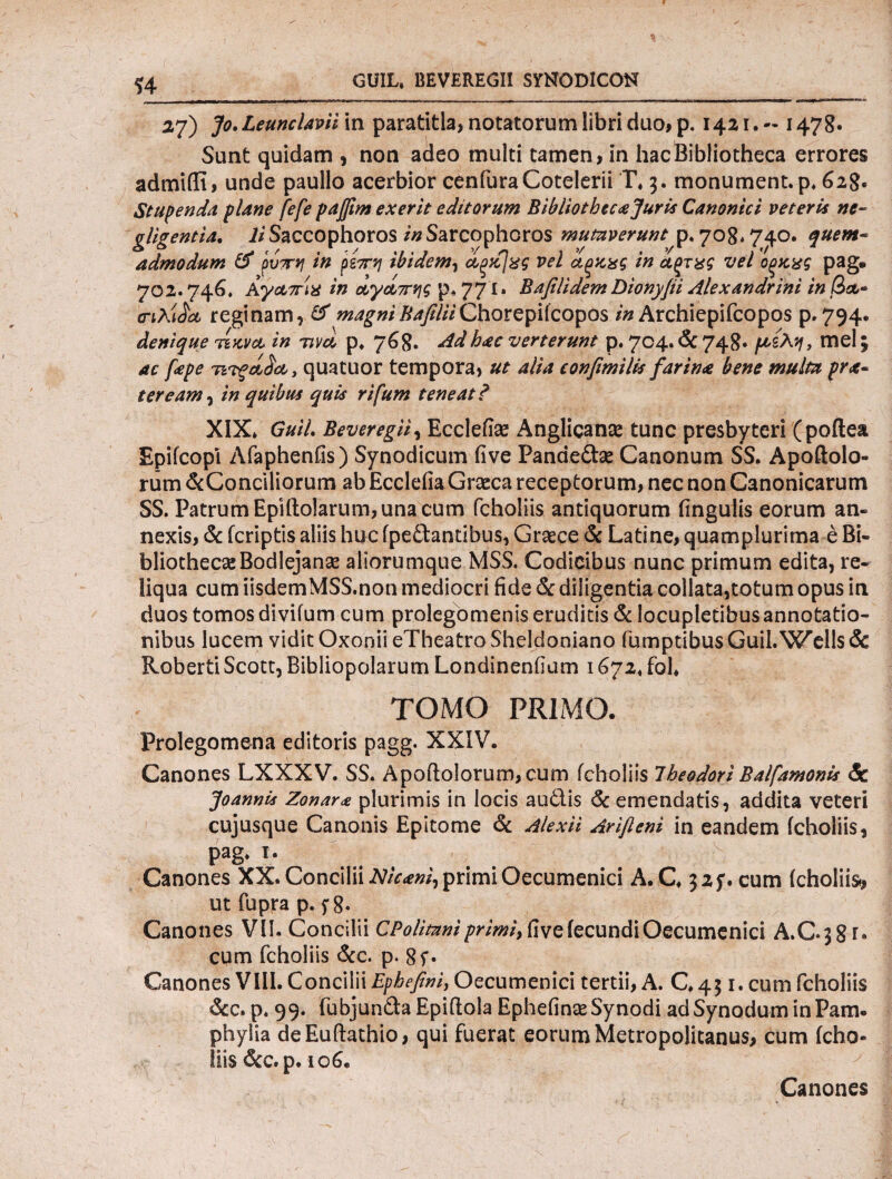 $4 GU1L» BEVEREGII SYNODICON 27) Jo, Leunclavii in paratitla, notatorum libri duo, p. 1421·- 1478· Sunt quidam , non adeo multi tamen, in hac Bibliotheca errores admifli, unde paullo acerbior cenfuraCotelerii Γ* 3. monument.p* 628. Stupenda plane fefe pajfm exerit editorum Bibliotbecajuris Canonici veteris ne- gligentia. IiSaccophoros /«Sarcophoros mutaverunt p. 708.740. quem¬ admodum & ρυττη in ρίπη ibidem, α,ξκ]χς vel α,ξκχς in Αξτχς vel οξχχς pag· 702.746, Αγα,πίχ in αγαπης p* 771» B a fili dem Dionyfii Alexandrini in /3&- crtAiJk reginam, & magniBafiliiChorepifcopos in Archiepifcopos p. 794. denique tikva in nvd p* 768. sidhac verterunt p. 704. & 748· /te-sAay, mei; , quatuor tempora, 4#4 confimi lis farina bene multa pra- ter eam, /» quibus quis rifum teneat? XIX* Guil· Beveregii, Ecclefias Anglican^ tunc presbyteri (poftea Epifcopl Afaphenfis) Synodicum five Panaeftse Canonum SS. Apoftolo- rum &Conciliorum ab Ecclefia Graeca receptorum, nec non Canonicarum SS. Patrum Epiftolarum, una cum fcholiis antiquorum fingulis eorum an¬ nexis, & (criptis aliis huc ipedlantibus, Graece & Latine, quamplurima e Bi¬ bliothecae Bodlejan^e aliorumque MSS. Codicibus nunc primum edita, re¬ liqua cum iisdemMSS.non mediocri fide & diligentia collata,totum opus in duos tomos divifum cum prolegomenis eruditis & locupletibus annotatio¬ nibus lucem vidit OxoniieTheatroSheldoniano (umptibusGuil.Wells& Roberti Scott, Bibliopolarum Londinenfium 1672* fol* TOMO PRIMO. Prolegomena editoris pagg. XXIV. Canones LXXXV. SS. Apoftolorum, cum fcholiis Theodori Balfamonis <5c Joannis Zonara plurimis in locis au61.is & emendatis, addita veteri cujusque Canonis Epitome & Alexii Arifleni in eandem fcholiis, pag* t. # v Canones XX. Concilii Nicani, primi Oecumenici A. C* 325*. cum (choliist, ut fupra p. f 8· Canones VII. Concilii CPolimni primi, five fecundi Oecumenici A.C.38r· cum fcholiis &c. p. 8i· Canones VIII. Concilii Epbefni, Oecumenici tertii, A. C* 431. cum fcholiis &c. p* 99. fubjun&a Epiitola Ephefinae Synodi ad Synodum in Pam. phylia deEuftathio, qui fuerat eorum Metropolitanus, cum (eho- Ilis &c. p. 106. Canones