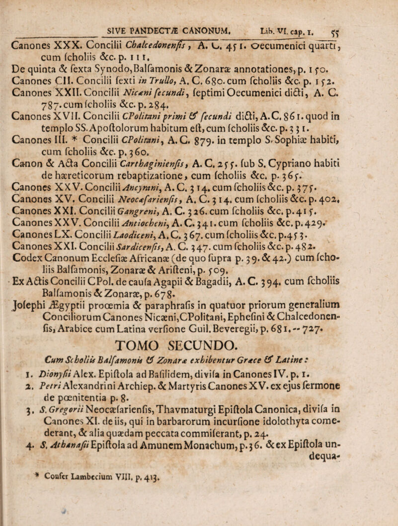 Canones XXX. Concilii Cbalcedonenfs , A. L*. 45· i. oecumenici quarti, cum icholiis &c. p. 11 r. De quinta & fexta Synodo,Baliamonis &Zonarce annotationes, p» i fo. Canones CII. Concilii fexti in Trullo, A. C. 6Sc. cum icholiis &c. p. i f2. Canones XXII. Concilii Niconi fecundi, ieptimiOecumenici difri, A. C. 787. cum icholiis &c. p. 284. Canones XVII. Concilii CPolitnni primi tf fecundi difri, A.C. 86 i· quod in templo SS.Apoftolorum habitum eft,cum icholiis &c. p. 3 51. Canones III. * Concilii CPolitnni, A. C. 879. in templo Sr Sophia? habiti, cum icholiis &c. p. 360. Canon & Afra Concilii Carthaginienfts, A. C. 2f f. fub S. Cypriano habiti de haereticorum rebaptizatione, cum icholiis &c* p. 36$\ Canones XXV. Concilii Ancyrani, A.C. 3 14. cum icholiis&c. p. 375. Canones XV. Concilii Neocafarienfis, A. C. 3 14. cum icholiis &c. p. 402« Canones XXL Concilii Gangreni, A. C. 326. cum icholiis &c♦ p.41 Canones XX V. Concilii Antiocheni, A.C. 341. cum icholiis &C.P.429. Canones LX. Concilii Laodiceni, A. C. 3 67. cum icholiis &c. p.4y 3. Canones XXI. Concilii Sardicenfts, A. C. 347. cum icholiis &c. p. 482· Codex Canonum Eccleiise Africante (de quo iupra p. 3 9· & 42.) cum icho¬ liis Baliamonis, Zonarae& Arifteni, p. f09* • Ex Afris Concilii CPol. de caufa Agapii & Bagadii, A. C. 3 94* cum fcholiis Baliamonis & Zonarae, p. 678· Joiephi iEgyptii prooemia & paraphrafis in quatuor priorum generalium Conciliorum Canones Nicaeni,CPolitani, Epheiini & Chalcedonen- fis, Arabice cum Latina veriione Guil. Beveregii, p. 68i, — 727· TOMO SECUNDO. Cum Scboliis Balfamonia (d Zonarie exhibentur Grace & Latine: 1. Dionyfii Alex. Epiftola adBaiilidem,diviia in Canones IV. p. 1. 2. Petri Alexandrini Archiep. & Martyris Canones XV. ex ejus fermone de poenitentia p. 8* 3. S. Gregorii Neocaefarienfis, Thavmaturgi Epiftola Canonica, diviia in Canones XI. de iis, qui in barbarorum incurfione idolothyta come¬ derant, & alia qusedam peccata commiierant, p. 24. 4. S, Atbanafii Epiftola ad Amunem Monachum, p. 3 6. & ex Epiftola un- dequa- * Confer Lambccium VIII, p. 413.