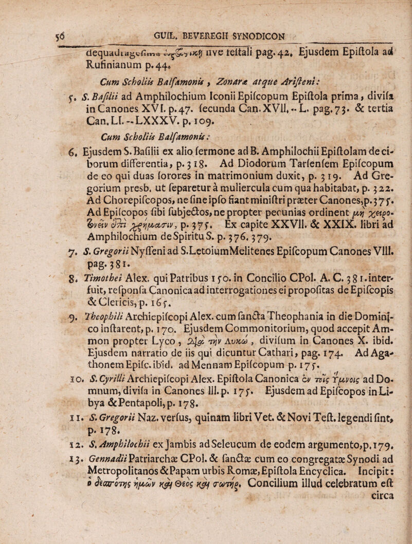 $6 GUiL, BEVEREGII SYNODICON_ ___ ^  dequaύLtfgcfi4^^-tKff nve teitali pag.42^ Ejusdem Epiitola ad Rufinianum p.44* Cum Scholiis Balfamonis > Zonara atque Arifleni: .y, S. Baplii ad Amphilochium Iconii Epifcopum Epiitola prima, divifa in Canones XVI. p. 47. fecunda Can. XVII, - L. pag*73· & tertia Can« LL — LXXXV. p* 109. Cum gcholiis Baifamonu .* 6, Ejusdem S. Bafilii ex alio fermone ad B. Amphilochii Epiftolam de ci¬ borum differentia, p. 318· Ad Diodorum Tarfenfem Epifcopum de eo qui duas forores in matrimonium duxit, p. 319. Ad Gre¬ garium presb. ut feparetur a muliercula cum qua habitabat, p. 3 22· Ad Chorepifcopos, ne fine ipfo fiant miniftri praster Canones,p. 3 7 f. AdEpifcopos fibi fubjedos, ne propter pecunias ordinent μη %mpq- Imu cffi jgipcurw, p; 37f. Ex capite XXV11. & XXIX. libri ad Amphilochium de Spiritu S. p. 3764 379. 7. S. Gregorii NyfTeni ad S.LetoiumMelitenes Epifcopum Canones VIII. pag.381. B* Timothei Alex» qui Patribus 1 yo. in Concilio CPol. A. C. 3 81.inter¬ fuit, refponfa Canonica ad interrogationes ei propofitas deEpifcopis & Clericis, p. i6f* 9. Theophili Archiepifcopi Alex, cum fanda Theophania in die Domini¬ co inflarent, p. 170. Ejusdem Commonitorium, quod accepit Arn- mon propter Lyco , Αυκω , divifum in Canones X. ibid. Ejusdem narratio de iis qui dicuntur Cathari, pag. 174» AdAga- thonem Epiic. ibid. ad Mennam Epifcopum p. 17 y. 30. S. Cyriili Archiepifcopi Alex. Epiftola Canonica cv τίίς Ύμνοις ad Do¬ mnum, divifa in Canones lil.p. 175·. Ejusdem ad Epifcopos in Li¬ bya & Pentapoli, p. 178. 11. S. Gregorii Naz. verius^ quinam libri Vet. & Novi Teii, legendi fint, p. 178. Ϊ2. S, Amphilochii exjambis adSeleucum de eodem argumento,p* 179. 13. Gennadii Patriarchas CPol. & fandas cum eo congregatas Synodi ad Metropolitanos &Papam urbis Romas, Epiitola Encyclica. Incipit: 0 ^οπτίτης ripctov n&j θμ$ K^f φ'τίξ* Concilium illud celebratum eft circa