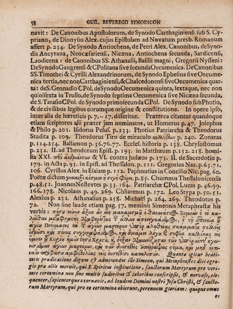 5S GWL. BmUEGI! SYNODICOfci navit: De Canonibus Apoftolorum, de Synodo Carthaginienfi fubS. Cy¬ priano, deDionyfio Alex, cujus Epiftolarri ad Novatum presb. Romanum affert p. 254. De Synodo Antiochena, de Petri Alex* Canonibus, deSyno- dis Ancyrana, Neocasfarienfi, Nicsena, Antiochena fecunda, Sardicenfi, Laodicena : de Canonibus SS. Athanafii, Bafilii magni, Gregorii Nyffeni: DeSynodoGangrcnfi dcCPolitana five ieeundaOecumenica. DeCanonibus SS.Timothei & Cyrilli Alexandrinorum, de Synodo Ephefina five Oecume* nica tertia,nec nonCarthaginienfi,&Chalcedonenfi fiveOecumenica quar¬ ta: deS.GennadioCPol.deSynodoOecumenicaquinta,iextaque, nec non quinifexta in Trullo,de Synodo ieptimaOecumenica five Nicaena fecunda, deS.TarafioCPol. de Synodo primofecundaCPol. DeSynodofubPhotio, & de civilibus legibus eorumque origine & conftitutione. In opere ipfo, inter alia de hasreticis p. 7, - 17, differitur. Praeterea citantur quandoque etiam fcriptores ajii praeter jam nominatos, ut Homerus p.47. Joiephus & Philo p. 201. Ifidorus Peluf p.255. Photius Patriarcha & Theodorus Studita p. 109. Theodorus Tiro de miraculo χ^Τλυβων p. 240. Zonaras p, 114.2 f4. Balfamon p. 56.76.77. Ecclef. hiftoria p. 15 8* Chryfoftomus p.252. II.ad Theodorum Epift. p. 195. in Matthaeum p.i f2. 21 g. horni- lia XXI. dvJpiavroov & VI. contra Judasos p. 175. II. de Sacerdotio p. 179, in Acta p. 95. in Epiff ad Theffalon. p. 111. Gregorius Naz. p.65.7 r« 106. Cyrillus Alex. inEfaiam p. 112. Paphnutius in Concilio Nic.pag, 60. Poetas di&um γυναι^ι κοσ-μον η <nyr\ φίξ&3 p. 8 S· Chumnus Thefialonicenfis Ρ·4δ·ί ι· JoannesNeftevtes p. 55. 164. Patriarchas CPol. Lucas p. 46.99, i66.\i78· Nicolaus p. 49. 269. Chiiarenus p. 172. LeoStypa p, 5*0. f 1. Alexiusp. 252. Athanafius p. 2f g. Michael p. 264, 269. Theodorus p. 72. . Non fine laude etiam pag. 5-7, meminit Simeonis Metaphrafte his verbis : ποτχ τοινυν α^ιον αν μακαξίζτμχ ο &αυμ,άτι©ο Έυμζων ο ττ κα- με^ψρ^ί^ης 2^ί,φ€ξον]ως αΤλοον a7rsv£y%a/jfyu(@y>} ο τη άπνοια “ζ uytx ηνευμαπς τα τ αγίων μαξτνξων \&Γ£ξ αλη&άας σ-χάμμαΟ, ττοΑοϊς \ί)>ά<ηχ$4 ττονοις σνγγρ^ψά/^^, yfij £υναμα λόγχ <ς (τοψία καϊλυνας άς ύμνον y Κ,υρ/χ ημών ϊηιτχΧ^τχ, ^ dojray 2^ιωνιζρ<τ&ν των XZFzaoujfJηγω- νισ-μϊρων αγίων ,μαξτυξων,ί&ι παν ^υκτεβες Ίώτομάφας <?ομα, ycy μη$ ψπ- raxv <zr&pa<riv αμφιβολίας τοίς Ιυτεβιτι καταλιττων. Quant* igitur beati¬ tatis pr* dicatione dignus e fi admiranda iUeSimeon} qui Me tapbraft es dici egre¬ gie pr<e aliis meruit, qui S. Spiritus injpiratione, fantiorum Martyrum pro veri¬ tate certamina non fine multis fudoribus & laboribus confcripfit, & nervofe, elo¬ quenter, fapient er que exornavit, ad laudem Domini noftrijefu Chrifti^ & [antia¬ rum Martyrum, qui pro eo certamina obierunt, perennem gloriam: quique omne