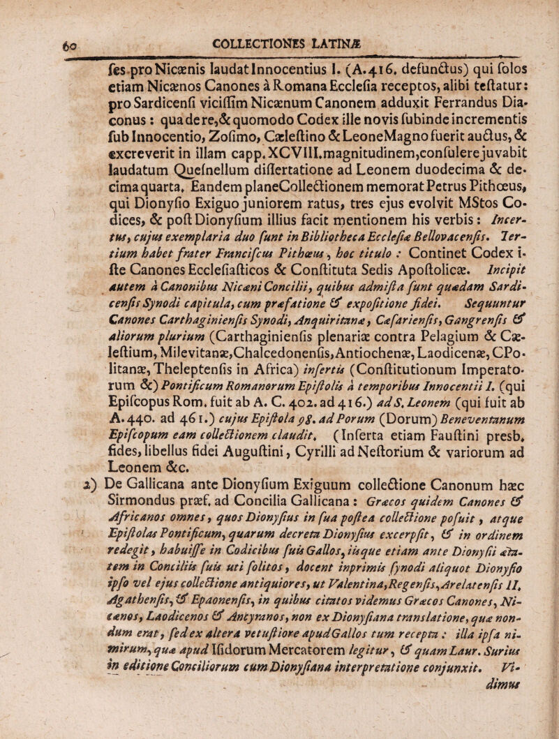 i fes pro Nicaenis laudat Innocentius I. (Α·4ΐ6» defundus) qui folos etiam Nicamos Canones a Romana Ecclefia receptos, alibi teftatur: pro Sardicenfi viciffim Nicaenum Canonem adduxit Ferrandus Dia¬ conus : qua de re,& quomodo Codex ille novis fubinde incrementis fub Innocentio, Zofimo, Caeleftino & LeoneMagno fuerit audus, & excreverit in illam capp»XCVHLmagnitudinem,confidere juvabit laudatum Queinellum diflertatione ad Leonem duodecima & de¬ cima quarta» Eandem planeCoiledionem memorat Petrus Pithoeus* qui Dionyfio Exiguo juniorem ratus, tres ejus evolvit MStos Co¬ dices, & poft Dionyfium illius facit mentionem his verbis: Incer¬ tus > cujus exemplaria duo funt in Bibliotheca Ecclefia Bellovacenfis. Ter¬ tium habet frater Franci fetis Pithceus, hoc titulo : Continet Codex i- ile Canones Ecclefiafticos & Conilituta Sedis Apoftolicae. Incipit autem a Canonibus Nicani Concilii, quibus admifta funt quadam Sardi- cenfis Synodi capitula, cum prafatione & expofitione fidei. Sequuntur Canones Carthaginienfis Synodi, Anquiritana, Cafarienfis, Gangrenfis & aliorum plurium (Carthaginienfis plenariae contra Pelagium & Cse- leftium, Milevitanae,Chalcedonenfis, Antiochense, Laodicense, CPo- litans, Theleptenfis in Africa) infertis (Conflitutionum Imperato¬ rum &) Pontificum Romanorum Epiftolis a temporibus Innocentii 1. (qui Epifcopus Rom* fuit ab A. C. 402. ad 416.) adS< Leonem (qui fuit ab A. 440. ad 461.) cujus Epiftola yg. ad Porum (Dorum) Beneventanum Epifcopum eam colleElionem claudit, (Inferta etiam Fauftini presb* fides, libellus fidei Auguftini, Cyrilli adNeflorium & variorum ad Leonem &c. 2) De Gallicana ante Dionyfium Exiguum colledione Canonum haec Sirmondus praef* ad Concilia Gallicana : Gratos quidem Canones & Africanos omnes, quos Dionyfius in fua poftea colleblione pofuit, atque Epiftolas Pontificum, quarum decreta Dionyfius excerpfit, &Γ in ordinem redegit, habuijfe in Codicibus fuis Gallos, iis que etiam ante DionyRi dta- tem in Conciliis fuis uti folitos, docent inprimis fynodi aliquot Dionyfio ipfo vel ejus colle Ilione antiquiores, ut Valentina,Regenfis,Arelatenfis 11\ Agathenfis, Epaonenfis, in quibus citatos videmus Graecos Canones, Ari- ianos, Laodicenos & Antyranos, non ex Dionyfiana translatione, qua non- dum erat, fed ex altera vetuftiore apud Gallos tum recepta : illa ipfa ni¬ mirum, qua apud Ifidorum Mercatorem legitur, tf quamLaur. Suritur ψ editione Conciliorum cum Dionyfiana interpretatione conjunxit. Vi¬ dimus