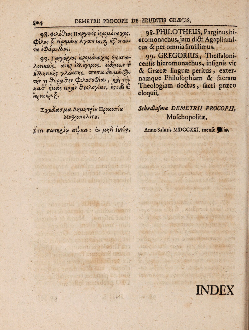 DEMETRII PROCOPII DE ERUDITIS GRACiS._ ^,Φίλο&εοςΤία,ξγίνος 'ιεξομόν&χος* 98· PHILOTHEUS, Parginus hi· φίλος £ ξψίνχ Αγαπίχ, τί φ πάν- eromonachus, jam didi Agapii ami- Zc εφάμΑος. cus & Per omnia finaillimus. 99. Tpyyog/ος ιεξομίν&χος θ^λγλ- 99* GREGORIUS, ThefTaloni- Αονικίυς) άνηξ Ολογιμος* «ϊψων $ cenfis bieromonachus, infignis vir Bλλψικης γλωετης* 'ζτεπώ^ευμίν@* & Graeca linguae peritus > exter- vjv TE bvtybiv <φιλΰΓ!>φίΜ, *i/ την namque Philofophiam & facrara Kaff ημ£ς U&v ιολογίαν* eri <8 έ Theologiam doftus, facri praeco Ιζξοχηξνϊ'* eloquii* ΖχεβίίΜτμα, Πξοκοττίχ SchedUfrmt DEMETRII PROCO P1I7 Mo%o7roXW%+ Mofchopolitae. rwjg/a ailzti : cv μψι Ιχνίφ* Anno Salutis MDCCXXI, menfc pii#* # - x INDEX