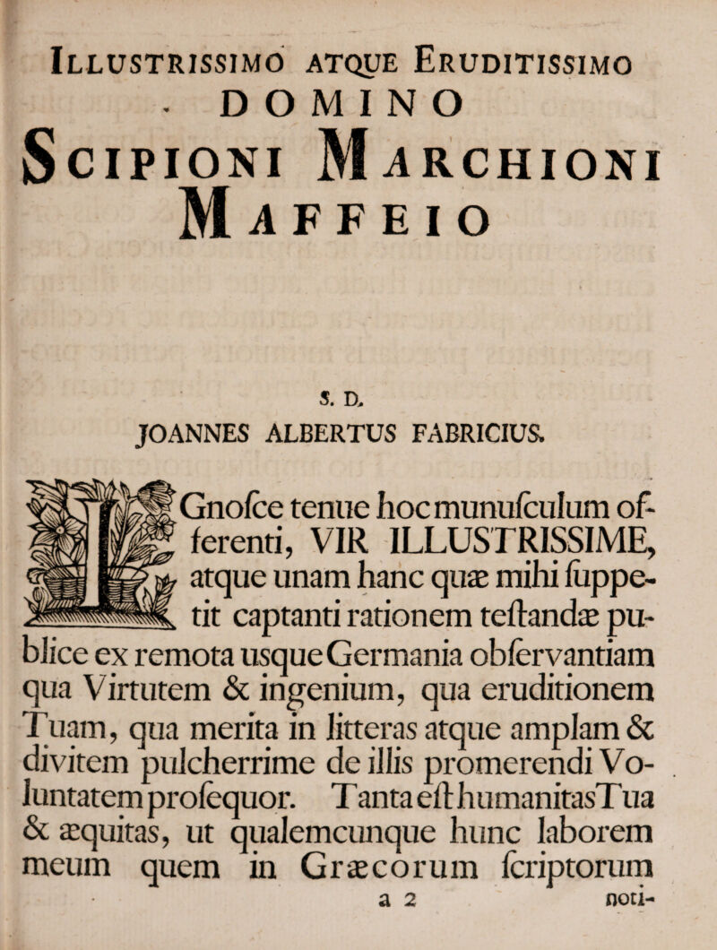 Illustrissimo atque Eruditissimo - DOMINO Scipioni Mjirchioni Maffeio S. D. JOANNES ALBERTUS FABRICIUS. Gnoice tenue hocmunuiculum of¬ ferenti, VIR ILLUSTRISSIME, atque unam hanc quae mihi Lippe- tit captanti rationem teftandae pu¬ blice ex remota usque Germania obiervantiam qua Virtutem & ingenium, qua eruditionem Tuam, qua merita in litteras atque amplam <5c divitem pulcherrime de illis promerendi Vo¬ luntatem proiequor. T anta ei! humanitasT ua & aequitas, ut qualemcunque hunc laborem meum quem in Graecorum icriptorum a 2 noti-