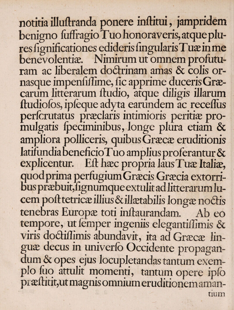 notitia illuftranda ponere inftitui, jampridem benigno luffragio Tuo honoraveris, atque plu- res fignificationes edideris iingularis Tuae in me benevolentiae. Nimirum ut omnem profutu¬ ram ac liberalem dodrinam amas & colis or- nasque impenfillime, ile apprime duceris Grae¬ carum litterarum ftudio, atque diligis illarum itudioibs, ipieque ady ta earundem ac receiliis pericrutatus praeclaris intimioris peritiae pro¬ mulgatis ipeciminibus, longe plura etiam & ampliora polliceris, quibus Graecae eruditionis latifundia beneficioTuo amplius proferantur & explicentur. Eft haec propria laus Tuae Italiae, quod prima perfugium Grscis Grxck extorri¬ bus praebuit,fignumque extulit ad litterarum lu¬ cem poft tetricae illius & illaetabilis longae nodis tenebras Europae toti inftaurandam. Ab eo tempore, ut femper ingeniis elegantiilimis & viris dodiilimis abundavit, ita ad Graecae lin¬ guae decus in uni ver io Occidente propagan¬ dum & opes ejus locupletandas tantum exem¬ plo iuo attulit momenti, tantum opere ipio praeilitit,ut magnis omnium eruditionem aman¬ tium