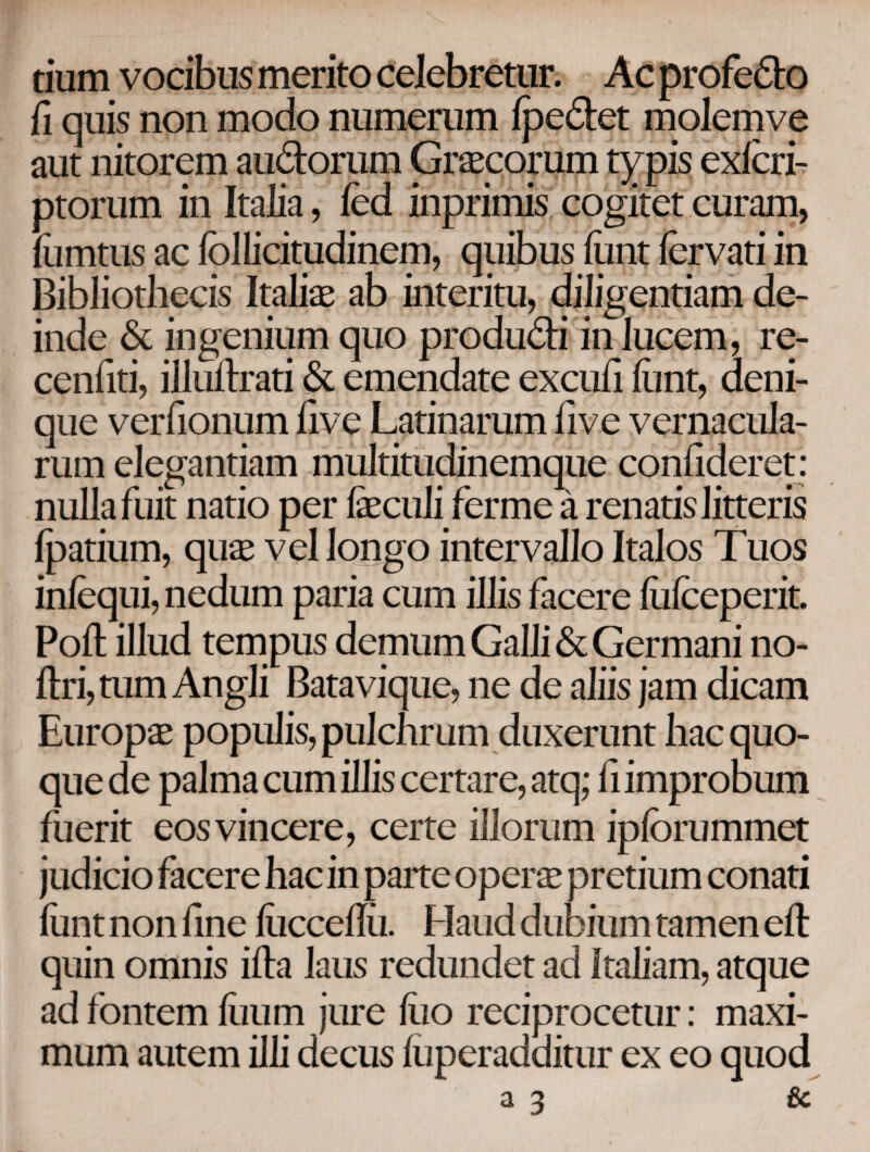 tium vocibus merito celebretur. Ac profedo fi quis non modo numerum ipedet molem ve aut nitorem audorum Graecorum typis exicri- ptorum in Italia, ied inprimis cogitet curam, fomtus ac follicitudinem, quibus iunt iervati in Bibliothecis Italiae ab interitu, diligentiam de¬ inde & ingenium quo produdi in lucem, re- cenfiti, illuftrati & emendate excufi iimt, deni¬ que verfionum five Latinarum five vernacula¬ rum elegantiam multitudinemque confideret: nulla fuit natio per iaeculi ferme a renatis litteris fpatium, quae vel longo intervallo Italos Tuos iniequi, nedum paria cum illis facere iuiceperit. Poil illud tempus demum Galli & Germani no- ftrijtum Angli Batavique, ne de aliis jam dicam Europae populis, pulchrum duxerunt hac quo¬ que de palma cum illis certare, atq; fi improbum fuerit eos vincere, certe illorum ipiorummet judicio facere hac in parte operae pretium conati iunt non fine iucceilii. Haud dubium tamen eit quin omnis iila laus redundet ad Italiam, atque ad fontem iiium jure ilio reciprocetur: maxi¬ mum autem illi decus iuperadditur ex eo quod a 3 &