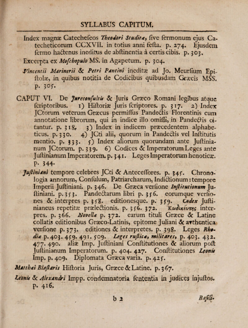 Index magnae Catechefeos Theodori Studit*, iive Termonum ejus Ca- techeticorum CCXVIL in totius anni feita. p. 274. Ejusdem Termo haftenus ineditus de abitinentia a certis cibis, p. 303. Excerpta ex Mofcbopulo MS. in Agapetum. p. 304. &Incentii Marinerii & Petri Pantini ineditae ad Jo. Meuriium Epi- ftolx, in quibus notitia de Codicibus quibusdam Graecis MSS. p. 3Of. CAPUT VI. De Jureconfukis & Juris Grseco Romani legibus atque Tcriptoribus. 1) Hiftoriae Juris Tcriptores. p. 317. 2) Index JCtorum veterum Graecus permiffus Pande-£tis Florentinis cum annotatione librorum, qui in indice illo omiffi, in Pandefris ci¬ tantur. p. 31& 3) Index in indicem prsecedentem alphabe- ticus. p. 330. 4) JCti alii, quorum in Pandectis vel Inftitutis mentio, p. 333. f) Index aliorum quorundam ante Juitinia- num JCtorum. p. 339. 6) Codices & Imperatorum Leges ante Juilinianum Imperatorem, p. 541· Leges Imperatorum henoticx. P· 344· Juftinidni tempore celebres JCti & AntecelTores. p. 345*. Chrono- logia annorum, ConTulum, Patriarcharum, Indictionum: tempore Imperii Juitiniani. p. 346. De Grxca veriione lnflitutionum Ju¬ itiniani. p. 3Π· Pandectarum libri p. 376. eorumque verfio- nes & interpres p. 3f8· editionesque. p. 3 f9. Codex Juiti- nianeus repetita? prxleitionis. p. 3 372. Κω&χίυτης inter¬ pres. p. 366. Novell* p. 372. earum tituli Grxce & Latine collatis editionibus Grxco-Latinis, epitome Juliani & arthentica veriione p. 373. editiones & interpretes, p. 398. Leges Rho- dU p. 403. 4^9. 491. 5Ό9. Leges ruftic*y militaresy p. 403. 432. 477. 490. aliae Imp. Juitiniani Coniti tu tiones & aliorum poit Juitinianum Imperatorum, p. 404. 427. ConilitutLones Leoni* Imp. p. 409* Diplomata Grseca varia. p. 42 f. M*tth*i Blajlaris Hiitoria Juris, Grxce & Latine, p. 3 67. Leonis & Alexandri Impp. condemnatoria Tententia in judices injuitos. p. 416,