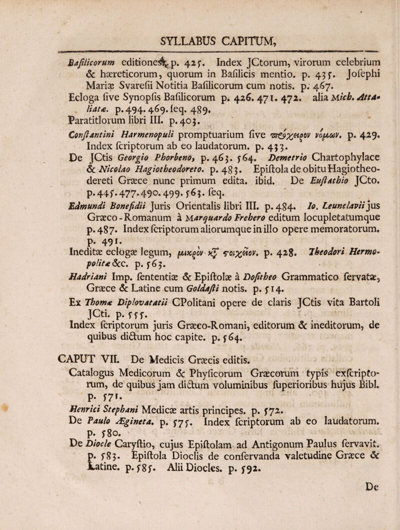 Bafilicorum editione4^p. 425*. Index JCtorum, virorum celebrium & haereticorum, quorum in Bafilicis mentio, p. 45f. Jofephi Mariae Svareiii Notitia Bafilicorum cum notis, p. 4^7. Ecloga iive Synopfis Bafilicorum p. 426. 471· 472. alia Micb. Atta* liata. p. 494.469. leq. 489* Paratitlorum libri III. p.405. Confiantini Harmenopuli promptuarium five 'ζτ&χ&ξοv νομών* p. 429. Index fcriptorum ab eo laudatorum, p. 433. De JCtis Georgio Pborbenoy p. 465. f 64. Demetrio Chartophylace & Nicolao Hagiotbeodoreto* p. 483. Epiftolade obitu Hagiotheo» dercti Graece nunc primum edita, ibid. De Euftatbio JCto. p.44f.477.490.499.5*65. feq. Edmundi Bonefidii Juris Orientalis libri III. p. 484· bot Leumlavii jus Graeco - Romanum a yiarquardo Frebero editum locupletatumque p. 487. Index fcriptorum aliorumque in illo opere memoratorum, p. 491. % ^ Ineditae eclbgae legum, μικξονχζ τοιχίίον* p. 428. Iheodori Hermo- polita &c. p. Hadriani Imp. iententiae & Epiftolae a Dofitheo Grammatico fervatae, Graece & Latine cum Goldafli notis, p. 5Ί4. Ex Fboma Diplovatatii CPolitani opere de claris JCtis vita Bartoli JCti. p. fif. ^ ^ · Index fcriptorum juris Graeco-Romani, editorum & ineditorum, de quibus di&um hoc capite, p. f 64. CAPUT VII. De Medicis Graecis editis. Catalogus Medicorum 6c Phylleorum Graecorum typis exferipto- nim, de quibus jam diftum voluminibus fuperioribus hujus Bibi, p. f7r. Henrict Stepbani Medicae artis principes, p. f 72. De Paulo AEgineta. p. Index fcriptorum ab eo laudatorum, p. 5*80. De Diocle Caryflio, cujus Epiilolam ad Antigonum Paulus fervavit, p. f 8 5. Epiitola Dioclis de confervanda valetudine Graece & Latine, p. AliiDiocles. p. ^92. De