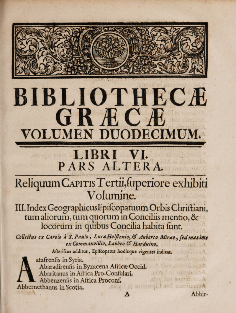 BIBLIOTHECA GRACA VOLUMEN DUODECIMUM. LIBRI VI. PARS ALTERA. Reliquum Capitis Tertii,fuperiore exhibiti Volumine. III. Index GeographicusEpiicopatuum Orbis Chriftiani, tum aliorum, tum quorum in Conciliis mentio, & locorum in quibus Concilia habita iiint. Cclleftus ex Car olo a S. Paulo, Luca Holftenio, A uberto Mtrao ? fed maxime ex Commanvillio, Labbeo & Harduino< Afterifcus additus, Epifcopatus hodieque vigentes indicat» Aatafrenfis in Syria. Abaradireniis in Byzacena Africae Occid. Abaritanus in Africa Pro-Coniulari. Abbenzeniis in Africa Proconf Abbernethanus in Scotia. A Abbir-