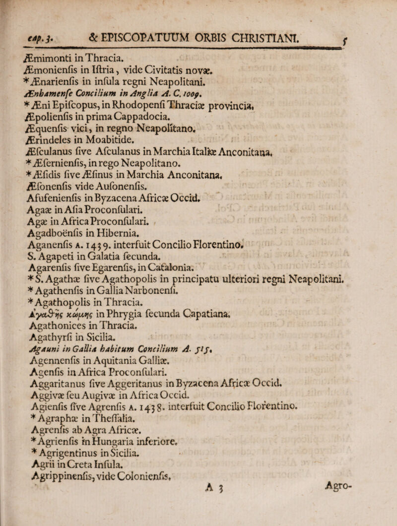 e4pt j. & EPISCOPATUUM ORBIS CHRISTIANI/ f ,/Emimonti in Thracia. jEmonienfis in Iftria, vide Civitatis novae. *iEnarienfis in infula regni Neapolitani. /Enhamenfe Concilium in Anglia A. C. ιοορ, * Mni Epifcopus, in Rhodopenfi Thraci# provincia. ALpolienfis in prima Cappadocia. iEqueniis vici, in regno Neapolitano. Ahrindeles in Moabitide. iEfculanus five Afculanus in Marchia Itali# Anconitana. *i£fernienfis, in rego Neapolitano. *iEfidis fiveATinus inMarchia Anconitana. iEfonenfiS vide Aufonenfis. Afufenienfis in Byzacena Afric# Occid. Aga# in Afia Proconfulari. Ag# in Africa Proconfulari. Agadboenfis in Hibernia. Aganenfis a. 1439. interfuit Concilio Florentino. S. Agapeti in Galatia fecunda. Agarenfis five Egarenfis, in Cafalonia. *S. Agath# five Agathopolis in principatu ulteriori regni Neapolitani. * Agathenfis in Gallia Narbonenfi. * Agathopolis in Thracia. Αγα&ης κώμης in Phrygia fecunda Capatiana* Agathonices in Thracia. Agathyrfi in Sicilia. Agauni in Galli a habitum Concilium A. j/j. Agennenfis in Aquitania Galli#. Agenfls in Africa Proconfulari. Aggaritanus five Aggeritanus in Byzacena Afric# Occid. Aggiv# feu Augiv# in Africa Occid. Agienfis five Agrenfis a. 143 8· interfuit Concilio Florentino. *Agraph# inTheflalia. Agrenfis ab Agra Afric#. *Agrienfis mHungaria inferiore. * Agrigentinus in Sicilia. Agrii in Creta Infula. Agrippinenfis, vide Colonienfis, A 1 Agro-